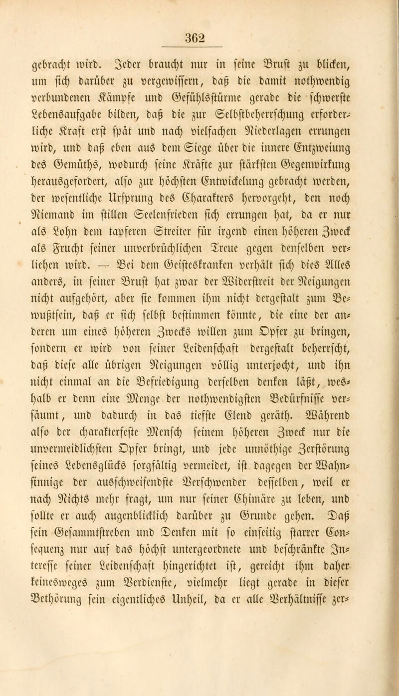 gebracht wirb. Scber braucht nur in (eine SSruft ju bliefen, um ftd) barüber ju oergewiffem, baf bie bamit nott)wcnbig tterbunbenen kämpfe unb ©cfüfyfSftürmc gerate bie (ct)Wcrfte Sebenöaufgabe bitten, bafj bie jur @elb(tbcl)crrfcl)ung erforber- licfre $raft erft fpat unb nad) oielfacr)en 9?icbcrlagen errungen wirb, unb bafj tbm au§ bem Siege über bie innere (Sn^wciung bcö ©emütl)3, woburet) (eine fträfte jur (tärf(tcn ©egenwirfung r)erauögcforbcrtr alfo jur l)öcr;(tcn (Sntwicfclung gebracht werben, ber wefentlicfye Urfprung be3 (£()arafterö r)cr»orgcI)t, ben noer) 9iiemanb im füllen ©eclenfricbcn ftcf) errungen i)at, ta er nur alö Sofyn bem tapferen (Streiter (ür irgenb einen f)ö()eren 3ft>ccf als grucfyt (einer unoerbrücrjlicfyen ^reuc gegen benfelbcn oer* liefen wirb. — 33ei bem ©cifteöfranfcn öfrljalt ftcl) bieö SltleS anbcrS, in (einer 33ruft rjat jwar ber 2öibcr(trcit ber Neigungen nicfyt aufgehört, aber fte fommen il)m nicfjt bcrge(ta(t jum 23e* wuftfein, bajj er fia) (clb(t be(timmen formte, bie eine ber an* beren um eines r)öt)eren ßwccfö willen gum Dpfer ju bringen, (onbern er wirb iwn (einer Seibcnfcfjaft bergeftalt bel)err(ct)t, bajj bie(e alle übrigen Steigungen völlig unterjocht, unb tr>n nid?t einmal an bie Sefricbigung berfelben benfen läfjt, weS* fyalb er benn eine Sftenge ber notfywenbigftcn 33cbür(ni((e oer* (aumt, unb baburef) in bas tieffte (Slenb gerärr). SBär)renb al(o ber c^araftcr(e(te SJcenfct) (einem l)öl)cren 3wecf nur bie unt>crmeiblicl)(ten Dp(cr bringt, unb jebe unnötige 3crftörung fetneö SebcnSglücfö (org(ältig oermeiber, i(t bagegen ber Sffiafyn* finnige ber au3(cl)wcifenbfte 23erfcl)wcnber bc((elbcn, weit er nact) $li<i)t$> met)r (ragt, um nur (einer @f)imärc gu leben, unb (olltc er aud) augcnblirflicl) barüber gu ©runbc gerjen. 2)af fein ©c(ammt(treben unb 2)enfen mit (o ein(citig (tarrer (Jon* fequettj nur au( baS fyö'cfyft untergeorbnetc unb befct)ränftc 3n* tereffe (einer Seibenfdjaft Eingerichtet i(t, gereicht ir)m bat)er rancStvcgeS jum SScrbicnftc, oielmcr)r liegt gerabe in bic(cr 33ctl)örung (ein eigentliches Unt)cil, ba er alle SScrrjältniffe 3er*