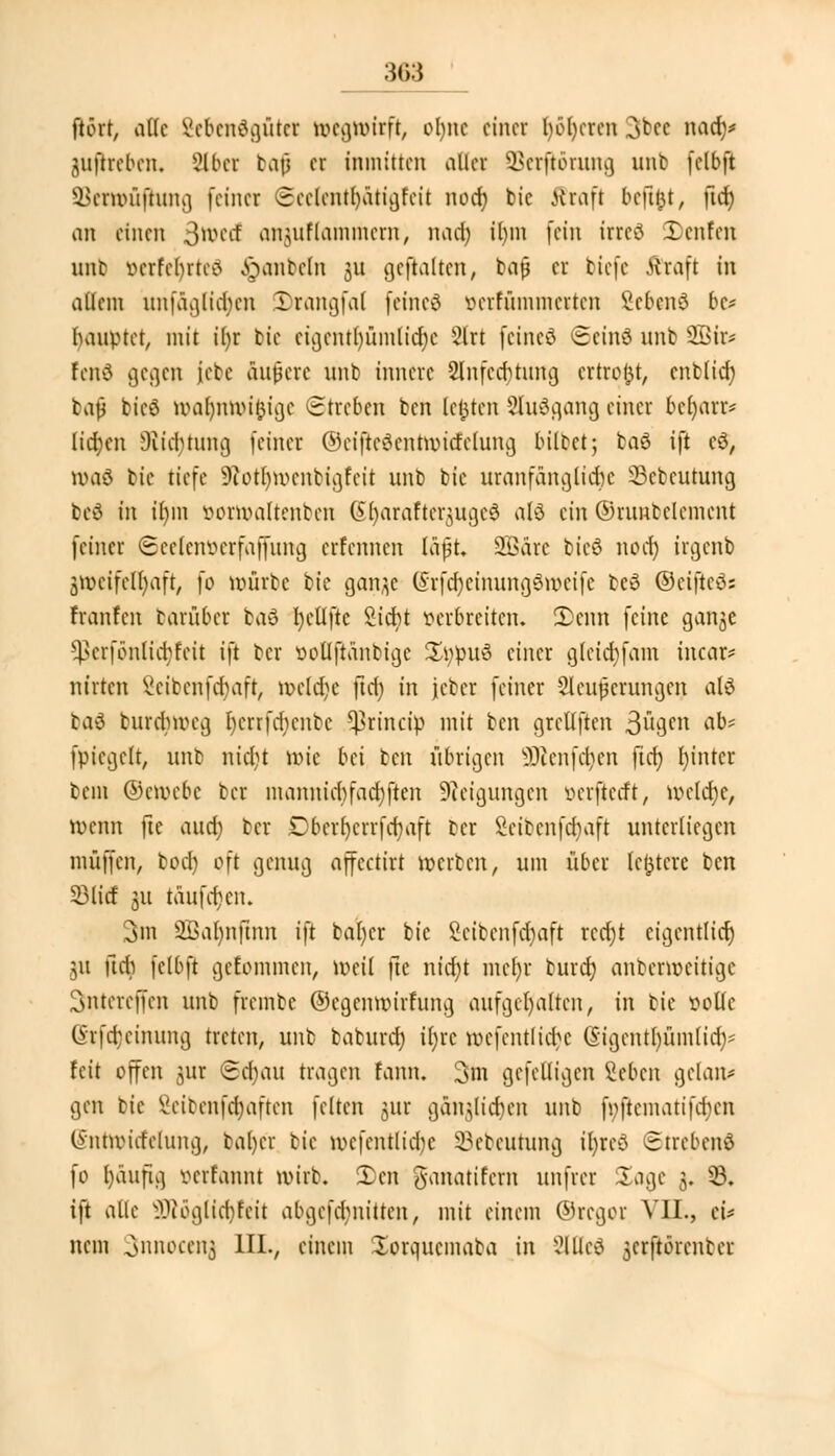 ftört, oUc Sebendgüt« ivcguurft, ohne einer luderen 3bee nad)* juffreben. iHber baf> er inmitten aller SBerßötung unb (elbft SBexUHifhmg feiner 3cclcntl)ätigfcit nod) bic Kraft befttu, ftd) an einen 3w>ed anjiiflammcrn, nad) il)in fein irrcö 'Denfcn unb verfebrte^ hanteln 31t gcftalten, bajj er tiefe Kraft in allem unfäglid)cn 5)rangfa( feincö öetfümtnetten Scbcnö bc* haupter, mit i()r bie cigcntl)ümlid)c 2lrt feinet Scinö unb SBir* fenö gegen |ebe andere unb innere 2lnfecbtung ertrofct, cnblid) baji bicö n>al)nuu£igc Streben ben legten Sluögang einer bcfyarr* lidjen Stiftung feiner OeijieSentttjttfelung hübet; baö ift cö, voaö bic tiefe Slofljttjenbigfeit unb bic uranfänglidje 33cbcutung tc^ in ihm öornjaltenben SfyaraftergugeS alö ein ©ruutclcmcnt feiner ©eelenöerfaffung erfennen läjjt. Söäre bicö norf) irgenb zweifelhaft, fo nmrbe bie gan^c (Srfdjemungöroeife beö ©eißeds hänfen barübet baS fycllftc Siebt verbreiten. 2>cnn feine gan^e sj*erfönlid)fcit ift ber ttollftänbigc £ppuu einer g(cid)fam incar* nirten Scibcnfcfyaft, nxld)c ftd) in jcber feiner Sicherungen alö bad burdnreg Ijcrrfdicnbc ^rineip mit ben greUften 3u9en a^>' fpicgclt, unb ntd;t nu'c bei ben übrigen 9Renfä)en fid) Ijintcr bem ©m>cbc ber mannid)fad)ften Neigungen öerjietft, tt>eltt)e, U>enn fte aud) ber Dbcrfjctrfajaft ber 2cibcnfd)aft unterliegen muffen, bod) oft genug affectirt werten, um über (entere ben 53litf 311 taufcfjcn. 3m 2Ba()nftnn ift bafycr bic 2citcnfd)aft rcd)t eigentlich 311 udi fclbft geEommen, totil fte nid)t mcljt burd) anberrocitige Sntercffcn unb frembe ©cgcimurfung aufgehalten, in bie solle @tfä}einung treten, unb baburd) ü)te undeutliche (Sigentljümlid)* feit offen 3ur <8d)au tragen fann. 3m gefelligen Sehen gclan* gen bie Seibcnfd)aftcn feiten gut gäu;lid)cn unb fi>ftematifd)cn Gsntttricfehmg, bal)er bie wcfcntlidjc Sebeuhtng ityteS Strebend fo I)aufig öetfannt wirb. 5)en Ö'anatifcrn unfrer Sage 3. 33. ift alle 2Köglfd)feit abgcfd)niüen, mit einem ©reger VII., cü nein Snnocenj III., einem Xorqucmaba in 2lßeö ^erftörenbet