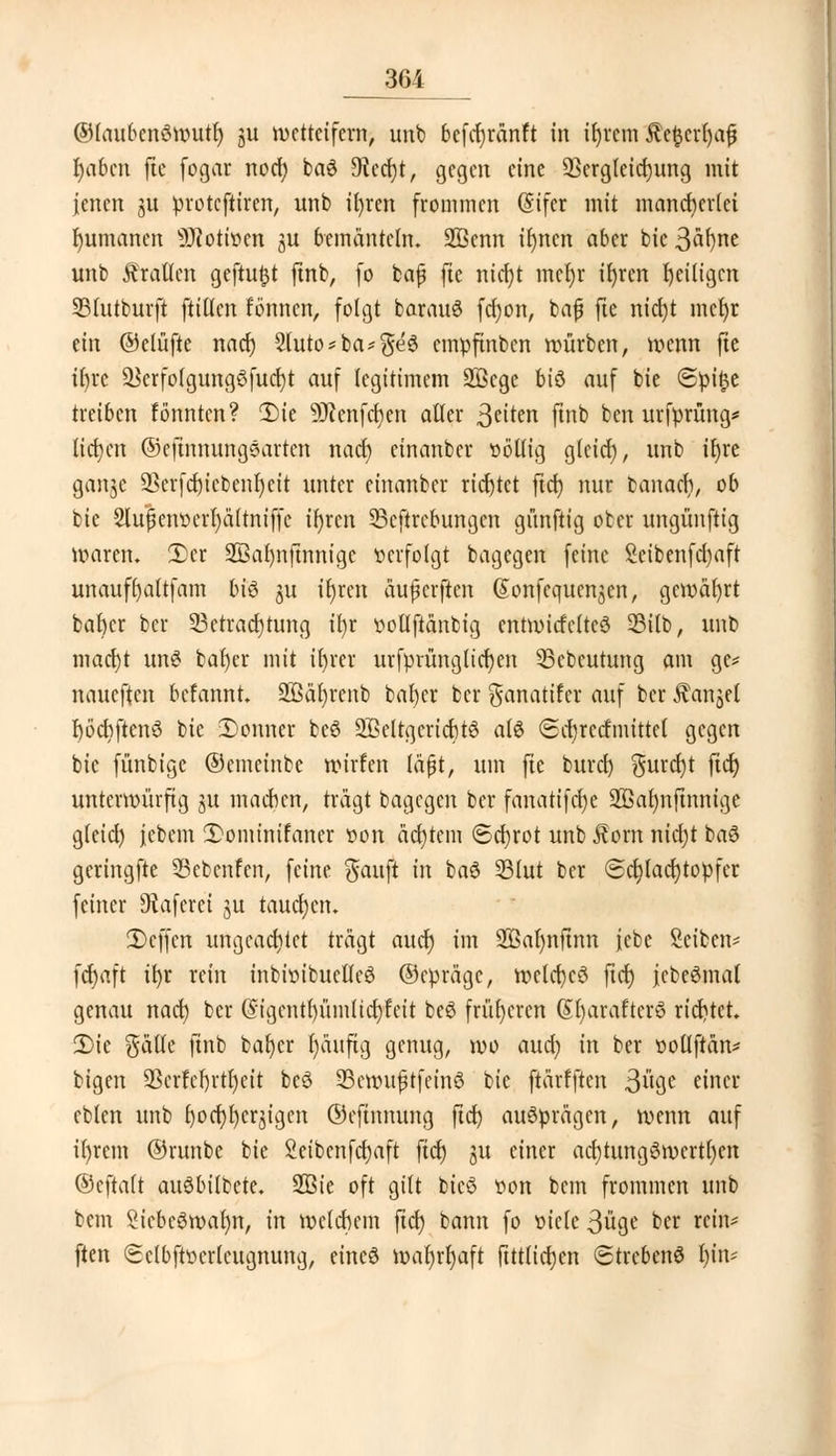 ©faubcnöwutf) ju wetteifern, unb befdjränft in ifyrcm $et$crl)af l)abcn ftc fogar nod) ba$ Siecht, gegen eine QSergleidjung mit jenen ju protcftiren, unb iljrcn frommen (Stfer mit mancherlei Rumänen SHottoen 3U bemänteln. 2ßcnn iluten aber bic 3«f)ne unb Tratten geftutjt ftnb, [o bafj fte nicr)t meljr ifyren fyeiligcn 35(utburft füllen f'önnen, folgt barauS ferjon, bafj fte nid)t mcfyr an ©elüfte nad) 2luto*ba-$e3 empftnben würben, wenn fte ifyrc $krfofgung3fud)t auf legitimem 2ßcge biö auf bie (5pt$e treiben fönnten? 2)tc ÜRcnfdjcn alter 3eton ftnb ben urfprüng* liefen ©cfinnungsarten nad) einanber »ö'llig gleicf), unb t^rc ganje 93crfd)icbeiü)eit unter einanber richtet fidt) nur banaefy, ob bie 2lu|etwcrl)ä(tniffe il)ren SSeftrcbungen gnnftig ober ungünftig n?aren. 2)er 2Bar)nftnnige »erfolgt bagegen feine Seibenfdjaft unauffyaltfam bi$ ju tt)rctt äujjcrften (Jonfequcnjen, gemeiert bafycr ber Betrachtung ity twtlftänbig cntwitfcltcö Sßilb, unb maerjt un$ bal)er mit ifyrcr urfprünglicrjen 33ebcutung am ge* naueften befannt. 293är)renb bafyer ber $anatifcr auf ber ^anjel rjöcbftenö bie 2)onner be3 2Belrgcricr)t$ als 6cr)recfmtttel gegen bie fünbige ©emeinbe wirfen läßt, um fte buref) gurcfjt fiel) unterwürfig ya machen, trägt bagegen ber fanatifcl)e Sffiarmfmnige gfeicl) jebem 2>ominifancr »on achtem (Schrot unb J?om nicfyt baö geringfte SBebenfen, feine $auft in ba6 331ut ber ©djladjtopfer feiner Otafcrei ju tauchen. SBejfctt ungeachtet trägt aucr) im SBaljnftnn iebe Seiben* fcr)aft ifyr rein inbhnbueMeS ©epräge, wcld)cö ftet) jcbe^mal genau nad) ber @igentf)ümlicf)feit be6 früheren @l)arafter8 richtet. 2)ie gälte ftnb bafycr fyäufig genug, wo aud; in ber »otlftän* bigen 93crfcl)rtr)eit bcö 33ctxutftfeinö bic ftärfften 3uge einer eblen unb f)ocf)l)cr$igen ©cfinnung ftd) ausprägen, wenn auf it)rem ©runbc bie 2eibenfd)aft fid) gu einer ad)tung6werti)en ©cftalt auSbilbete. 2Bte oft gilt bicö t»on bem frommen unb bem SicbeSwafyn, in welchem ftcf) bann fo öietc 3üge ber rein* ften (Sclbftttcrtcugnung, eineö wat)rt)aft fittftetjen Strebend Ijin*