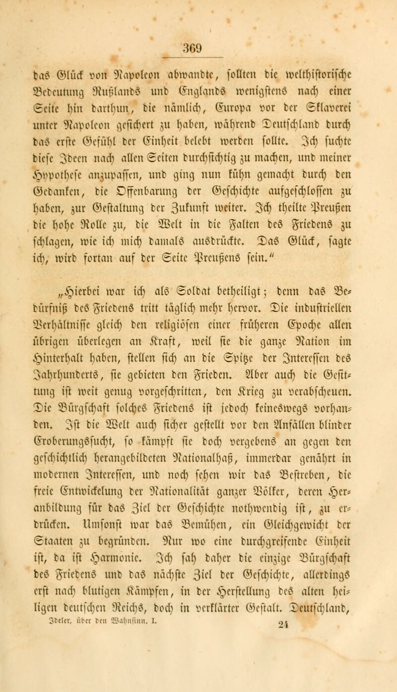 baß ©lücf von Napoleon abwanttc, fotltcn bic wcltlnftorifcfyc Sebeurung 9tujjlanb$ unb SnglQnMI wcnigftcnß nad) einer Seife I)in bartbun, bic nämlidj, (Suropa vor ber Sflavcrei unter SRapoteon geft^evt ui haben, lväbrcnb 3)euifcr)lanb buref) beiß erftc Ovfübl ber @inl)cit belebt werben folltc. 3 et) fucfytc tiefe 3bccn nad) allen Seiten burd)ftd)tig ju machen, unb meiner £wpctl)cfc anjupaffen, unb ging nun türm gcinadjt burd) ben ©ebanfen, tie Offenbarung ber @cfcr)icr)tc aufgefeft(offen ju haben, jur ©eftaltung ber 3ufunft weiter. Sei) t()ei(te s}>reupcn bic f)ol)e Diollc ju, bic üffielt in bic galten beß $ricbenß ju fdilagcn, wie ich mid) bamalß außbrücftc. £aß ©lücf, fagte iij, wirb fortan auf ber Seite ^rcujjcnö fein. „Sterbet war ich, alß ©olbat beteiligt; benn baß 33e* bürfnifj beß ftriebcnß tritt täglich mcr)r hervor. 2)ie inbuftricllcn ^crhälrniffe gteief) ben religiöfen einer früheren (Jpocbc aßen übrigen überlegen an Äraft, weil jtc bie ganje Nation im Hinterhalt fyabcn, ftcllen ftd) an bie Spifjc ber 3ntercffcn ccö ^abrl)unbcrtß, fte gebieten ben ^rieben. 2lber aud) bic ©eftt* tung ift weit genug vorgefebritten, ben Ärieg 31t vcrabfdjeucn. 3)ie 35ürgfcf)aft folcfyeß $ricbcnß ift jcbod) feineßmegß vornan* ben. 3ft bie 2Bclt auch fu-hcr gcftcllt vor ben Slnfällcn blinber (Srobcrungßfucr;t, fo fäinpft fte boef) vergebend an gegen ben gcfducbjlid) l)erangcbilbctcn Nationalfyafj, immerbar gcnäfyrt in mobernen 3ntercffen, unb nod) ferjen wir baß Scftrcbcn, bic freie (Sntwirfcfung ber Nationalität ganzer Golfer, beren ^cr* anbilbung für baß 3^ ber ©c(d)id)tc notl)wenbig ift, ju er* brütfen. Umfonft war baß 33cmül)cn, ein ©leicftgcwicfct ber (Staaten $u begrünben. 9cur wo eine burd;grcifcnbc Gstnljeü ift, ba ift Harmonie. 3cf) far) bal)cr bic einzige 23ürg.fcr)aft beß $riebenß unb baß näcr)jtc 3M ber ©cfdu'cfytc, allcrtingß erft nad} blutigen kämpfen, in ber ^crftellung beö alten f)cü ligen beutfdjen Ncid)ß, bod; in verffärtcr ©ejtalt, rcutfchlant, ofclcr, ul-cr reu fEBafytfinn. I. q»