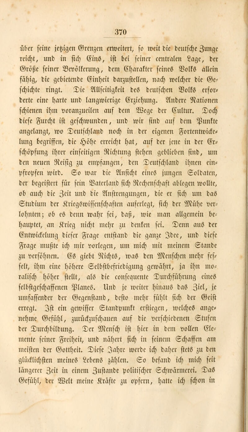 über feine |e£igcn ©rengen erweitert, fo weit bte bcutfcfye 3ungc reicht, unb in ftcl) Gnnö, ift bti (einer centralen Sage, ber ©röfc (einer 33coö(fcrung, bem (Sfyaraftcr feineö 23olfö allein fäl)ig, bte gebictenbe ($inl)eit barjujkflcn, naef) röefdEjer bie @c< fcfyicfyte ringt. 2)tc 5ltlfeitigfcit beö bcutfdxn SSolfS erfor* berte eine fyarte unb langwierige (Srjicfyung. Slnberc Nationen (cf)ienen ilun «oranguetlen au( bem 2öege ber (Sultur. 3)ocf) biefe gurdjt ift gefcfjmunben, unb wir (inb auf bem fünfte angelangt, wo 2)cutfcf)lanb nod) in ber eigenen $ortcntwicfc* lung begriffen, bie §ö^e erreicht bjat, au( ber jene in ber (£r* (cfyopfung teurer cinfeitigen Dticritung ftet)en geHieben (inb, um ben neuen Seifig ju empfangen, ben 2)eutfcf)lanb il)nen ein* pfropfen wirb. @o war bie 2Inftcr)t cineö iungen (Sotbatcn, ber begeiftert für fein SSatcrlanb fiel) 9tcrf;cnfcl)aft ablegen wollte, ob audj) bie Seit unb bie Slnftrcngungen, bie er ftcf) um baö ©tubium ber ÄriegSwiffenfct)aftcn auferlegt, fiel) ber ÜKüfyc ver* lohnten; ob es beim wa^r fei, baf, wk man allgemein be* Rauptet, an Ärieg ntdjt mcl)r 31t beulen fei. Ü)enn auö ber ©ntwitfelung biefer $ragc entftanb bk gange 3bee, unb biefe grage mußte icr; mir oorlcgen, um micr; mit meinem ©tanbc gu oerförmen. ©6 giebt 9?tcl)t3, \va$ ben üJtenfcfyen meljr fef* feit, H)\n eine tjörjere «Sclbftbefricbigung gewährt, ja il)n mo* ralifcf) l)bl)er ftellt, afö bie confequentc ®urcl)füf)rung eineö felbftgcfcfyaffcncn paneö. Unb je weiter f)inauö baö 3^/ K umfaffenber ber ©cgenftanb, befto mcfyr fül)lt ftcb ber ©eift erregt. 3ft ein gewiffer ©tanbpunft erftiegen, weldjeS ange* neljme ©cfüljl, jMrücfgufcrjauen auf bie t>erfcf)tcbenen (Stufen ber 2)urcl)bilbung. 2)cr Teufel) ift l)icr in bem »ollen (Sie* mente feiner $rcil)eit, unb nähert fiel) in feinem Schaffen am meiften ber ©ottl)eit. 2)iefe Saljre werbe ict) bafycr ftetö ju ben giücHicljften meineö Menö jäl)len. 60 befanb icl) mict) feit längerer 3cit in einem 3wf^»^ politifetjer Schwärmerei. 35aS ©efül)l, ber 2Bclt meine Gräfte ju opfern, f)attc tdt> fcr)ort in