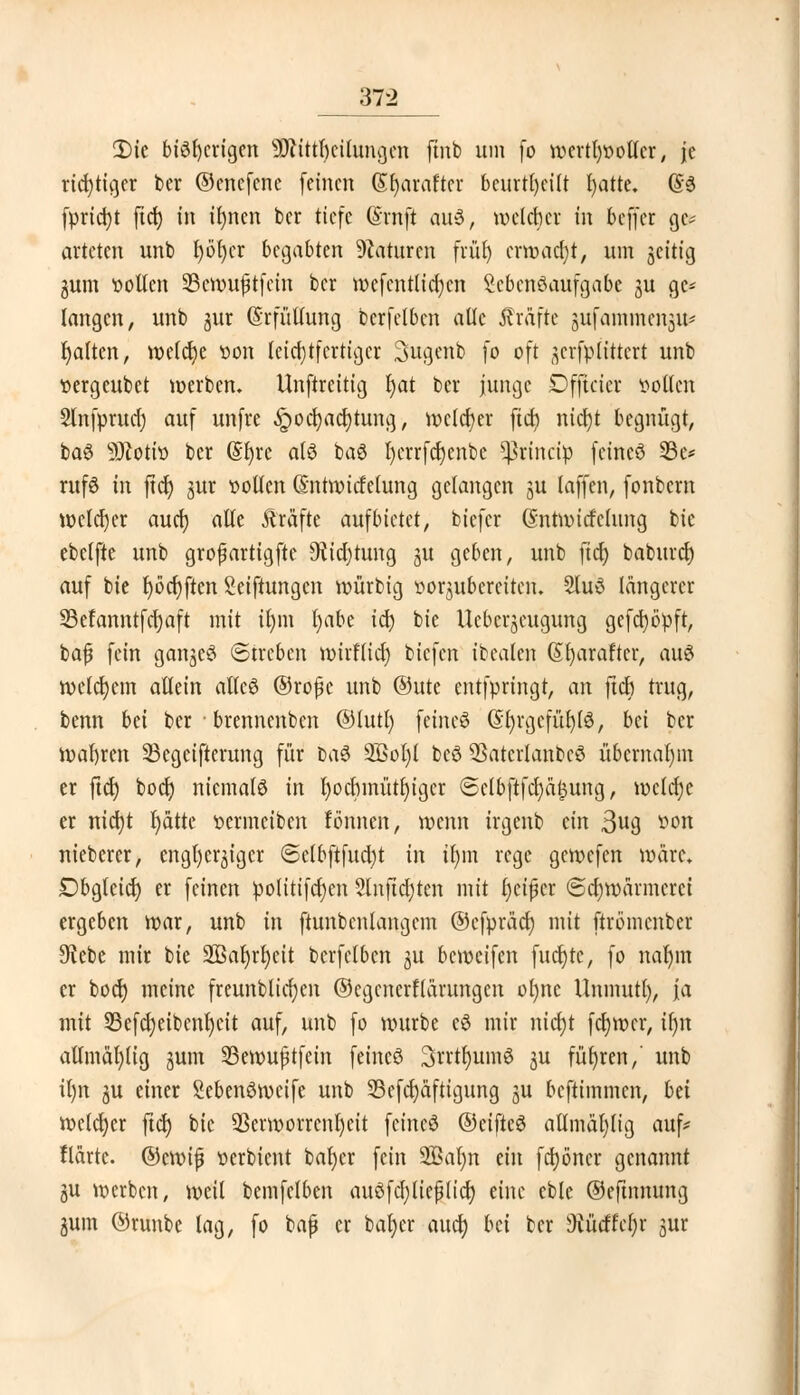 £)ic bisherigen ÜRtttljetbingen finb um fo wertlwotlcr, je richtiger ber ©enefene feinen (Sfyaraftcr beurteilt fyatte. (§3 (priest ftd) in ifyncn ber tiefe (Srnfi auS, welcher in beffer gc* arteten unb l)öt)cr begabten Naturen fiüt) erwadjt, um zeitig gum vollen 23cwußtfcin ber wcfcntlicfycn Lebensaufgabe ju ge- langen, unb jur (Srfüllung bcrfelbcn alle Gräfte pfammengit* galten, welche von lcicl)tfcrtigcr Sugenb fo oft ^crfptittcrt unb vergeubet werben. Unftreitig fyat ber junge Dfficier sollen Slnfprud) auf unfre .!r)od)acr;tung, welcher fid> nicfjt begnügt, baS 9Jtotiv ber (Sljre als baS fycrrfcfyenbe ^rineip feincö 93c* rufö in ftcf> ^ur vollen (Sntwirfclung gelangen zu [äffen, fonbem welcher aud) alte Äräfte aufbietet, biefer Gntwttfclung bie ebclfte unb großartigste $id)tung ju geben, unb ftcf) baburd) auf bie r)öd)ften Seiftungen würbig vorzubereiten» 2luS längerer 23efanntfd)aft mit ifym fyabe ia) bie Uebcrzcugung gcfcfyöpft, baß fein ganzes ©treben mirflid) biefen ibealen (St)araftcr, aus welchem allein attcS ©roßc unb ©utc entfpringt, an ftcb trug, benn bd ber brennenben ©lutl) feines (SfyrgcfüfylS, bä ber wahren 23egcifterung für baS 2Bol)l bcS 93atcrlanbcS übernahm er ftd) bodj niemals in I)ocbinütr)iger <5ctbftfd)ä£ung, wctdjc er nid)t tjdtte vermeiben fönnen, wenn irgenb ein 3U9 ^on nieberer, engherziger @elbftfud)t in Ü)m rege gewefen wäre. Dbglcicr; er feinen politifd)en 2üiftd)ten mit fycißer 6d)wärmcrci ergeben war, unb in ftunbcnlangem ©efpräd) mit ftrömenber 9vebe mir bie 2Bat)rZ;ett bcrfelbcn ju beweifen fucfyte, fo nalnn er boef) meine freunblicfyen ©cgcncrflärungcn ofyne Unmutl), ja mit 33efd)eibcnl)cit auf, unb fo würbe cS mir nid)t fdjwcr, fyn ailmal)tig zum 23ewußtfein feines 3vvtl)umS ju führen,' unb il)n zu einer SebenSmcife unb 23efd)äftigung ju beftimmen, bei welcher ftd) bie Verworrenheit feincö ©eifteS atlmäfylig auf* flartc. ©ewiß verbient bafyer fein 2Baf;n an fdjöner genannt gu werben, weil bemfclben auSfcpeßlicl) eine eble ©eftnnung Zum ©runbe lag, fo baß er ba^cr and) bei ber sMätd)x jur