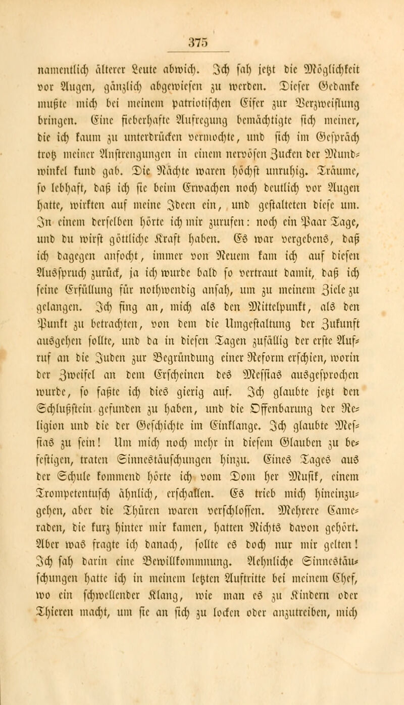 namentlich älterer Beute abwid). 3<fy faf> im t>tc SDWgtic&feit vor Singen, gänjlidj a&gett>iefen ju werben. Tiefer ©ebanfe mujjtc mich bei meinem patriotifdjen CSifcr jur SBerjmeijIung bringen« Sine fieberhafte 8&ifregung bemächtigte ftd) meiner, bic id) Eaum jut nnterbriirfen »etmodjte, nnb |tdj im ©efprddj troi5 meiner Stnfrrengungen in einem nerioöfen 3ncfcn ber SDcunb* minfel fnnb gab. Ü)ie 9iäd)tc waren l)od)ft unruhig. Sräume, fo lebhaft, bafj id) fte beim (Srwacfycn nod) beutlid) vor 9lugen fyattc, wirften auf meine 3been ein, unb gematteten btefe um. 3n einem bcrfclbcn l)örtc id) mir jurufen: nod) ein 5ßaar Sage, unb bu wirft göttliche Äraft I)abcn. (58 war vergebens, baf id) bagegen anfocht, immer von feuern tarn tef) auf tiefen JluSfymtd) jurfief, ja icf> würbe batb fo vertraut bamit, bajj idj feine (Srfültung für not()wenbig anfalj, um j« meinem ßicte ju gelangen. 3d) fing an, midj als ben 93cittclpunft, atö ben ^unft 31t betrachten, von bem bie Umgestaltung ber 3ufunft auägetjen folttc, unb ba in tiefen Sagen sufailig ber erfte 2luf* ruf an bie Subcn jur SBegrünbung einer Reform crfdjicn, worin ber ßweifel an bem @rfo)einen be3 SOicffiaö au3gcfprod)cn würbe, fo faßte id) btcö gierig auf. 3d) glaubte fc£t ben <5d)lupftcin gefunben ju l)abcn, unb bic Offenbarung ber 9te ligion unb bie ber ©cfdnd)tc im (Sinflangc. 3d) glaubte sJJ£ef* ftaö ju fein! Um midj nod) mcf)r in biefem ©iauben ju 6e* feftigen, traten SinncStaufdnmgcn l)insu. (Stncö Sagcd auö ber (Schule fommcnb Ijorte icf) vom 2)om r)cr sDiuftf, einem Srompctentufd) ähnlich, crfd)aüen. (53 trieb midj r)tncin3it# geben, aber bic Spüren waren vcrfcbloffcn. sDM)rcrc Game* raben, bie furj fyintcr mir tarnen, fyatten Sftidjtö bavon gel)6rt. 216er wciü fragte id) banad), folltc cö bodj nur mir gelten! 3d) far) barin eine 23cwi(lfommnung. ?lcl)nlid)c (SinneötÄU* febungen l)attc id) in meinem legten Stuftritte bei meinem ßljef, wo ein fd)wellcnbcr fflang, wie man e8 \n Wintern ober Xl)icrcn mad)t, um fte an ftd) ju Unten ober anzutreiben, midj