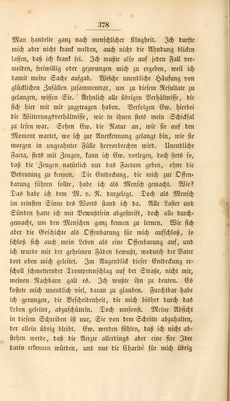 SSfan l)anbclte ganj nacr; menfd)lid)cr Älugfyeit. 3»cf) burfte micf) aber nid)t Franf melben, aud) nid)t bie Slfynbung blitfen (äffen, bafj idj franf [et. 3d) mujjtc a((o auf Jcben gatl t>er* meiben, freiwillig ober gezwungen mid) ju ergeben, meil icf> bamit meine ©ad)e aufgab. 2Beld)c unenblicfye Häufung t»on glücfliefen SufAUcn jufammentrat, um ju biefem *ftefultate 51t gelangen, miffen ©ie. 2lef)nlid) alle übrigen 93crl)äftniffe, bie ftd) lu'cr mit mir ^getragen fyaben. Verfolgen (5m. hierbei bie 2Öittcrungö»erl)ätmiffc, mie in itmen ftet6 mein ©cfyicffal gu lefen mar. @cf)en 6m. bie 9?atur an, mic fte auf ben Moment martet, mo idj jur 2lncrfennung gelangt bin, mie fte morgen in ungeahnter güllc herr>orbrec^en mirb. Uncnblicfje $acta, ftetö mit 3cwgen, fann id) (Sm. vorlegen, bod) ftetö fo, bafü bie 3fW9tn natürlidj nur ba$ factum geben, olmc bie 33ebcutung 31t lennen. 2)ie (Sntberfung, bie mid) jur Dffcn* barung führen follte, l)abe idj alö 9)ienfd) gemacht. 2Öie? £a£ habe id) bem ÜK. ». 91. bargelegt. Dorf) als SKcnfdj im retnften ©innc beö SöortS ftanb id) ba. Sltle Safter unb Sünben Ijatte id) mit 23emu£tfein abgeftreift, bodj alle bura> gemacht, um ben 9)Zenfd)en gan£ fennen ju lernen. 2ßie ftdj aber bie ©efd)id)te alö Dffcnbarung für mid) auffd)lof?, fo fcfylop ftdj audj mein Seben al6 eine Offenbarung auf, unb ict) mürbe mir ber geljeimen gäben bemufjt, moburcr) ber QSatcr bort oben mid) geleitet. 3m Slugenblid biefer (Sntberfung er* fctjoll fd)mctternbcr Srompctenfdjlag auf ber (Strafe, nidjt mir, meinen 9tad)bam galt e3. 3d) mußte iljn j$u beuten. (53 Foftetc mid) unenblid) »icl, baran ju glauben, $urd)tbar Ijabe icf> gerungen, bie 33efa)eibenl)cit, bie micr) biöfyer burdj baö Seben geleitet, abschütteln. 2)odj umfonft. Sftcine 2lbftdjt in biefem Schreiben ift nur, Sie t»on bem ©djritte abgalten, ber allein übrig bleibt. (5m. merben füllen, bafj idj nidjt ab* ftet)cn merbc, baß bie Siebte atfcrbingS aber eine ftre 3bee barin erfennen mürben, unb nur bie (5l)arite für mid) übrig