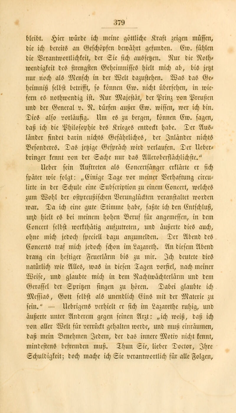 bttibt. §iet unirbc id) meine göttlid)c ffraft geigen muffen, bie id) bereite an @ff$opfen bcuäfyrt gefunben. (5u\ füllen bie $>crantunutlid)feit, ber Sic ftd) audfejjen, Sßui bie 9iot()* koenbtgfeit beä ftrcngftcn @et)eimmffe$ biclt mid) ab, bis jc 131 nur n'oet) al£ üÜtenfct) in ber 2Beß bOjufiei)en. 2£aö ba$ ©c* t)eimnifj fclbft betrifft, fo Carmen (Sn>. nid)t überfein, in röte» fern eä notrmxnbig ift. 9iur 9Rajejidt) ber 5ßrinj ^on Croupen unb ber ©cncral i\ 9h bürfen außer @rp. nn'ffcn, mer ict) bin. 2>ie3 alfo vorläufig« Um c6 311 bergen, fönnen (5ro. fagen, bap ict) bie ^l)ilofopl)ic bcö ÄriegeS entterft b/abc. £cr 9luö* lauter finbet barin nicfytö ©efatjrlidjc^, ber Snlanber nict)tö SSefonbereS, Ia3 jefcige ©cfprad) wirb verlaufen. £cr lieber* bringer fennt »on ber ead)c nur ba6 2Iücroberftad)(id)fte. Ucbcr fein Sluftreten afö ßoncertfanger crflarte er ftd) fpatcr wie folgt: „(Sintge Sage vor meiner 33cir)aftung circu* lirte in ber <Sd)ulc eine Subfcription 31t einem (üoncert, uulcfycö 311111 $3of)( ber oftprcupifdicn SSetunglücften veranstaltet tvorben uhu. ü)a id) eine gute (Stimme l)abe, fapte ict) ben @ntfcf)lup, ui\b t)ielt cö bä meinem I)oI)cn 23cruf für angemeffen, in bem Gonccrt fclbft ucrftfyatig aufzutreten, unb äußerte bicö auch, o()nc mid) jeboet) fpccietl baju anjumclbcn. 2)er 2tbcnb beö (Sonccrtd traf mict) jcbod) fct)on im Sajarcu). 2ln biefem 2lbcnb Drang ein l)cftigcr $cucrlärm biö ju mir. 3ct) beutete bieö natürlich uic 2lüc£, um 3 in biefen Sagen vorfiel, nact) meiner 2Beife, unb glaubte mict) in bem 9iad)tnxicr)tcrlärm unb bem ©craffet ber Spritzen fingen 31t t)örcn. 1)aUi glaubte id) SDieffiaS, @ott fclbft alä uncnblict) (Sinö mit ber SDlaterie 311 fein. — Ucbrigcnö verfielt er ftd) im Säjarettje rut)ig, unb äußerte unter unterem gegen feinen Slr^t: „ict) ueip, baß id) von alter Seit für verrürft gehalten werbe, unb muß einräumen, bap mein SBenefymen Scbcm, ber baö innere ÜRoiitJ nid;t fennt, minbeflenä beffcemben muß. £()im ©ie, lieber Toctor, ^ijxc <2d)iilbigfnt; bod) macfje ict) Sic vcrantuortlid) für alte folgen,