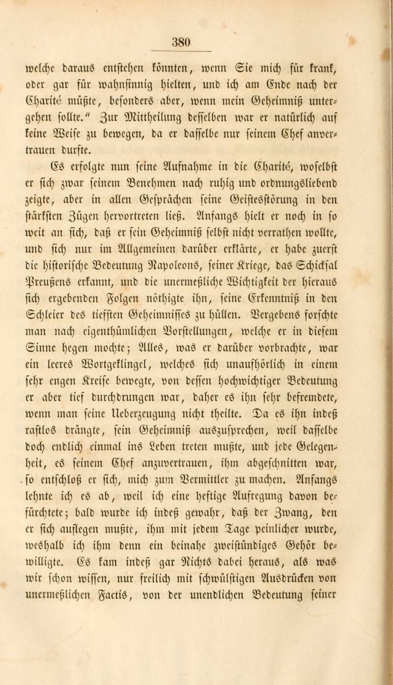 _380_ welche barauö entfielen tonnten, wenn «Sie mid) für fton?> ober gar für warjnfinnig gelten, unb id) am ($nbc nad) ber (Sl)arite ntü^tc, befonberö aber, wenn mein @cl)eimniß unter* gefyen foltte. 3va SDtittljcitimg beffelben war er natürltcr) auf feine ÜÖSeife ju bewegen, ba er baffelbe nur feinem (Srjef atroer* trauen burfte, @3 erfolgte nun feine 2lufnal)tne in bie ßfyarite, roofelbft er ftcr) jwar feinem 23cnel)tnen nad) rubjig unb orbnungöliebenb jeigte, aber in aßen ®efpräd)en feine ©eifteSftbrung in ben ftärfften Sögen fyeroortreten ließ. Slnfangö f)ie(t er noer) in fo weit an ftd), baß er fein ©efycimniß felbft nid)t oerratfyen wollte, unb ftd) nur im 2lllgemcinen barüber erflärte, er fyabt juerft bie r)tfiortfcr)c 33ebeutung SRapolconS, feiner Kriege, bag <Sd)icffal *ßreußcn6 erfannt, unb bie unermeßliche 2ßid)ttgfeit ber t)ierauö fiel) ergebenben folgen nötl)igte ir)n, feine drfcmttraf in ben ©dreier beö tiefften ©er)cimniffcö 31t füllen. 93ergeben6 forfcfyte man nad) eigentl)ümlid)cn Sßorftellungen, welche er in biefem ©tnnc I)egen mochte; 2ltle6, wa$ er barüber öorbracfjtc, war ein lecreö äBortgeftingcl, welcfycö ftd) unauft)örltct) in einem fer)r engen Greife bewegte, oon beffen l)od)wicf)tiger 33ebeutung er aber tief burd)brungcn war, baf)er cö ifyn fet)r befrembete, wenn man feine llebcr^eugung nid)t tfycilte. 2)a eö tt)n inbeß raftloö brangte, fein ®el)eimniß au3gufprcdr)en, weil baffelbe fcoct) cnblicr) einmal inö %ebm treten mußte, unb jebc ©clegen- l)eit, cö feinem (Sfyef anvertrauen, il)in abgefdjnitten war, fo entfd)loß er ftcr), mid) jum Vermittler ju machen. Slnfangö lehnte ic^ e$ ab, weit tet) eine l)eftige Aufregung baoon be* fürd)tcte; balb würbe tcr) inbeß gewähr, baß ber ßwang, ben er ftcr) auflegen mußte, il)iu mit iebem Sage peinlicher würbe, weöfyalb id) il)m benn ein beinahe jweifiünbtgcS ®er)ör be* willigte. @6 fam inbeß gar 9(icl)tö babei r)eran6, als wa$ wir fd)on wiffen, nur freiließ mit fcfywütftigen Sluöbrüdfen oon unermeßlichen gaette, -oon ber unenblid)cn 23cbcutung feiner