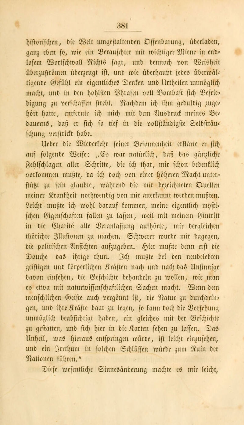 l)iftorifd)cn, btc 2ßclt ttmgcftaltcnben Offenbarung, übcrlabcn, ganj eben [b, wie ein SBeraufdjter mit widriger 9Riene in enb> lofcm SBortfdjröall s?iid)t3 fagt, unb tennod? t>on 9G3cie>l)cit übci^uftrömcn überfleugt ift, unb wie überhaupt jebeä übermal? tigenbe ®{fül)l ein eigentliches Denfen unb Urteilen unmöglftf) inadn, unb in ben Iwhlftcn fßfyrafen öofl 33ombaft fiel) Scftie* bigung 311 v»crfd>tffcn ftrebt. 9?ad)bcm id) il)in gebulbig 5119c* f>ört fyatte, entfernte id) mid) mit bem 2lu6brucf meinet 23c* bauernö, ba$ er ftd) fo tief m bic öoHfiänbigfie Selbjtt&u*1 (d)uiuj öerjtritft babc. lieber bie 2Bieberfdj|r feiner 53cfonncnt)eit crflartc er ftd) auf folgenbe Sßeife: „(5'3 war natürlich, bafj ba6 ganjücrjc ftcMfcblagcn aller Stritte, btc id) tf)at, mir fdwn bebenflidj iwrfommcn mupte, ba id) bod) tton einer f)öt)crcn Stacht unter* ftüftt 31t fein glaubte, wafyrenb bie mir bezeichneten Duellen meiner 5lranf()eit nothwenbig von mir auerfannt werben mußten. 2cid)t mußte id) mof)l barauf rommen, meine eigentlich ntyfK* fcfien (Stgenfd)aften fallen jtt [äffen, weil mit meinem Gintritt in bic @l)arite alle SBeranlafjung aufhörte, mir berglcid)cn tbörichte Sttuftonen 31t machen. ©cfymerer würbe mir bagegen, btc politifd)cn 2lnftd)ten aufzugeben, .frier mufte benn erft bic 2>oud)e baö tfyrige tb,un. 3dj mußte Ui ben ncubelcbtcn geiftigen unb torpedieren Gräften nad) unb nad) ba£ Unftnitigc batton einfefycn, bic ®cfd)id)te bcl)anbcln 31t wollen, wie man cö etwa mit naturwiffenfd)aftlid)cn (Sad)cn mad)t. SBeitn bem mcnfd)lid)cn ©eifte aud) vergönnt i\t, bic Statut 31t burd)brin* gen, unb il)re Gräfte baar 31t fegen, fio fann bod) bic SSorfetyung unmoglid) beabftebtigt haben, ein glcid)c$ mit ber ©efdjidjte 31t geftatten, unb ftd) l)icr in bieteten fcl)cn 31t laffen. Daö Unheil, roaö lu'crauö entfpringen würbe, ift lcid)t eingufefyen, unb ein ^rrtfyunt in fold)cn Sd)lüffen würbe jutm 3hnn ber Nationen füljrcn. liefe wcfcntlid)c Sinneöänbcrung machte cö mir lcid)t,