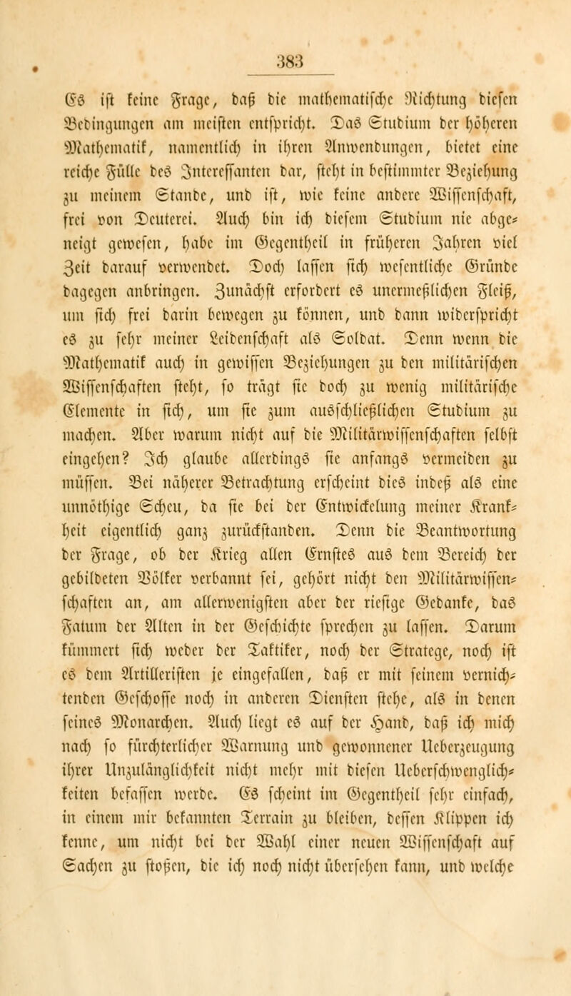 :;s:> (£6 ift feine $r<rae, bafj bic matlematifdje Dttc^tung btefen SBebmgungen am nieiften entfpridu. 3)aj8 Stubium ber böberen s33iatf)cmatif, namentlid) in ifyrcn Slnwenbungen, bietet eine rcid)c %üXk bc£ 3nteref(anten bar, ftcl)t in beftimmter S5cjier)ung ju meinem Staube, unb ift, wie feine anbevc 2Biffenfcr)rtft, frei tton Meuterei. 2lud) bin id) biefem Stubiuin nie abgc* neigt gewefen, babc im ©egentbeil in früheren fahren fiel 3eit barauf öerwenbet. 5)od) laffen ftd) wcfcntlid)c ©riinbc bagegen anbringen. 3unä($ji erforbert cö uncrmcf?tid)cn glcifj, um ftd) frei barin belegen ju formen, unb bann wibcrfpricbt eö 311 fef)r meiner Scibcnfcbaft alö Solbat. Senn wenn bie 3Rat|ematif aud) in gewiffen SBejteljungen 31t ben militarifd)en SBiffenfcfiaften ftet)t, fo trägt fte bod) ju wenig militarifd^e demente in ftd), um fte jum au3fd)(icj3lid)cn Stubium ju macben. Slbcr warum nidjt auf bic 93ti(itärmiffcnfd)aftcn felbft eingeben? 3d) glaube atlerbingö fte anfangt t>crmciben gu muffen. 33ei näherer 23etracbtung erfebeint btc3 inbefj alö eine unnötige Scbcu, ba fte bti ber (Sntwitfelung meiner tfranf* beit cigcntlicb ganj jurütfftanben. £cnn bie Beantwortung ber Srage, ob ber Jtrieg allen (SrnfteS auö bem SBeretdj ber gebilbeten Golfer verbannt fei, gehört nid)t ben s3)u'(itärwiffcn# fct)aftcn an, am aUerwenigftcn aber ber rieftge ©cbanfe, ba$ Saturn ber Sllten in ber ©cfdnd)tc fprccr)cn 3U laffen. £arum flimmert ftcb Weber ber Saftifer, nod) ber Stratege, nod) ift eö bem Slrtitlcriftcn je eingefallen, bafj er mit feinem ^emid)-' tenben ©cfd)offc noeb in anberen 3)tenftcn ftcfyc, a(6 in benen feincö 9J?onarcbcn. 2lud) liegt cö auf ber £wint, bat? tdt) mief) nacb fo fürchterlicher SBarnung unb gewonnener Ueber^eugung il)rcr Unjulängltdjfcit nid)t mebr mit tiefen Ucbcrfdmumglid)* feiten befaffen werbe. G3 frficint im ©cgcntf)ci( febr cinfacb, in einem mir befannten Serrain ju bleiben, beffen flippen id) fennc, um nid)t bei ber SBabl einer neuen 2Biffcnfcr)aft auf Sadjcn ju ftopen, bic id) noeb nid)t übcrfcfjcn fann, unb wclcfje