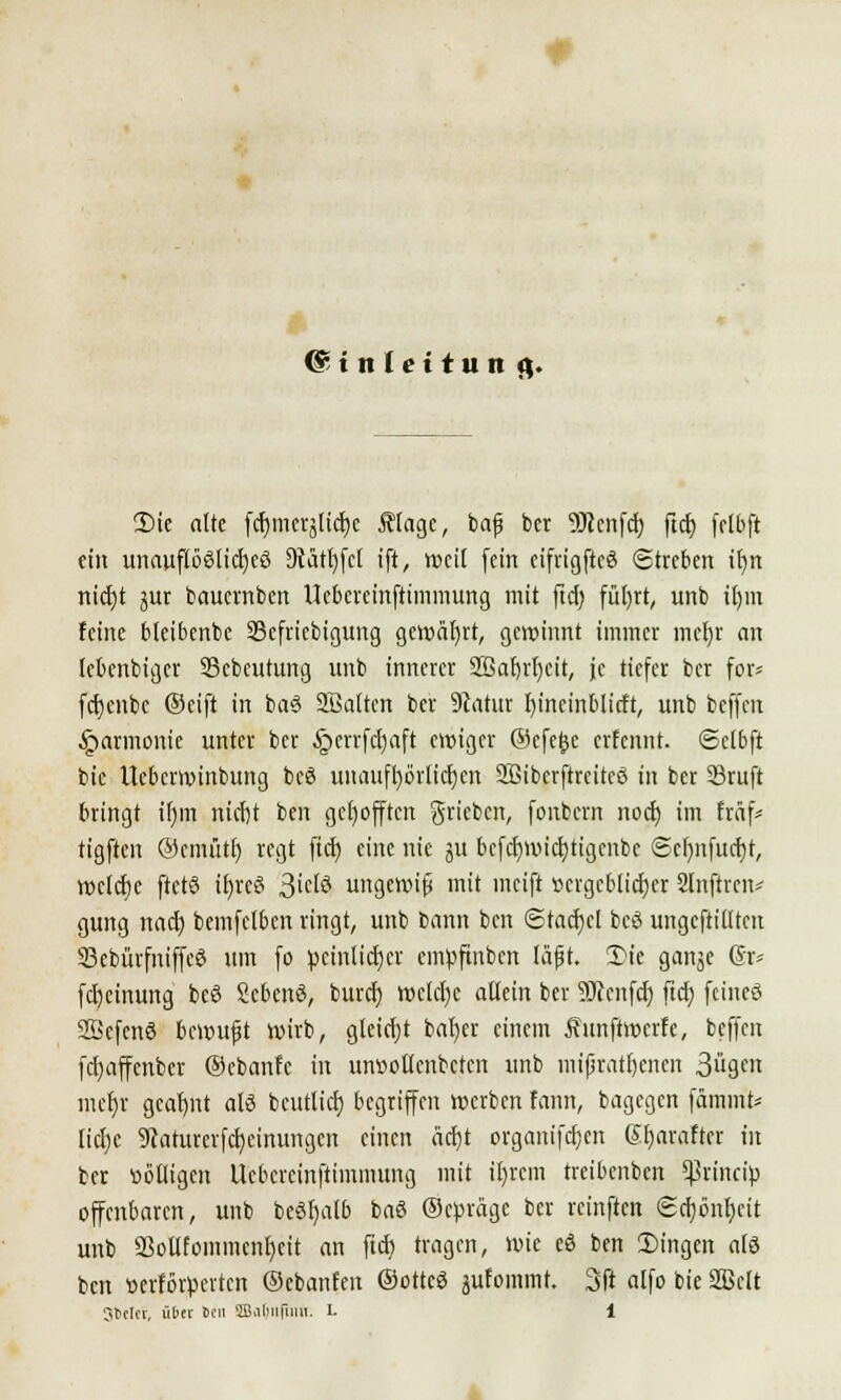 @inlettun fl. 2)ie alte fcr)merältcf)c Älage, bafj bcr SDtmfcjj ftd> fclbft ein unauflöölid)eö 9iärl)fcl ift, weil fein cifrigftcö Streben tl)n nicfjt gur baucmbcn Ucbcreinftimmung mit ftd) füfyrt, unb il)m feine bleibenbe 93efriebigung gewährt, gewinnt immer mcJjr an lebenbigcr SScbcurung unb innerer 2ßaf)rt)cit, je tiefer bcr for* fcfjenbc ©eift in ba3 Söaltcn ber Statur f)ineinblicft, unb bcffcn ■Harmonie unter ber §errfd)aft ewiger ©efetje erfennt. ©clbft bic Ucbcrwinbung bcö unaufhörlichen Sßiberftreireö in ber 23ruft bringt if)in nid)t ben gcljofften grieben, fonfcern nod) im fräf* tigften ©cmütf) regt ftcf) eine nie ju bcfcfwicfytigcnbe ©cfynfucfyr, tt>ctct)c ftctö ifjreS 3ictö ungewiß mit ineift vergeblicher Slnftrcn* gung nad) bcmfclbcn ringt, unb bann ben (Stauet bcö ungefüllten Skbürfniffcö um fo peinlicher empftnben läßt. Die ganje (§r* fd)cinung beö Scbcnö, burdj wcld)c aUein ber SJicnfd) ftd? feineö 33cfcnö bewußt wirb, gteirfjt bafjer einem Äunftwerfe, bcffcn fetjaffenber ©ebanfe in unvotlcnbctcn unb mißratenen 3gcn mcfyr geatjnt als bcutlid) begriffen werben fann, bagegen fämmt* lidjc 9caturerfcr)einungcn einen äd)t organifeljen Sfyarafter in ber völligen Ucbcrcinftimmung mit il)rcm treibenben Sßrnicip offenbaren, unb beöf)alb baö ©ebräge bcr reinften <£ct)önt)ctt unb Sßollfoinmcnfjcit an ftd) tragen, wie eö ben 2)ingcn alö ben verförperten ©ebanfen ©ottcS jufommt. 3ft alfo bie 2Bclt