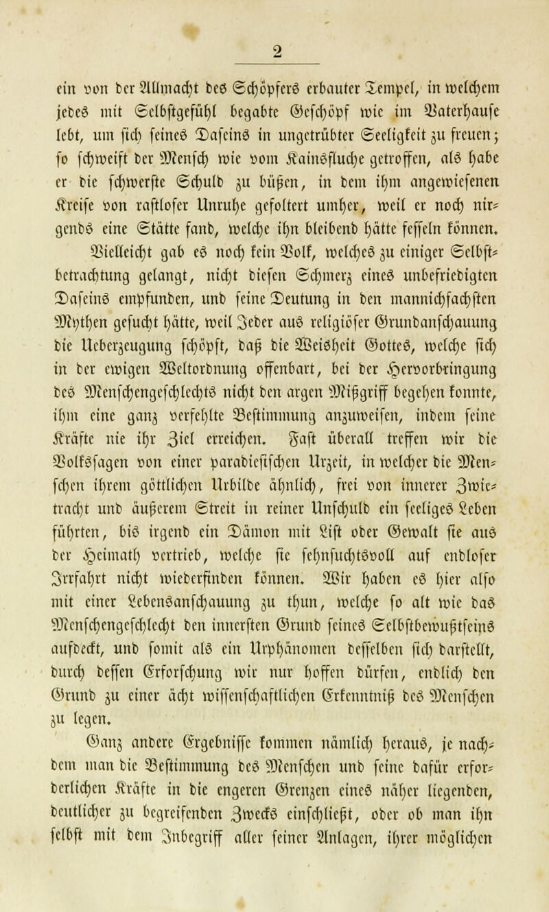 ein »on bcr Mmacbt beö ©cfyopferS erbauter Sempcl, in roetcfjcm jebeS mit ©clbftgefüf)! begabte ©efct>öpf roie im 33aterl)aufe lebt, um fidi feineö 3)afcin3 in ungetrübter ©eeligfcit ju freuen; fo fdjroeift ber 9)cenfcf) roie »oin Äainöfiucfye getroffen, a(ö fjabc er bie fdjroerfte ©cfjulb ju büfien, in bem ifjm angeroiefenen Äreife tton raftlofer Unruhe gefoltert umfjer, roeil er noctj nir* genbö eine Stätte fanb, roelcf)e if)n bleibenb fjätte fcffeln fönnen. 33ielleicf)t gab eö noef) fein 23olf, roelcfyeö ju einiger ©elbft* bctracfjtung gelangt, nicfyt biefen ©c^mevj eines unbefriebigten 3)afcinS empfunben, unb feine 3)eutung in ben mannief) facfyften 9Jh)tb,en gefucfjt fjätte, roeil Seber aus religiöfer ©runbanfdjauung bie Ueberäeugung fcfjöpft, baf bie Seiöfjeit ©otteö, roeldje fiel) in ber eroigen Sßeltorbnung offenbart, bei ber ^ersorbringung beö 9ttenfcf)engcfcf)tccfjt3 nicfjt ben argen 9Jrtfjgrtff begetjen fonnte, ifjm eine ganj »erfefjlte 33cftimmung anjuroeifen, inbem feine fträftc nie ifjr 3M erreichen. Saft überall treffen roir bie ffiolfsfagen »on einer parabieftfcfjen Urzeit, in welcher bie 9tten* fd)en ifjrem göttlichen Urbilbe äfmlid), frei tion innerer 3wtc* tradjt unb äußerem ©treit in reiner Unfdjulb ein feeligeö Scben führten, bi£ irgenb ein 2)ämon mit Sift ober ©eroalt fte auö ber §cimatf) »ertrieb, roekfje fte fefjnfucfjtgßoll auf cnblofer Srrfafjrt nicfjt roiebcrftnben fönnen. 2Bir fjaben e§ fjier alfo mit einer Sebcnöanfcfjauung $u tfmn, rocldje fo alt roie baö 9Jccnfcf)engefcf)lccf)t ben innerften ©runb feincö ©elbftberoufjtfcinö aufbeeft, unb fomit als ein Urpfjänomen beffelben ftd) barftcllt, burefj beffen (Srforfcfjung roir nur fjoffen bürfen, enblid) ben @runb ju einer äcf)t roiffenfcbaftlicfjcn Srfcnntnif beS 50icnfd)cn ju legen. ®anä anbere (Srgebniffc fommen nämlicf) fjcrauö, je nad)- bem man bie Seftimmung bcö Scenfcfjen unb feine bafür erfor- bcrlidjen Gräfte in bie engeren ©renjen cineö näfjer liegenben, bcutlicfjer ju begreifenben 3roecfö einfcfjliejjt, ober ob man ifjn fefbft mit bem Inbegriff aller feiner Slnlagcn, it)rer möglidjcn