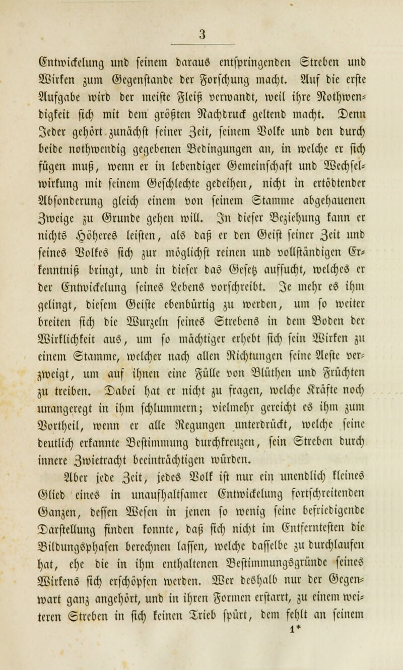 (Sntwitfelung unb feinem barauö entfpringcnben Streben unb Sßirfen jum ©egenftanbc bev gorfcfyung maetjt. 2lnf bie elfte Sfufgabe wirb ber meifte gleiß »erwanbt, weil tfyre 9cotf)Wen* bigfeit ftcf> mit bein größten 9cacf)btucf geltcnb macf)t. 2)enn 3cber gefybrt junäctift (einer Sät, feinem 93o(fe unb ben buref) beibe notfmxnbig gegebenen SBebingungen an, in weiche er ftcf) fügen muf, wenn er in lebenbiger ®emeinfcf)aft unb 2Bed)feU wirfung mit feinem ®efcf)lecf)te gcbeifyen, nicljt in ertöbtenber Sfbfonbcrung glcicf) einem üon feinem Stamme abgehauenen 3weige ju (Srunbe gefjen will. 3n biefer 23cjiefumg fann er nicrjtö §öt)crc3 leiften, als bafi er ben ®eift feiner 3«it unb feincö SBolfeö fiel) jur möglicfyft reinen unb »ollftänbigen @r* fenntnifj bringt, unb in biefer baß ®efe& auffucf)t, welcf)cö er ber (Sntwicfelung feines 2eben6 üorfcfjreibt. 3e mefyr eö if)m gelingt, biefem ®cifte ebenbürtig jit werben, um fo weiter breiten ftet) bie SBurjeln feincö Streben« in bem 33oben ber Sßirflicfjfcit au3, um fo mächtiger ergebt ftcf) fein äßirfen ju einem Stamme, welcher uaef) allen 9iicf)tungen feine Slcfte t>er* jweigt, um auf ifjnen eine Sülle von Stützen unb grücfjtcn ju treiben. Dabei fjat er nicf)t ju fragen, welcfje Gräfte noci) unangeregt in ihm fcf)lummern; »iclmefjr gereicht cö it)m junt 2Sortf)ei(, wenn er alle Siegungen unterbrücft, welctje feine beutlicf) erfannte SBcftimmung buref) freien, fein Streben burd) innere 3wietracf)t beeinträchtigen; würben. 2lbcr jebe 3cit, jebcö 93olf ift nur ein unenblicf) flcineö ©lieb eine« in unauffjaltfamer @ntnncfelung fortfcfjreitcnbcn ®anjcn, beffen SBcfcn in jenen fo wenig feine bcfricbigcnbc Sarftellung ftnbcn fonntc, baß ftcf) nicf)t im gntfernteften bie 33ilbungöpl)afcn berechnen (äffen, welcfje baffelbc ju burcfjlaufcu f)at, ef)c bie in if)iu enthaltenen SBeftiminungSgrünbe feines? SBirfenö ftcf) crfcf)6>fcn werben. 2Bcr beöfjalb nur ber ©cgen* wart ganj angefjört, unb in iljren gönnen erftarrt, ju einem wei* teren Streben in ftcf) feinen Srieb fpürt, bem fef)lt an feinem