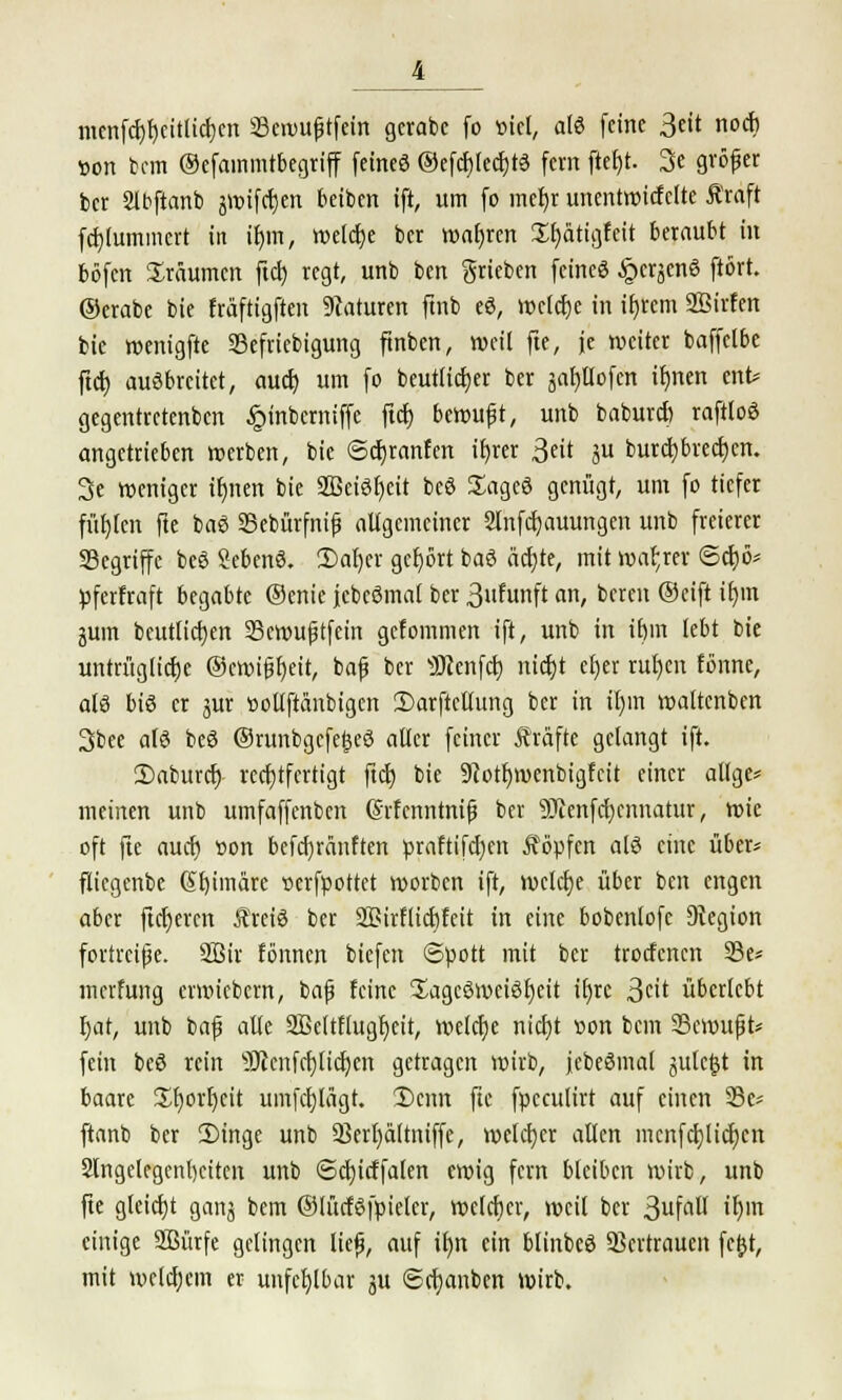 mcnfcbbcitlicben Sewußtfein gerabc fo »iel, als feine 3eit noch »on bcm ©efammtbegriff feine« ©efcfjtedjtö fem ftef)t. 3c gröfer ber Slbftanb jwifcf)en reiben ift, um fo mehr unentwicfclte Äraft fcblummert in ihm, welche ber wahren Hfyätigfeit beraubt in böfen träumen ftcb, regt, unb ben grieben feine« ^cr^enS ftört. ©crabe bie fräftigften Naturen ftnb eS, welche in ifjrem SBirfen bic wenigfte Sefricbigung ftnben, weil fte, je weiter baffetbe ftcb ausbreitet, auch um fo beuttieber ber japofen if)iten ent* gegentretenben £>inbcrniffe ftet) berouft, unb babureb raftloS angetrieben »erben, bie Scbranfen ibrer Seit ju burebbreeben. 3e weniger ihnen bie SßciSbeit beS £agcS genügt, um fo tiefer füllen fte baS Sebürfnif allgemeiner Slnfcfjauungen unb freierer Segriffe beS SebenS. £>af)er gebort baS ächte, mit wahrer ©cbö* pferfraft begabte ©enic jcbeömal ber 3nfunft an, bereu ®cift irjin gum betulichen Scwujjtfein gefommen ift, unb in ihm lebt bie untrügliche ©cwifjbeit, baf ber 3J?enfcb nicht efjer ruhen tonne, als bis er jur »ollftänbigen iDarftctlung ber in il)in waltcnben 3bee als beS ©runbgcfe&eS aller feiner Äräfte gelangt ift. 2)aburcb rechtfertigt ftcb bie 9c*otf)wenbigfcit einer altge= meinen unb umfaffenben Grfenntnifj ber 9Jcenfcbcnnatur, wie oft fte auch »on befebränften praftifeben Äöpfcn als eine übers fliegenbe Gibimäre serfpottet worben ift, welche über ben engen aber fieberen ÄretS ber SGirfticbfeit in eine bobenlofc Legion fortrcijje. Söir tonnen biefen Spott mit ber troefenen 23e* merfung ermiebem, bnf feine SagcSweiSbeit ihre Seit überlebt hat, unb baf alle 2Mtf(ugf)cit, welche nicht »on bcm SSewufjt* fein beS rein SHenfcbticbcn getragen wirb, jebeSmal julcf^t in baare üborfycit umfeblägt. 3)cnn fte fpcculirt auf einen 33c* ftanb ber 2)inge unb QSerhdltniffe, welcher allen mcnfchlicbcn Slngelcgenbeiten unb ©cfjicffafen ewig fern bleiben wirb, unb fte gleicht ganj bem ©lücfSfpieler, roclcfjcr, weil ber 3u\all ihm einige Sßürfe gelingen lief), auf ihn ein blinbeS Vertrauen fe(jt, mit welchem er unfehlbar ju ©cbanben wirb.