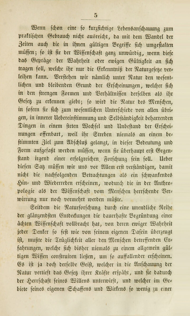 3Bcnn fd)on eine (o furgjtdjiige Sebenöanfcbauung ^um praftifcfyen ©ebrauet; nidjt auöreidjt, ba mit bem 2ßanbel ber Seiten aud) bie in ifmen gültigen begriffe ftd) umgeftalten muffen; fo ift fte ber 2Biffenfd)aft ganj unwütbig, wenn biefe ba3 ©cßräge ber 2Baf)rl)eit ober ervigen ©iiltigfeit an fidt) tragen foll, we(d)c if)r nur bie Srfenntnif ber 9taturgcfe&e »er* teilen lann. 93crftct)cn wir nämlid) tinter 9catur ben wefent* lieben unb blcibenben ©rttnb ber @rfd)einungcn, welcber ftd) in ben ftrengen formen unb 9Scrf)ättniffen berfetben alö ifjr ©efefc ju erfennen giebt; fo wirb bie Statut bcö 9Jicnfcbcn, in fofern fte ftcf) jum wcfentlicbcn Untcrfc[)icbe von alten übri* gen, in innerer Uc6ereinftimmung unb ©ctbftänbigfcit bc()arrenben 2)ingcn in einem fteten SBccbJcl unb Unbcftanb ber (Srfd)ci= nungen offenbart, weil if)r Streben niemals an einem bc* ftimmten 3iel jum 2lbfcr)lufj gelangt, in biefer 23ebeutung unb gorm aufgefaßt werben muffen, wenn fte überhaupt erft ©egen- ftanb irgenb einer erfolgreichen. gorfcfjuttg fein foll. Ucber biefen 6afc muffen wir unß vor 2111cm erft verftänbigen, bamit niebt bie nacf)fo(gcnbcn SSetracbtungcn als ein fdjwanfcnbcö §itu unb Sßicbevrcben crfcbcincn, woburcl) bie in ber Slntbro- pologie ald ber SBiffcnfajaft »om ÜJtenfdjen l)crrfd)cnbe 'Ber* winung nur noeb vermehrt werben lniifjtc. Scitbem bie 9iaturforfd)ung burd) eine uncnblidje Sfeitje ber glänjcnbften Cmtbccfungcn bie baucr()aftc 33cgrünbung einer äebten SBiffcnfcbaft vollbracht l)at, von beren ewiger 2Baf)rf)eit jcber 3)cnfer fo feft wie »on feinem eigenen SDafein überjeugt ift, mußte bie 'Irüglicbfcit aller ben ÜJcertfdjen betreffenben Gr* fat)rungen, welche fieb bter)er niemals ju einem allgemein gül* tigert SBiffcn conftruiven ließen, um fo auffaUcnbcr crfdjcincn. @3 ift ja boeb bcrfelbe ©eift, weldjer in bie 2lnfd)auung ber Statut vertieft baö ©efefc i()rer fträftc erfpät)t, unb fie babmeb ber §crrfd)aft feineö SBillcuö unterwirft, unb welcber im ©c* biete feineö eigenen (Scbaffcnö unb SBirfenS fo wenig ju einer