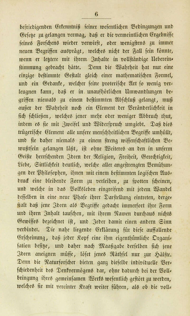 befricbigcnben (Srfenntnifj feiner mefcnttidjen Scbingttngen unb ©efefce $u gelangen vermag, bajj er bie oermeint(icr;en (Srgebniffe feineö gorfcfjenö wieber verwirft, ober wenigftenö ju immer neuen Segriffen ausprägt, wcIcfjeS nicf)t ber galt fein tonnte, wenn er teuere mit ifyrem 3nf)afte in »ollftänbige Uebcrein* ftimmung gebracht fyätte. 3)enn bie 2ßar)rt)ett r)at nur eine cinjige beftimmte ©eftatt gleich einer matr)cmatifcr)cn gormet, unb ein ©ebanfe, welcher feine protcrifcfye 2lrt fo wenig »er* leugnen tarnt, bafj er in unaufhörlichen Umwanblungen be* griffen niemals §u einem beftimmten 2lbfcf)lu£ gelangt, mufj aufier ber 3$al)rl)cit noefj (in (Slement ber 23eränberlicf)feit in ftet) ftfjliefKn, welches jener mefyr ober weniger 2lbbrucf) tl)ut, inbem eö fte mit 3wctfct unb SBiberfpruct) umgiebt. 2)afi bieö trügerifcf)e @(ement alle unferc menfd)l)citlicf;cn Segriffe umfyutlt, unb fte baf)er niemals ju einem ftreng miffenfcfyaftlicfjen 33e* wufjtfetrt gelangen lüft, ift ofjnc SEeitereö an ben in unferin ©eifte r)errfct)cnben 3been ber DWigion, greifet, ®erccf)tigfeir, Siebe, ©ittlidjfeit beutlicl), weiche aller angeftrengten 33emüf)un* gen ber ^f)ilofcpl)en, if)ncn mit einem beftimmten (ogifcr>en 2lu3* bruef eine bleibenbe gorm ju »erleiden, ju fpotten fetjeinen, unb welche in baö SSolfälcben eingreifenb mit jebem Sffianbel bcffelben in eine neue ^}t)afe ifyrcr ÜJarftetfung eintreten, berge« ftaft bafj jene Sbeen als SScgriffc gebacfyt immerfort ifjre Sonn unb ifyrcn 3nf)att taufcfycn, mit if)rcm 9tamcn burcfjauS nichts ©cwiffeS be^eicf)nct ift, unb 3>eber bamit einen anbern Sinn »erbinbet. £>ie nafye liegenbe ©rflärung für biefe auffallcnbe (Srfdjeinung, bafj jcber Äopf eine ifjnt eigentt)ümlid)c Organa fation beftge, unb bal)er naef; sDcaajjgabe bcrfelben ftcf) jene 3bcen aneignen muffe, löfet jenes 9tätr)fcl nur jur §älfte. ü)enn bie 9?aturforfcber bieten ganj biefclbe inbwibuellc 93er* fcfyicbenljeit beS 2)cnfocrmögenS bar, ot)ne baburef) bei ber Soll* bringung tt)vcS gemeinfamen SöcrfS wefentlici) geftört ju werben, WelcfyeS fte mit vereinter Äraft weiter führen, als ob bie twll*