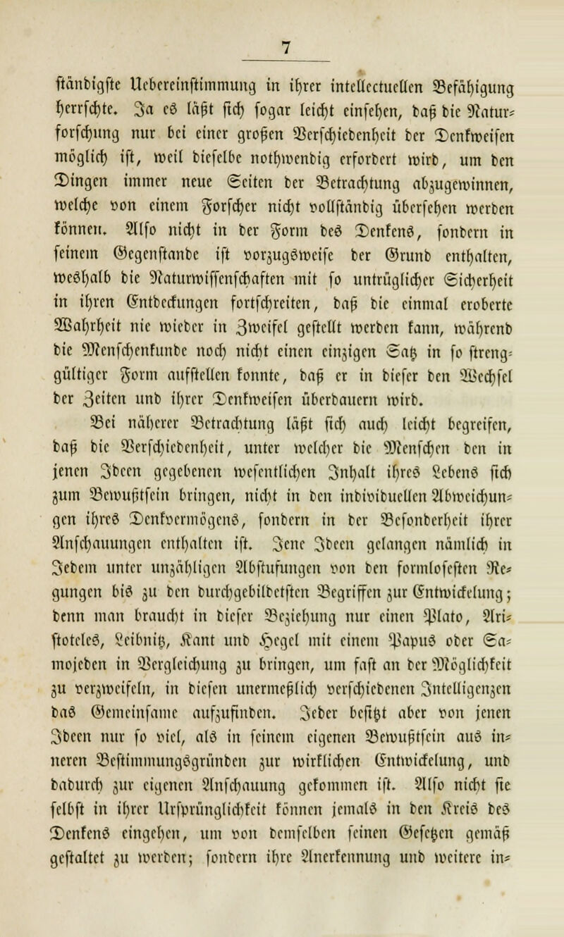 fiänbtgfte Uebereinftimmung in tfjrer inteüectucUcn SSefätjtgung berrfcbte. 3<i c3 läjjt ftd) fogar (eicf)t einfeben, baf bie 9c\itur* forfdjung nur bei einer grofen 3Scrfct)tebcnf)dt ber 3)cnfmeifen mögttcf) ift, weit biefelbe nottjmenbig erforbert wirb, um ben Singen immer neue (Seiten ber Betrachtung abzugewinnen, welche »on einem gorfd)er nid)t r-ollftänbig überfcfjen werben fönnen. 2Ufo ntd>t in ber gorm bcö 2)enfcnö, fonbern in feinem ©cgenftanbe ift »orjugSweife ber ©runb enthalten, WcSl)atb bie 9carurroiffenfcbaften mit fo untrüglicher @ict)erf)eit in it)rert (Sntbecfungen fortfcfjreiten, baf bie einmal eroberte 2Bat)rr)cit nie wieber in 3n>cifrt geftellt werben fann, wäf)renb bie 9J?enfcf)enfunbc noeb niebt einen einjigen Safj in fo ftreng= gültiger gorm aufftcllcn fonnte, baf er in biefer ben Söecbfel ber ßetten unb tt)rcr 2)cnfweifen Überbauern wirb. 33ei näberer 33ctraditung läjjt ftd) aud) leicht begreifen, bafj bic 93erfd)icbcnl)cit, unter welcher bie SJIenfcfjcn ben in jenen Sbeen gegebenen tt>efcntficf)crt 3nbalt i^reö Scbenö ftcb jum Bcmufjtfein bringen, nicfyt in ben tnbtt>tbiicllcn 2lbwcid)un- gen ifyreö 2)cnhicrmögcnö, fonbern in ber 33cfonberf)eit ifyrer Slnfcbauungen enthalten ift. 3ene 3been gelangen nänüicb in 3ebcm unter unääl)ligcn Slbftufungen v<on ben formlofcftcn 9ie* gungen bis ju ben burd)gebübctftcn Begriffen jur (äntwicfctung; benn man braucht in biefer 9?cjief)ung nur einen *}3lato, 2tri* ftotcIcS, Seibnitj, Äant unb §cgct mit einem *J>apuö ober Sa« mojcbcn in Berglcicfyung ju bringen, um faft an ber ?3t6glid}fcit ju verjwcifcln, in tiefen unermcfHid) »erfeftiebenen Snteüigenäen baS ©emeinfame aufjuftnbcn. 3eber bcftjjt aber von jenen 3becn nur fo öiet. alö in feinem eigenen Sßcmufitfcin auö in* neren SBeftimmungögrimbm jur wirf lieben Gntmicfelung, unb babureb jltt eigenen 2lnfd)auung gefommen ift. 2Ufo niebt fte felbft in i()rer Urfprünglicbfcit fönnen jemals in ben Äreiö beö 2)cnfenö eingeben, um von bcmfelben feinen ©efcjjcn gemäf gcftaltet ju werben; fonbern ibre Slncrfennung unb weitere in*