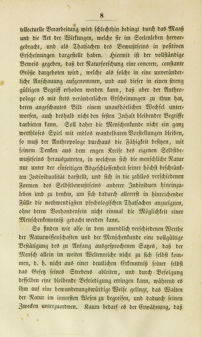 8_ tcllectuctle Verarbeitung wirb fdjtedjttjm bebingt burd) baö SJcaafj unb bie SIrt ber 2ßirhtngen, welcbe fte im (Seelenleben bcrt>or* gebradjt, unb alö £l)atfad)en beö 93ewu£tfeinö in pofttwen (Jrfcbeinungen bargeftellt fyaben. hiermit ift ber üollftänbtge Scweiö gegeben, bafj ber 9taturforfd)ung eine concreto, conftante ®röfe bargeboten wirb, roelcfje als folebe in eine unüeränber* liebe 2(nfd)auung aufgenommen, unb auö biefer in einen ftreng gültigen SSegriff erhoben werben taut, baf aber ber Slntfyro* pologe eö mit ftetö »cränbcrlidjcn (Srfd)einungcit ju tfjun f>at, beren angefefmuteö SSilb einem unaufhörlichen 2öccf)fet unter* worfen, aucl) beöfyalb nid)t bat feften 3nf)aft bletbcnbcr Segriffe barbieten fann. (goß bal)er bie 9)cenfd)cnfunbc nicht ein ganj Wertljlofeö «Spiel mit enbloö wanbe(6aren Vorftctlimgen bleiben, fo muf ber 2tntbropologc burdjauö bie $äl)igfeit beftfeen, mit feinem 2)enfen auö bem engen Greife beö eigenen Selbftbe* wuf tfeinö fjcrauöjutretcn, in welchem ftefe bie menfd)lid)e 9iatur nur unter ber einfeitigen 2lbgcfcf)loffcnf;cit feiner f>öd)ft befdjrdnf* ten Snbisibualität barftcllt, unb ftcb in bie äabltoö »crfctjiebenen gönnen beö (Selbftbewuftfcinö anbercr Snbisibucn f)ineinju* leben unb ju benfen, um ftd) babureb atlererft in fjinretebenber gülle bie notfjroenbigften pfpcbologifcben f^fjatfacfjen anzueignen, ofnte beren 2?ort)anbenfeitt niebt einmal bie SJcögticbfeit einer 9Jccnfd)enfenntnif gebaebt werben fann. So ftnbcn wir alfo in bem unenblid) t>erfd)iebcnen 2ßcrtt)e ber 9caturwiffenfcbaftcn unb ber SJccnfcfienfunbe eine üollgüttigc 33eftätigung beö ju Slnfang auögefprocfjcnen ©afjeö, baf ber 9Jccnfcf) allein im weiten 2Beltenrcicf)c nicht jtt ftcb felbft fom* men, b. f). nicht auö einer beutlicben <3rfcnntnifj feiner felbft baö ©efetj feincö Strebcnö ableiten, unb burd) Befolgung beffelben eine bleibcnbc 23efriebigung erringen fann, wäbreub eö ü)m auf eine bewunberungömürtige SSeifc gelingt, baö SBalten ber Statur im innerften 2l>cfcn ju begreifen, unb baburd) feinen 3wecfcn untci-äuorbnen. tont bebarf eö ber (Srwäl)nung, baf
