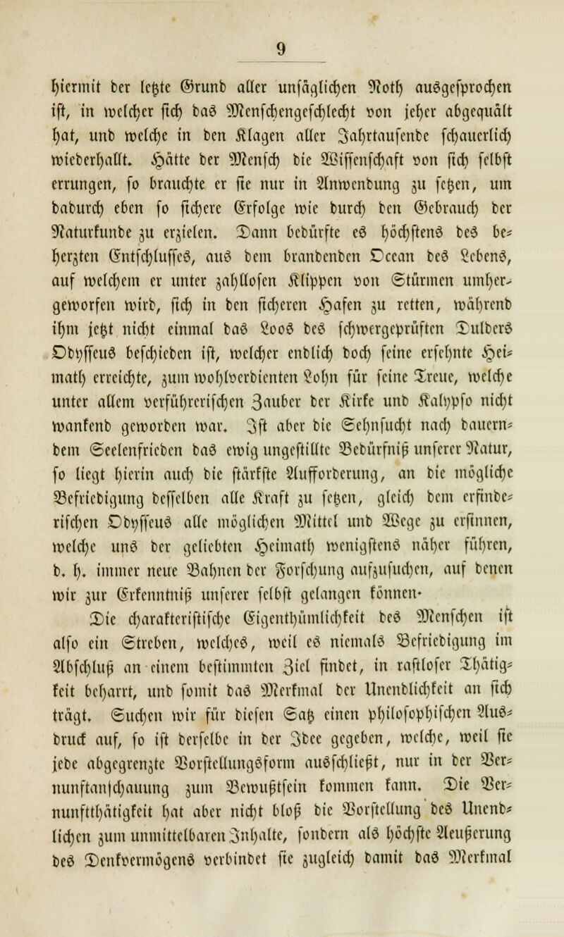 hiermit ber lejjte @runb adcr unfacjlictjcn 9iott) auögefprocfyen ift, in weiter fiel) baö sIlienfcfKngefcf;(ccl)t r-on jcfjcr abgequält fjat, unb weleijc in ben klagen aller 3al)rtaufenbe fcf/aucrlicf) wieberljalft. £>ätte ber 9ftenfcf) bie Jßiffenfdjaft »on ftc^i felbft errungen, fo brauchte er fte nur in 2lnwcnbung ju feßen, um baburefj e6en fo freiere (Srfolge wie buref) ben ©ebrauef) ber Staturfunbe ju ersielen. 2)ann bebürfte eö fjöcfyftenö beö be= f)erjtcn (SntfctjluffcS, auö bem branbenben £?ccan beö Scbenö, auf welcfjem er unter jafytlofen Älippen üon ©türinen umfyer- geworfen wirb, ftcf) in ben fieberen £>afen 3U retten, wäl)rcnb ir)m jetjt nicht einmal baö Sooö beö fcljwcrgcprüftcn £ulbcrö Dbtyffeuö 6efct)ieben ift, welcher enbh'crj boef) feine erfcl)nte §eü matt) erreichte, ^um wofjtocrbienten Öol)n für feine £reuc, welche unter allem üerfübrerifcfjen 3<m£>ci' ber Rixh unb Äahwfo nicht wanfenb geworben war. 3ft aber bie <Se()iifucr/t nach, bauem* bem ©eelenfricbcn baö ewig ungeftilltc 33cbürfni$ unferer Statur, fo liegt l)ierin auch bie ftärffte Slufforberung, an bie mögliche S3efricbigung bcffclben alle Jfraft ju fc&en, gleich bem erfinbe* rifetjen Dbt;ffcuö alle möglichen Mittel unb 2ßege ju erftnnen, welche unö ber geliebten £>cimath wcnigftenö näf)er führen, b. t). immer neue 93ahnen ber gorfchung aufsuchen, auf benen wir jiir (Srfcnnhtifj unferer felbft gelangen tonnen- 2)ie charaftcriftifebe (Sigentl)ümlicbfeit beö Üficnfchen ift alfo ein Streben, wclcbcö, weil cö nicmalö Sefricbigung im 2Ibfchluf? an einem beftimmten 3icl finbet, in raftlofer £l)a% feit behaut, unb fomit baö SRfrfmal ber Unenblichfeit an ftch tragt. ©uehen wir für biefen <5afc einen pl)ilofopf)ifcr/en 9luö* bruef auf, fo ift berfelbc in ber 3bee gegeben, roclcbe, weil fte jebe abgegrenzte Sorftcllungöform auöfchlieft, nur in ber 93er* nunftan|cl)auung jum 33cwuptfein fommen fann. 2)ie 93er* nunfttl)ätigfcit r>at aber nidjt bloß bie 93orftcllung' beö Unenb* liefen juni unmittelbaren Spalte, fonbem alö t)6rt)fte SCeupcrung beö Denfsermögcnö »erbinbet fte zugleich bamit baö sT>icrfmal