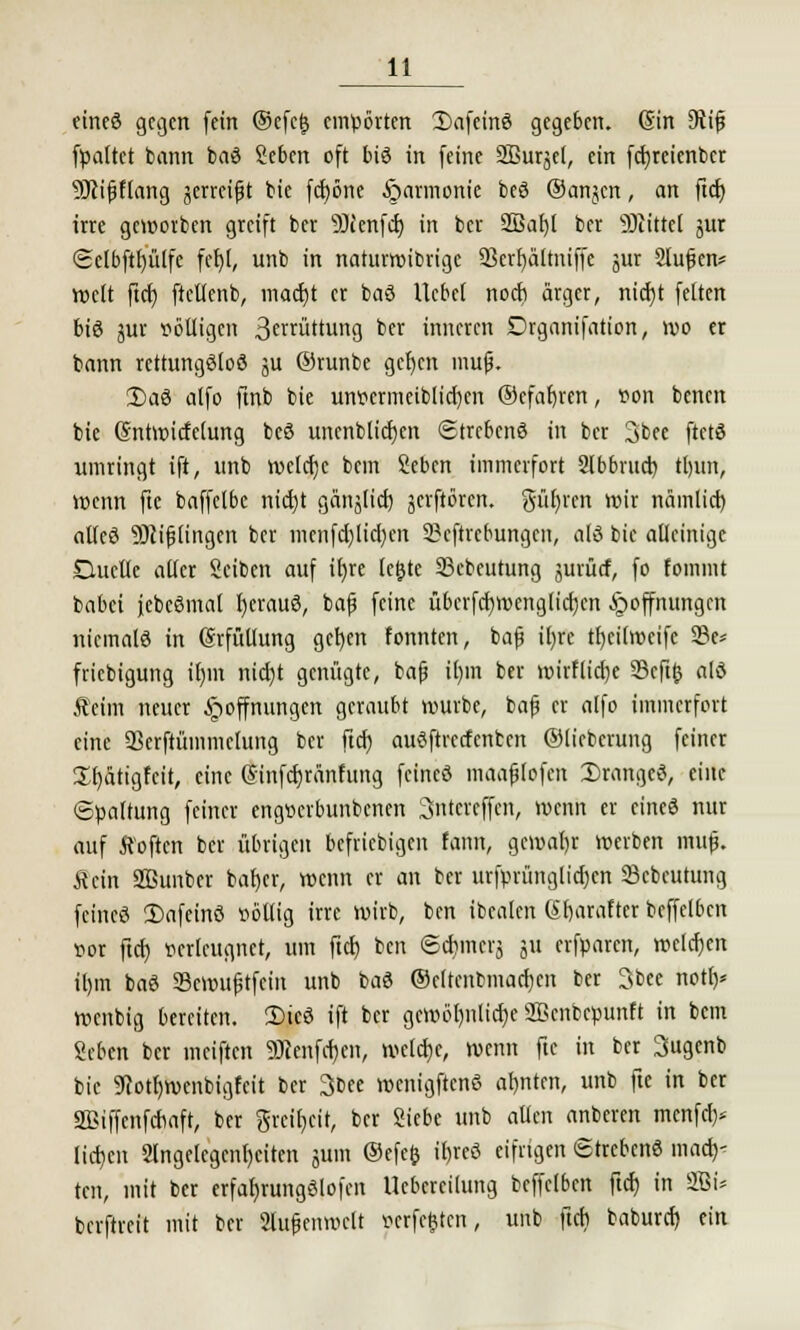 eineö gegen fein @cfc(3 empörten Safeinö gegeben. (Sin Diifs (paltet bann baö geben oft biö in feine Sßursel, ein fcfyrcienbcr SRifjflang jerreift bie fd)öne Harmonie beö Oanjcn, an ftd) irre geworben greift ber 9Jienfd) in ber 2ßaf)l ber Glittet jur Selbftbjülfe fefjl, unb in naturwidrige Skrfjältniffc jur 2Iufen* Welt ftcl) ftellenb, mad)t er baö Ucbcl noeb ärger, nid)t fetten bis jur völligen 3£rruttun9 ber inneren Drganifation, wo er bann rcttungöloö ju (Srunbe gcljcn mu|j. 3)ad alfo ftnb bie unvermeiblid)cn ©efaljren, von benen bie Gntwicfetung beö uncnblicfjcn Strebend in ber 3bee ftetö umringt ift, unb wefd)c bem geben immerfort Abbruch, ttjun, wenn fte baffelbe nid)t gänjlid) jerftören. güfyren wir nämticr) atleö SJcifjlingen ber menfd)lid)cn Skftrcbungen, alö bie alleinige Duelle aller Seiben auf it)re letjte 23ebeutung jurücf, fo fommt babei jebcßmal I)erau3, bajj feine übcrfd)wenglid)cn Hoffnungen niemals in (Srfüllung gcfyen fonnten, bafj il)re tfyeilrocife 23e* friebigung ifjm nidjt genügte, bafj il)m ber mirflidje SScfifc alö Äeim neuer Hoffnungen geraubt würbe, bajj er alfo immerfort eine 93crftümmelung ber ftd) audftrccfcnbcn ©lieberung feiner üfyättgfcit, eine Qmifcfjränfung feineö maafjlofcn Drange«, eine Spaltung feiner engverbunbenen Sntcrcffcn, wenn er eine« nur auf ftoften ber übrigen beliebigen form, gemaljr werben mujj. Äcin 2Bunber baljer, wenn er an ber urfprünglidjcn Scbeutung feineö !£>afeinö völlig irre wirb, ben ibealen Srjaraftet beffelben vor ftd) verleugnet, um ftd) ben ©djincrj ju erfparen, welchen it)m baö SScroufjtfein unb baö Oeltenbmacljen ber 3bee notf)* wenbig bereiten. Ü>icö ift ber gewöhnliche SBenbcpunft in bem geben ber ineiften 9Jtenfd)en, welche, wenn fte in ber Sttgcnb bie 9cotf)wenbigfcit ber 3bee wenigftcnö ahnten, unb fte in ber SBiffcnfdiaft, ber greir/ett, ber Siebe unb allen anberen menfef)* lid)cn 2lngelegcnl)citen jum ©efefc it)reö eifrigen Strebend mach- ten, mit ber erfafjrungölofcn Uebcrcilung beffelben ftd) in 2Bi* berftreit mit ber Slufjeuwclt verfemten, unb ftd) baburd) ein