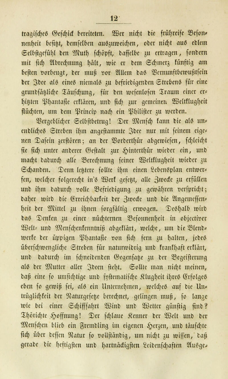 tragifdjeö @efd)icf bereiteten. 2Bcr nidjt bie frühreife SBefort* ncnrjcit beftfjt, bcmfelbcn auöjuwcid)en, ober nicf)t auö eblem ©e(bftgcfü£)l bert s3ftutf) fdiöpft, baffclbe 311 ertragen, fonbern mit ftcr; SIbrcrfjnung fyält, wie er bem ©dinier^ fünftig am beften vorbeugt, ber mufj »or 2lttcm baö SScrnunftbcwufitfcin ber 3bce als cineö niemals ju befriebigenben ©trebenö für eine grunbfä(ju'cf)c Säufdmng, für ben wcfenlofen Zraum einer er« f)i£ten pjatttafte erflären, unb ftd) jur gemeinen 23eltflugt)eit flüchten, um bem ^rineip nad) ein ^biliftcr ju werben. 25crgcMtcr)cr ©elbftbetrug! 2)er 30?enfctj fann bie a(§ im* cnblicr)e3 ©treben iljm angeftammte 3bee nur mit feinem eige* nen ÜJafein jerftören; an ber SSorberttjür abgewiefen, fd)leid)t fte ftcf) unter anberer ©eftalt jur £>intertf)ür wieber ein, unb mad)t baburd) alle 33ered)nung feiner Sßettflugfyeit wieber ju ©djanben. 2)cnn (entere follte tr)m einen Scbcnöplan entwer* fen, weldjer folgerecht in'S SBerf gefegt, alte ßmde ju erfüllen unb it)m baburd) »olle 33efriebigung ju gewähren vcrfprid)t; bafyer wirb bie @rreid)barfcit ber 3^ccfe unb bie Slngcmcffen* fjeit ber bittet 511 il)ncn forgfältig erwogen. Xcöt)alb wirb baö 2)enfen ju einer nüchternen 23cfonnenr)eit in objeetwer 2Bctt= unb s)J?enfd)enfenntnij3 abgeflart, welche, um bie 23lenb* werfe ber üppigen 5ßt)antafie »on ftd) fern ju galten, jcbcö überfdjwengticfjc ©treten für naturwibrig unb franff)aft erftärt, unb baburd) im fdjneibcnben ©cgenfa&c 51t ber SBcgeiftcrung als ber SJiutter alter Sbeen ftef)t. Sollte man ntctjt meinen, bafj eine fo umftcfytige unb fi)ftematifd)c Älugtjcit it)reö Grfolgeö eben fo gewifj fei, als tin Unternehmen, weldjeö auf bie Un* trügtidjfeit ber 9taturgefctje berechnet, gelingen mufj, fo lange Wie bei einer ©d)ifffat)rt 2Binb unb SBcttcr günftig ftnb? £f)6ud)te Hoffnung! 2)er fd)(aue Äettner ber Söclt unb ber s33cenfd)cn blieb ein grcmbling im eigenen ijerjen, unb täufdjte ftd) über beffen Sfatur fo »otlftänbig, um nid)t ju wipn, bafj gcrabc bie f)eftigften unb Ijartnädigftcn Seibcnfdiaften Sludge-