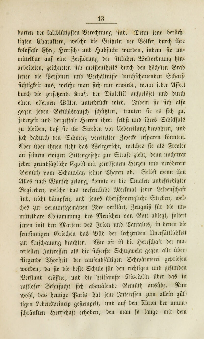burtcn bct faltblütigftcn 23crcd)nung ftnb. 3)enn jene berüch- tigten Sfyaraftere, welche bie ©eifjeln ber SSölfer burd) if)re foloffale @l)r*, §etrfd)- unb §abfud)t würben, inbem fte un* mittelbar auf eine 3«Pörung ber fttttietjert 2Bc(torbnung fjiru arbeiteten, jetdjneren ftcf) mciftentl)ci[3 burd) ben f)ödt;ftcn ®rab jener bie s}?erfoncn unb 93rrf>ättniffc burd)fcr)auenben ©djarf* ftcfjtigfcit auö, tttetetje man ftcf) nur erwirbt, wenn jeber 2lffcct burd) bie jcrfefcenbe ftra^t ber 3Malcftif aufgelöst unb burd) einen etfernen Sßillcn unterbrürft wirb. 3nbem fic ftd) alfo gegen jcben ©efüfjföraufcf) fd)ü&ten, trauten fte cö ftd) ju, jeberjcit unb bergeftatt §errcn il)rcr fclbft unb il)rcö Sd)irffald ju bleiben, bafj fte ir)r Streben vor Uebcreilung bewahren, unb ftd) baburd) ben Sd)mcrj vereitelter ^\wdt erfroren fönnten. Slbcr über irmen ftefjt baö 2ßeltgcrid)t, wcld)cö fte als grevlcr an feinem ewigen ©iitertgefejjt jur Strafe §icf)t, benn nodytrat jeber grunbfaljlidje (Sgoift mit jerriffenem §ergen unb »«oberem ©cmütr) vom Scbauplatj feiner Sparen ab. Sclbft wenn il)m Slflcö nad) 2Bunfct) gelang, tonnte er bie Qualen unbefriebigter Scgicvben, wclcfie baö wcfcntlicfye «Werfmal jeber Skibcnfdiaft ftnb, nid)t bamvfcn, unb jencö übcrfd)wcnglid)c Streben, wcl* ct>cö jur vernunftgemäßen 3bec verftärt, 3eugrrif für bie un* mittelbare 2fbftainmung bcö üRenfdjen von ©ort ablegt, foltert jenen mit ben hartem bcö Srion unb SantaluS, in benen bie feinfinnigen ©rieeljen baö SSitb ber ledijenben Uncrfättlicbfcit jur 2lnfcf)auung brachten. 2Bic oft ift bie £crrfd)aft ber ma* tericllen 3ntcrcffen alö bie ftdjerfte Sd)uj3wcl)r gegen alle über* fliegenbe $r)orr)eit ber taufenbfältigen Schwärmerei geliefert worben, ba fte bie beftc Schule für ben richtigen unb gefunben SSerftanb eröffne, unb bie l)ei(famfte 2>iödvlin über baö in raftlofer Scf)nfud)t ftd) abqitalenbe @cmüt[) ausübe. 9?un Wol)l, baö gütige $ariö ijat jene Sntercffen jum allein gül* tigen Scbcnöprinci» geftemcelt, unb auf ben Zi)xon ber mrum* fd)fänften £crrfd)aft erhoben, ben man fo lange mit bem