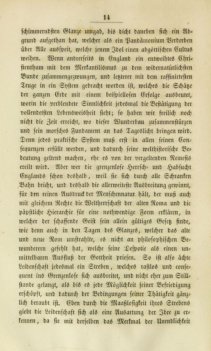 fcftjmmcrnbften ©lartje umgab, bis bictjt baneben ftcft ein 216* grunb aufgctfyan fjat, welcher als ein ^anbämonium ÜJerberben über 2llle auSfpeit, welche jenem 3bol einen abgöttifeften ßultuS weisen. 2ßenn anbrerfcitS in (Snglartb ein entroeiftteS Sfyri« frcntfyum mit bem 9)ccrfantiliSmuS ju bem wibemarürlicfjften 33unbe gufamrjiengejWUBgert, unb legerer mit bem raffinirteften Jruge in ein ©yftem gebracht Sorben ift, welcfteS bie ©c£)ä^e ber ganjen Gäbe mit einem beifpictlofcn Grfolge ausbeutet, worin bie »erblenbete ©innlicftfeit jcbeSmat bie Seftätigung ber »otlenbetften 2ebcn6wetSr)cit fteftt; (o tjabeit wir freilieft, noeft nicf)t bie 3e<t erreicht, wo biefer 2Bunberbau jufammenftüräen unb fein morfcfyeS gunbament an baS üagcSlictjt bringen wirb. ü)enn jebeö praftifefte ©Aftern muf erft in allen feinen Son- fequenjen erfüllt werben, unb baburet) feine weltfyiftorifcrje 23e* beutung gettenb machen, eije eS üon ber pcrgeltcnben 9icmeftS ereilt wirb, 2lber wer bie grenjenlofe §errfeft/ unb JpabfucbJ (SnglanbS fcr)on bcSfyalb, weil fie ftcft bureft alle ©cfjranfen 33ar)n bricfjt, unb beSfyalb bie alicrweitefte 2luSbreitung gewinnt, für bm reinen 2IuSbrucf ber SJlenfcftennatur t/alt, ber mu|j auch, mit gleichem yteeftte bie Sßeltfyerrfcrjaft ber alten Stoma unb bie päpfilicfje ^)ierarct)ie für eine nottjwcnbige gorm erklären, in welcher ber fetjaffenbe ®eift fein allein gültiges ®efe& ftnbe, wie benn auch, in ben Sagen beS ®(anjeS, welcher baS alte unb neue 9Join umftrarjlte, eS nieftt an pf)ilofopf)ifct)cn SSe- wunberern gefehlt l)at, welche feine 'Defpotie als einen un* mittelbaren SluSflufj ber ®ottr)eit priefen. ©o ift alfo äcfyte Scibcnfcfyaft febeSmal ein Streben, welches raftloS unb confe* quent ins ©rcnjenlofe ftcft, ausbreitet, unb nidjt efjer jum ©tili* ftanbe gelangt, als bis eS jebe •äftoglicbjeit feiner 33efriebigimg erfcfyöpft, unb baburcl) ber Sebingungen feiner £t)ätigfeit gänj* lieft, beraubt ift. ßben bureft. bie SJlaajjioftgfett ifyrcS ©trebenS giebt bie Seibenfcljaft ftcft, als eine 2luSartung ber Sbee ju er* Fennen, ba fte mit berfelben baS Söierfmal ber Unenblicfjfeit