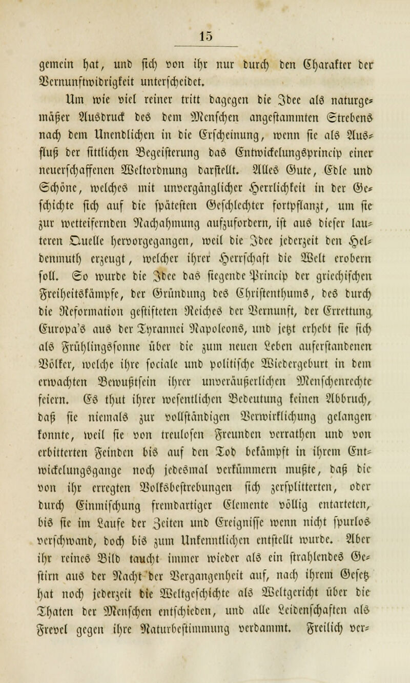 gemein f)at, unb ftd) von tt>r nur burd) ben ßf)arafter ber SBcrnunftwibrigfeit unterfebeibet. Um wie viel reiner tritt bagegen bie 3bee als naturges lnafjer 2luSbrucf beö bem 9Jccnfd)cn angeftammten ©trebcnS nact) bem Unenblicben in bie Grfcfjeinung, wenn ftc als 2luS== flujj ber ftttlid)en Segcifterung baS GnttwitfclungSprindp einer ncuerfcbaffcncn SBeltorbnung barftellt. 2llleS Oute, Sble unb <3d)önc, welcbcS mit unvergänglicher ^)err(icf)fcit in ber ®c* febiebte flct) auf bte fpäteften ®cfcblcd)ter fortpflanzt, um ftc jur wetteifernben Slacfyarjmung aufjuforbern, ift aus biefer lau» teren Duelle hervorgegangen, weil bie 3bee icbcrjeit ben QcU benmutb erzeugt, roclcbcr ir)rei ^errfdiaft bie SBclt erobern foll. ©o würbe bie 3bec baS ftcgcnbe Sßrittcip ber griedjtfcfjen $rcibcitSfampfe, ber ©rimbitrtg beS GfjnjlentrjumS, beS burd) bie Deformation geftifteten DicicbeS ber Vernunft, ber (Errettung (Suropa'S auS ber Xprannci DfapolconS, unb ic|jt ergebt ftc fieb als grürjtirrgSfonne über bie juin neuen Seben auferftanbenen SBölfcr, wcld)c il)re feciale unb politifebe 2Btcbcrgcburt in bem erwachten Sßcwujjtfcin tl)rcr unveräußerlichen Sö?cnfd)enrcdjtc feiern. @S tr)ut tt)rcr wcfcntlidicn SBcbcutung feinen 2lbbrud), bafj fte niemals jur vollftänbigcn $>crwirfficbung gelangen formte, weit fte von treulofen greunben verratben unb von erbitterten geinben bis auf ben £ob befämpft in ihrem 6nt= widclungSgangc noch jcbeSinal verfümmern mußte, baß bie von il)r erregten SBolfSOcftrcbungen ftcb jcrfpUttertcn, ober burd) (Sinmifcbung frembartiger Sleinente völlig entarteten, bis ftc im Saufe ber ßdtm unb (Sreigniffc wenn nicht fpurloS verfebwanb, bod) bis jUtn Unfcnntltcl;cn aufteilt würbe. 916er ihr rcincS 23i(b tauebt immer wieber als ein ftrablcnbcS ©c* ftirn aus ber Stacht'ber Vergangenheit auf, nach ihrem @cfc$ l)at nod) jcberjeit bie 2Be(tgcfd)icbte als 2Bc(tgcrid)t über bie Xljatm ber SJFenfdjtn entfebieben, unb alle Scibcnfcbaftcn als grevel gegen lr)re Statmbcftimmung verbammt. grcüicb »er*