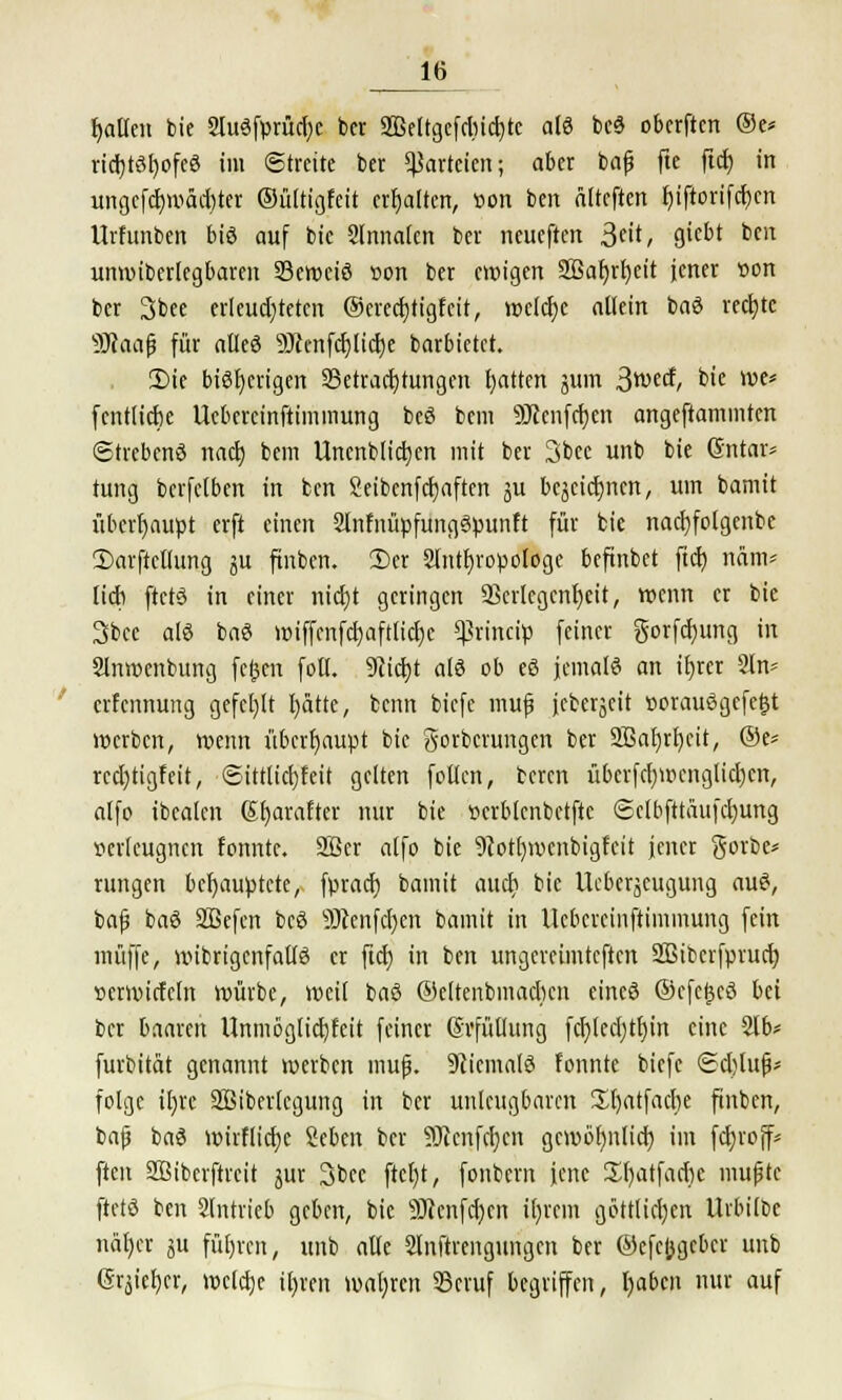 fallen bie 2lu6fprud;c bcr SBettgcfcbictjtc afö bcö obcrftcrt (Sc* rid)t3f)ofeö im Streite ber Parteien; aber baf fte ftdE) in ungcfdjwäcfyter ©ültigfett erhalten, »ort ben älteften fjiftorifcljcn Urfunben bis auf bic Slnnalen ber neueften 3*/ &(bi btu unwiberlcgbareu Sewciö »on ber ewigen Sßafjrfyeit jener t>on ber 3bee erlcudjteten @ered)tigfcit, weiche allein baö rechte s}JJaa{3 für alleö 9Jccnfdjlid)e barbietet. 2)ie bisherigen Betrachtungen Ratten jum ßrotd, bie we* fcntlicbe Ucbereinftimmung beö bem 9Jccnfd)en angeftammten ©trebenö nact) bem Unenblicfyen mit ber 3bee unb bie Güntar* tung bcrfelben in ben Seibenfdjaften ju bcjcidjncn, um bamit überhaupt erft einen SlnfnüpfungSpunft für bie nacfyfolgcnbc 3)arftcllung ju finben. 2)er Slntfjropotoge beftnbet ftd) näm* lieb ftctö in einer nidjt geringen 23crlegcnt)eit, wenn er bie 3bce afö baö wiffcnfd)afttid)c ^rineip feiner gorfcfyung in 2lnwenbung fcfccn foll. DZic^t als ob eö jemals an tt)rer 2ln* erfennung gefehlt blatte, benn biefe muf jcberjeit »orauögefettf werben, wenn überhaupt bic gorbenmgen ber 2Baf)n)cit, ®t* rcd)tigfeit, ©Mictffeii gelten follcn, beren übcrfcl)menglid)cn, alfo ibealen Gfjarafter nur bie »crblenbctftc ©clbfttäufdjung verleugnen fonntc. 2ßer alfo bie 9cot()wcnbigfeit jener gorbc* rungen behauptete, fprad) bamit aud) bic Uebcrjcugung auS, baf baö SBefen bcö 9Jcenfc^en bamit in Ucbereinftimmung fein muffe, wibrigcnfallö er fiel) in ben ungereimteften SBibcrfprucb, »erwirfeln würbe, weil baö ©eltcnbmadicn eines Ocfcfjcö bei bcr baaren Unmöglidjfdt feiner Svfüllung fd)ledjtt)in eine 2lb* furbität genannt werben muf}. Niemals fonntc biefe ©djtuf}* folgc il)re SBiberlegung in ber unleugbaren Sfyatfacbe ftnbcn, bafj baS wirflicfye Seben bcr SRcnfcfjcn gcwöfynlid) im fdjroff* ften SBibcrftrcit jur 3bec ftcl)t, fonbern jene ül)atfad)e mupte ftetö ben eintrieb geben, bic 3)}cnfd)cn il)rcm göttlichen Urbilbc näfycr $u führen, unb alle Slnftrcngungen bcr ©efefcgeber unb grjiel)er, weldje iljren wahren SScvuf begriffen, fyabcn nur auf