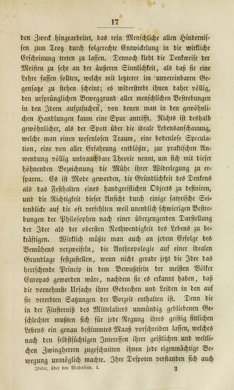 bcn 3>md Eingearbeitet, baö rein SOcenfcfclictje allen §inbemif' fen jum ürofc burd) folgerechte Sntwicfelung in bie wirfltcfje Grfcfycinung treten 51t laffen. 3)cnnod) Hebt bie Denfmctfe ber SDteiften ju fetjr an ber äußeren <2mnlid)feit, als bafj fte eine Setjre faffeit follten, weldje mit teuerer im unvereinbaren ®c= genfa&e ju ftet)cn fdjeint; eö wiberfirebt ilmen cat)er völlig, ben urfprünglicrjen Scmeggrunb aller menfcrjlidjen SScftrebungcn in ben Sbeen aufjufud)cn, von benen man in ben gewöhnli- chen Jpanbhmgen faum eine Spur antrifft. 9cid)tö ift bcSfyalb gcwöl)nlicf;er, als ber ©pott über bie ibeale ScbenSanfcfsauung, Wcldje man einen wcfcnlofcn üraum, eine bobcnlofe 6pccula* tion, eine von aller (Srfafyrung entblößte, jur praftifdjen 2ln* wenbung völlig unbrauchbare Xfyeoric nennt, um fiep, mit biefer Ijörmcnbcn S3ejeicl)nung bie 3Mt)e il)rcr äfiiberlegung ju er* fparen. (So ift SOcobc geworben, bie ©rünblicfyfcit beö 3)cnfcn3 alö baö gehalten eincö f)anbgrciflid)en Dbjecte ju befiniren, unb bie 9iid)tigfcit biefer 2[nftct)t burd) einige fatt;rifd)e Sei* tcnblicfe auf bie oft verfehlten roeil unenblicb, fcfjwicrigcn Sejhe* bungen ber $t)ilofopl)en nad) einer übcrjcugcnben 2)arftcllung ber 3bee als ber oberften 9tott;wenbigfcit beö gebenö ju bc* fräftigen. SBirflid) müfjtc man aud) an iebem Erfolge beö 23cmüf)cnö verzweifeln, bie 2lntl)ropologie auf einer ibeaten ©runblage feftjuftellcn, wenn nid)t gerate jefct bie 3bee ba3 l)errfd)enbe Cßrincip in bem SBcwufjtfein ber meiften Söffet Guropaö geworben wäre, nadjbcm fte eö erfannt fjaben, bafj bie vorncljmftc llrfadje itjrcr ©ebrccf}en unb Seiben in ben auf fte vererbten (Safcungen ber Sßorjeit enthalten ift. 3)enn bie in ber ginfiemif beö SJliüclaltcrö unmünbig gebliebenen @e* fct)lccl)tcr vnujjtcn ftet) für jebc 9iegung i£>reö geiftig ftttlicfycn Scbcnä ein genau beftimmteö Sftaafj vorfcfyrciben laffen, welches nacl) bcn fclbftfüd)tigen Sntercffcn if)rcr geiftlidjen unb wcltli* ct)en 3miiigt)crren jugefcljnittcn ib,nen jebe eigenmächtige 23e* wegung unmögliel) mad)te. 3r)re £>cfpoten verftanben ftcr) aud) Sbtlet, über Den ffiiirmüim. I. 2