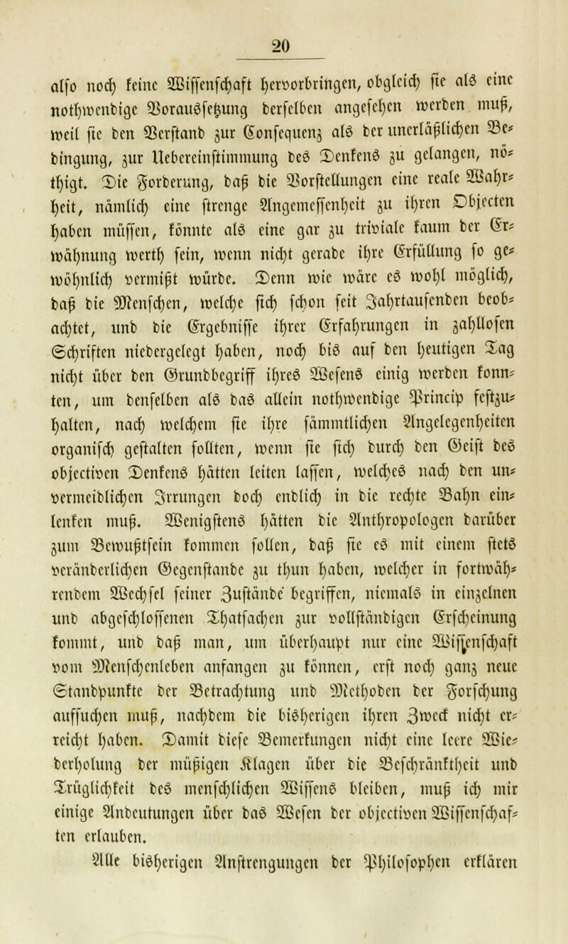 alfo noch, feine SOBiffenfrfjaft fjerüorbringen, obgleich fit als eine notbwenbige 23orauSfefmng berfetben angcfefjcn werben mufj, weil fte ben 93erftanb gur gonfeqtteng als ber uncrläfjlidjen 23e* bingung, gur Uebcrcinftimmimg beS £)cnfenS gu gelangen, nö* tbjgt. 3)ie gorberung, baf bie SBorfteUunam eine reale 2Bat)r* tjett, nämlich, eine ftrenge 2lngemcffcnf)cit gu ifjren Dbfecten fjaben muffen, formte «IS eine gar gu triviale faum ber ßr* wäfjnung wertb fein, Wenn nid)t gerabe ifjre Erfüllung fo ge* wöfmlich, »etmift würbe. 3>enn wie wäre cS wofjl möglief), bafj bie Söcenfdjcn, welche ftet) fefcon feit Safjrtaufcnben beob* achtet, unb bie Ergcbniffe ibur Erfahrungen in gafjllofen ©Triften niebergetegt t)abcn, noef) big auf ben heutigen Jag ntc^t über ben Orunbbegriff ifjreS SöefenS einig werben fonn* ten, um benfetben als baS allein notf)Wenbige *ßrincip feftgu* fjalten, nact) welchem fte ihre fämmtlicfyen Angelegenheiten organifd) geftaltcn follten, wenn fte fiel) bureb, ben ©eift beö objeetioen DenfcnS fjätten leiten laffcn, meldjeS nact) ben un* »ermciblicljcn Srrungen bod) cnblid) in bie rechte Salm ein* teufen mufj. SScnigftenS l)ättcn bie Slntfjropologen barübet gum 33ewufjtfein fommen follen, bafj fte cS mit einem ftetS •Dcränbevlicfjen ©egenftanbe gu tbun f)aben, welctjer in fortwar?* renbem 2Bcd)fel feiner 3ftänbe begriffen, niemals in cingclnen unb abgcfdjloffcnen üfjatfacfycn gur »ollftänbigcn (Srfcfjcinung fommt, unb bafj man, um überhaupt nur eine 2i>if^cnfcf)aft »om 9Jcenfd)cn[cben anfangen gu formen, erft nod) gang neue ©tanbpunfte ber 33ctrad)ümg unb 35tett)obcrt ber gorfdjung attffud)en mufj, nadibcm bie bisherigen xfjrcn 3wctf nid)t er« reid)t I)abcn. 3)amit biefe 23emerfungcn nid)t eine leere 2Bic? berljolung ber müfigen klagen über bie Scfcbränftfyeit unb üvüglicbfeit beS menfcfjlictjen SÖSiffcnS bleiben, mufj id) mir einige 2lnbcutungcn über baS 2ßefen ber objeetwen 2ßiffcnfcr)af* ten erlauben. 2llle bisherigen Slnfirengungen ber ^hilofopbcn erflären