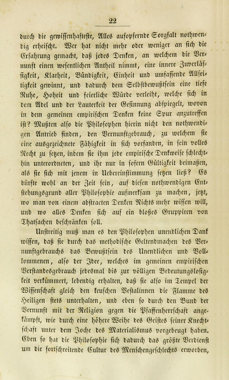burdj bie gcttjiffmtjaftefie, Sltlcö aufopfernbe Sorgfalt notbwcn* big crfycifcfyt. SBcr l)at nicfyt mehr ober weniger an ftet) bie Gvfaf)rung gemacht, bnf jebcö 2>cnfcn, an welchem bie 23er* nunft einen wefcntlicbcn 2lntf)cil nimmt, eine innere SuionlSift ftgfeit, Äiarljeit, 23ünbigfeit, (Sinf)cit unb umfnffcnbe 2WfeU tigfeit gewinnt, unb babureb, bem ©clbftbewuftfein eine tiefe Dtufye, £of)eit unb feierliche 2öürbe verleiht, weiche ftcfj in bem Slbcl unb ber Sauterfcit ber ©eftnnung abfpicgelt, wovon in bem gemeinen empirifdjen 2)cnfcn feine Spur anzutreffen ift? duften atfo bie ^bitofopben t)ierin nicht ben notbwcnbi* gen SIntricb finben, ben 23crnunftgebraucb, ju welkem fte eine ausgezeichnete gäbigfeit in fieb vorfanben, in fein volles Stccfyt ju fegen, inbem fte if)in jebe empirifebe 2)enftveife fcblcch> f)in unterorbneten, unb ihr nur in fofern ©ültigfcit beimaßen, als fte fiel) mit jenem in tlcbcrcinfiimmung fegen lief? @S bürfte wobt an ber 3cit fein, auf biefen nottjwenbigen (Snt* ftcbungSgrunb alter *|3()i(ofopbie aufmerffam ^u machen, jegt, wo man von einem abftracten Scnfen SRtdjtö mehr wiffen wilt, unb wo allcö 2)cnfen ftcfj auf ein blofjeS Oruppiren von Xbjatfachcn befebränfen fotl. Unftrcitig muß man cS ben ?ßt>ifofopI)ert uncnblicfycn 2>anf wiffen, baf? fte bureb baS mett)obifci)e Ocltenbmacfycn bcS 23er* nunftgebraucbS baS 23cwufitfcin beS Uncnblichcn unb 23oÜ> fommenen, alfo ber 2>bee, welches im gemeinen empirifeben 23crftanbeSgebraucb jcbeSmat bis jur völligen 58cbcutungS(oftg* feit verfümmert, (ebenbig erhalten, bajj fte alfo im Jempcl ber 3Biffenfcb,aft gleich ben fcufc()cn SSeftaltnnen bie flamme beö ^eiligen ftctS unterhalten, unb eben fo bureb ben 23unb ber Vernunft mit ber Religion gegen bie ^faffenf)errfcf)aft ange- fämpft, wie bureb eine f)öf)cre SBeilje beS ©ciftcS feiner £necb> |cl)aft unter bem Socbe beS ÜftatcrialiSmuS vorgebeugt haben. 6ben fo b,at bie $l)ilofopf)ie ftch babureb. baS größte 23cvbicnft um bie fortfehrcitenbe Guttur bcS 9)?enfcbengefchlcd)tS erworben,