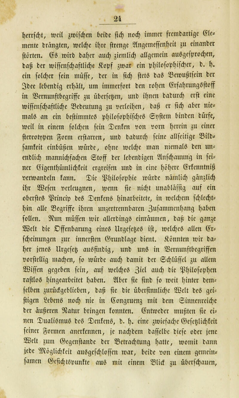 r)crrfcr)t, »eil awifcfjen beibc ftcf) nocf) immer frcmbartigc @(e* mcrtte brängten, welcfje ifjre ftrengc 2lngemeffcnf)eit JU einanbet ftörten. (Sä wirb bat)er aucf) jiemiicf) allgemein auögcfprocfyen, bafj ber wiffcnfcf)aftttcf)e £opf gwar ein pl)ilofopl)ifcricr, b. I). ein fotcfjer fein muffe, ber in ftcf) ftets baö SBewuftfein ber 3bee lebenbig erfjält, um immerfort ben rofjen @rfar)rungöftoff in SSernunftbegriffc 3U überfein, unb ifmen baburef) erft eine Wiffenfcfjaftlicfjc SSebeutung ju »erleiden, bafj er ftcf) aber nie* mala an ein beftimmteö pf)i(ofopf)ifcf)eg Softem binben bürfe, Weil in einem fofcfjen fein 2)cnfen »on t?om fjerein ju einer ftereotypen ftorm erftarren, unb baburef; feine allfeitige 23itb* famfett einbüßen würbe, otjne welche man niemals ben un* enblicf) mannicfyfacfjen Stoff ber lebenbigen 2lnfcr)auung in fet= ner Gtgentf)ümlicr)feit ergreifen unb in eine fjöfjere ©rfenntnifi »erwanbcln fann. 3)ie ^fjilofopm'e mürbe nämlicf) gänjlicr) ifjr SBefen »crleugnen, wenn fte nicfjt unabläffig auf ein oberfteö ^xindp beö SDenfcnö Einarbeitete, in welchem fdjledjt* r)in alle Segriffe itjrcn unjertrennbaren 3ufammcnf)ang f)aben folfen. 9cun muffen wir allerbings einräumen, bafj bie ganje Sßelt bie Offenbarung cincö Urgefe^eö ift, »elcf)eö allen @r* fcfjeinungen jur innerften ©runblage bient. könnten wir ba* r)er iencö Urgcfejj auöfinbig, unb unö in SScmunftbegriffen »orftellig machen, fo würbe auef) bamit ber ©cfylüffcl gu allem SBiffen gegeben fein, auf welcfjeS ßid auet) bie s$l)ilofopf)en raftloö Eingearbeitet fjaben. 216er fte ftnb fo weit fjinter bem* felben äurücfgeblicben, bafj fte bie überfinnlicfjc SSBcIt beö gei* fügen Sebenö nocf) nie in Kongruens mit bem ©innenrcicfje ber äußeren 5catur bringen fonnten. (Sntweber mufjtcn fte ei* nen 3)uali6muö bcS 2)enfcnö, b. f). eine jwitfacr)e ©efe§licf)fcit feiner gormen anerfennen, je nacfjbem baffelbc biefe ober jene 2ßelt jum ©egenftanbe ber ^Betrachtung fjattc, womit bann jcbe 9Jiogltcf)feit auögefcfjloffcn war, beibe »on einem gemein* famen @eficb>punfte au« mit einem Slicf ju überfefjauen,