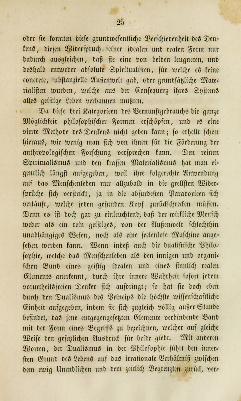 ober fte fonnten biefe grunbmcfentlid)e 9SerfcI>ietocnr)ett beS £>en* fenS, tiefen 333iberfprud) feiner ibealen unb realen gorm nur baburd) auSgleidjen, bafj fte eine »on beiben leugneten, unb behalt entweber abfolute (Spiritualiftcn, für welche cS feine concrete, fubftanjietle 2(ufknwelt gab, ober grunbfägltdje SfJfate* rialiften würben, wcldje aus ber Sonfequenj ifjrcS (SnftemS alles geiftige Scbcn »erbannen mußten. 2)a biefe brei Äategorieen bcö 93ernunftgebraud)S bie ganje 90i6glid)fett pfjilofopljtfdjer gönnen erfd)öpfcn, unb eS eine oierte 9Jiett)obe beS 2)cnfenS nict>t geben fann; fo erhellt fct)on fyierauS, wie wenig man ftcr) oon ifjncit für bie görberung ber antf)ropologifd)en gorfd)ttng »crfpredjcn fann. 2)en reinen Spiritualismus unb ben fraffen sDcaterialiSmuS f)at man tu gentlid) längft aufgegeben, weil ifjre folgerechte Slnwenbung auf baS 9)cenfd)enleben nur altjubalb in bie grettften Sßiber* fprücfjc ftd) oerftrieft, ja in bie abfurbeften ^araboricen ftcf) »erläuft, welche jcben gefunben Äopf jurürffd) reden muffen. 3)enn cS ift bod) gar ju cinlcudjtenb, bafj ber nnrtticfjC Sccufd) Weber als ein rein geiftigeS, oon ber SJufjenwclt fd)lcd)tl)in unabhängiges SSkfen, nod) als eine fceienlofc 9J?afd)inc ange* fef)cn werben fann. SBenn tnbefj aud) bie buatiftifcfje $f)ilo* fopfjtc, welcfje baS 9)?cnfd)cn(cbcn a(S ben innigen unb organi* fcf)cn 33unb eines geiftig ibealen unb cineS ftnnlid) realen (SlcmcntS anerfennt, burd) i()re innere 9Baf)rf)eit fofort jebem vorurteilsfreien £>enfcr ftcf) aufbringt; fo fjat fte bod) eben burd) ben 2)ualiSmuS beS *j3rincipS bie f)öd)ftc wiffenfdjaftlicfje ßinfyeit aufgegeben, inbem fte ftd) ättglcid) »ötlig attfkr ©taube befinbet, baS jene entgegengefegten Glcmentc »erbinbenbe 93anb mit ber gorm eines 33cgriffS ju bcjeicfjnen, welcher auf g(cid)e Sßetfe ben gefeilteren SluSbrud für beibe giebt. SJJit anberen SBorten, ber 3)ualiSmuS in ber s}>l)i[ofopl)ie füf)rt ben inner* ften ®runb beS ScbenS auf baS irrationale 93erf)ältnifj swifeben bem ewig llncnblid)cn unb bem scitlid) 33egrenjten jiirücf, »er»