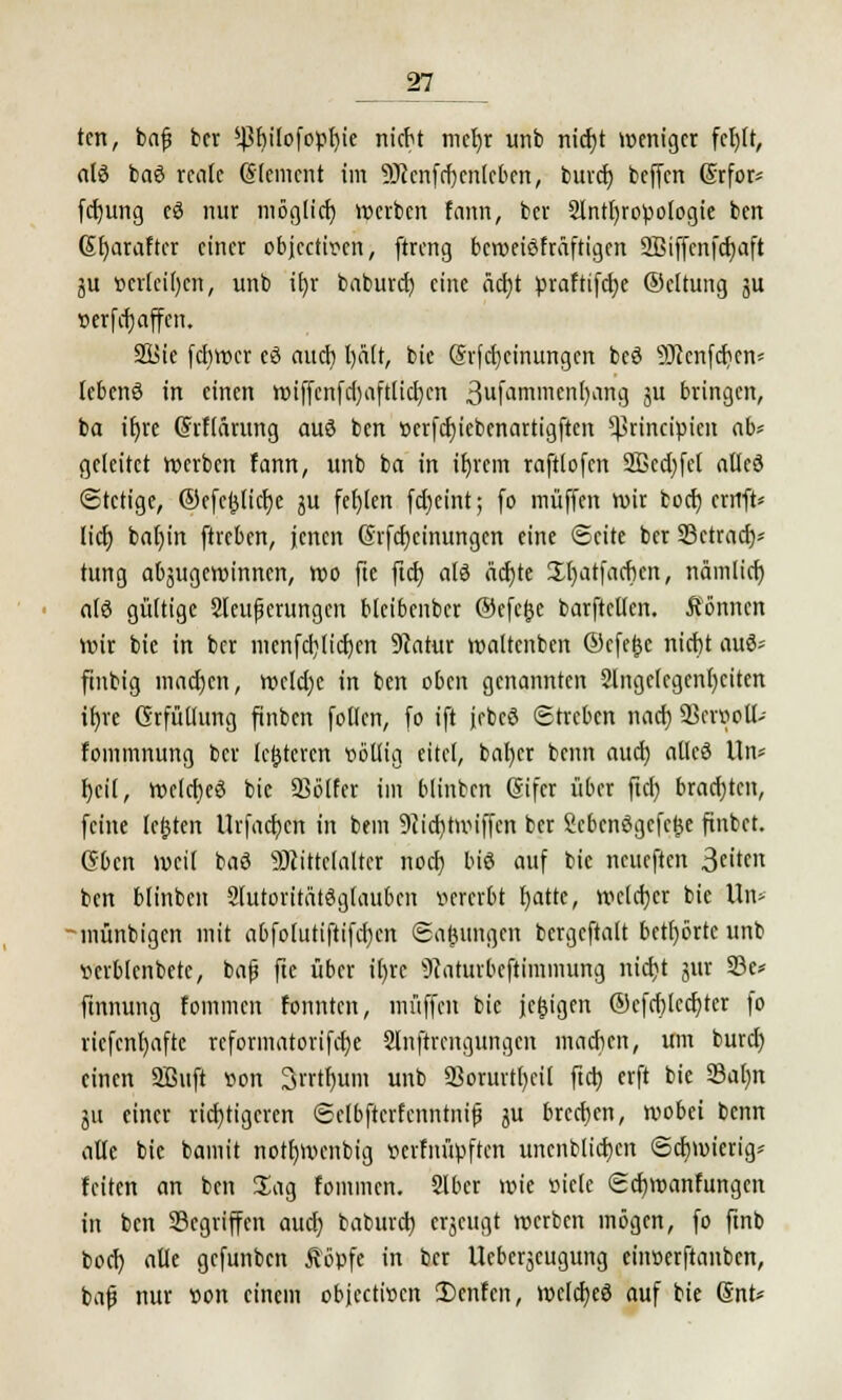 tcn, bafj bcr *ßf)ilofopf)ie nicbt mcljr unb nid)t weniger fct)Ü, al$ baö reale (Slemcnt im ■äftcnfdjcnlcben, burd) beffen Srfor* fdjung eö nur möglich »erben fann, ber Slnttjropologie ben Gfyaraftcr einer objeetiren, ftreng beweiskräftigen SBiffcnfd^aft ju »erleiden, unb ifjr baburd) eine äd)t praftifct?e ©cltung ju »erfrfjaffcn. 2üie fdiwer eö aueb, l)ä(r, bie (?rfd)cinungcn beö SRenft^ett* lebend in einen wiffcnfd)aftlid)cn 3ufa'limen[)ang ju bringen, ba iljre (Srflarung auö ben t)crfd)icbcnartigftcn ^rineipien ab* geleitet werben fann, unb ba in iljrcm raftlofcn 2Bcd)fcl allcö Stetige, ©cfcftlidje ju fel)(en fd)eint; (o muffen wir büd) errrft* lid) bat)in ftreben, jenen (5rfd)einungen eine Seite ber SBctrad)* tung abzugewinnen, wo fte ftd) atö ädjte Üfjatfacbcn, nämlid) alö gültige 2lcuficrungcn blcibcnbcr ©efefce barftetten. können wir bie in ber menfd)lid)cn 9catur waltenben ©efefte nicbt «rö* ftnbig mad)cn, we!d)e in ben oben genannten 9lngc(cgcnl)citen ir)re (Erfüllung finben fotlen, fo ift jebcö Streben nad) 23crpoll-- fommnung ber Unteren völlig eitel, baf)cr beim aud) atleö Un* fjcit, welches bie SSötfcr im blinben (Sifcr über ftd) bradjtcn, feine leftten Urfadjcn in bem 9iid)tmiffcn bcr Scbcnögcfcfte ftnbct. Gbcn weil baö SJiittclalter noeb, bis auf bie neueften 3«^» ben blinben Slutoritätöglaubcn »ererbt t)atte, welcher bie Un- münbigen mit abfolutiftifdjen Saftungen bcrgeftalt betörte unb verblcnbetc, bafj fte über i()rc 9caturbcftimmung nicfjt jur 33c* ftnnung fommen fonnten, muffen bie jeftigen ®cfd)lcd)ter fo ricfcnfyafte rcformatorifd)e Slnftrcngungcn machen, um burd) einen SBttft von 3rrtf)itm unb 93orurt()ci( ftd) erft bie 33al)n ju einer richtigeren Sclbftcrfcnntnifi $u brechen, wobei benn alle bie bamit notfjwcnbig »erfnüpften uncnblid)en Schwierig* feiten an ben Jag fommen. Slber wie »iele Sdjwanfungcn in ben Segriffcn aud) baburd) eräugt werben mögen, fo ftnb bod) alle gefunben Äöpfe in bcr Ucbcrjcugung einserftanben, bafs nur von einem objeetwen 2)cnfen, wclcfjeö auf bie Snt*
