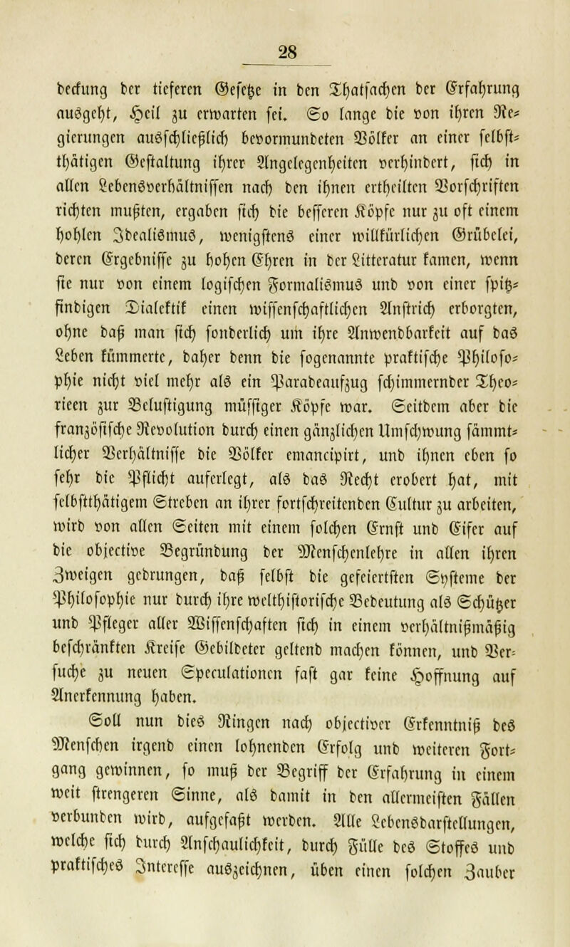 28^ betfitng ber tieferen ©efejje in ben £f)atfad)en ber @rfaf)rung ausgebt, §eil ju erwarten fei. So fange bie t»on ifjren 9?e* gienmgen auSfcfjlicfjlid) be»ormunbeten 93ölfer an einer felbft* tätigen ®efta(tung ir)rer Angelegenheiten r>crf)inbcrt, fid) in alten Sebenöoerfiälmiffen naef) ben ifjnen ertbeiltcn 2}orfd)riftcn richten mußten, ergaben fiel) bie befferen föpfe nur 31t oft einem t)ol)len Sbealißmuö, wenigftcnS einer willfürlicfjen ©rubelet, beren (Srgebniffc ju flogen @f)ren in ber Sitteratur famen, wenn fte nur »on einem logifdjen Formalismus unb »on einer fpi§= finbigen 3)ia(cftif einen mtffcnfct)aft[icf)en Slnftrid) erborgten, ofme bap man fid) fottberlief; um tfjre Slnwenbbarfeit auf baä Seben flimmerte, bafjer benn bie fogenannte praftifd)e $f)i(ofo* pfyie nicfyt »tel mef)r a!6 ein ^arabeaufjug fd)immcrnber £f)co* rieen jur Scfuftigung muffiger Äöpfe war. Settbcm aber bie franjöftfdje Dfaöolution burd) einen gemalteren Umfd)wung fammt* lieber 93erf)ä(tniffe bie SSölfcr emaneipirt, unb ifmen eben fo fefjr bie ^ftidjt auferlegt, als baö 9ted)t erobert b>t, mit fetbfttf)ätigem Streben an il)rer fortfdjreitenben Sultur ^u arbeiten, wirb r>on allen (Seiten mit einem folcfjen (Jrnft unb (Sifcr auf bie objeetwe Segrünbung ber Wenfdljentetjre in allen if)rcn 3weigen gebrungen, baf fefbft bie gefeiertften St)fteme ber *)3f)i(ofopf)ie nur burd) tt)re weftf)iftorifd)e 33ebeutung als (Server unb Pfleger aller 2Biffenfcf)aften ftcf) in einem »erfjältnifjmäfig befd)ränften Äreife ©ebilbeter geltenb machen tonnen, unb $er= fuefjc ju neuen Speculationcn faft gar feine Hoffnung auf Slncrfenmtng l)aben. Soll nun bieö fingen nad) objeeticer (Srfcnntnif beö •jfleenfeben irgenb einen (ol)ncnbcn Crfolg unb weiteren $ort* gang gewinnen, fo tmif ber Segriff ber erfafjrung tu einem weit ftrengeren Sinne, a(6 bamit in ben allermciften gälten »erbunben wirb, aufgefaft werben. Alle ScbcnSbarftctlungen, wctdic fiel) burd) 2tnfcf)aulid)fcit, burd) plle bcö Stoffeö unb praftifdjeö 3ntereffe au^ei^nen, üben einen folcfjen 3attbcr