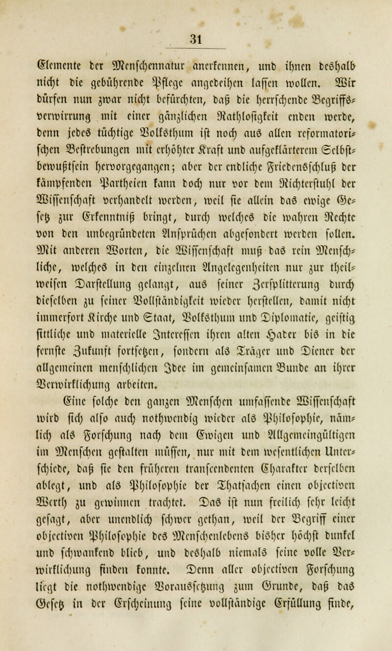 Elemente ber ?Jccnfd)ennatur anerfeunen, imb ibnen beßfjalb nid)t tote gcbütjrenbe Pflege angcbci'bcn taffen wollen. 2Bir bürfen nun jwar nid)t befürchten, bafj bie t)crrfd)cnbc 33cgriff3* Verwirrung mit einer gänjlicfyen 9tatf)loftgfcit enben werbe, benn jebeö tüchtige 33olf8tl)iim ift noef) auö allen reformatort* feilen Seftrebungen mit erl)öt)tct ftraft unb nufgeflärterem Sclbft* bewußtfein f)ev»orgegangen; aber ber enblietje gricbcn8fcf)lufj ber fämpfenben ^Jartfjeicn fann bod) nur cor bem 9?id)tcrfful)( ber 2Biffcnfcf)<ift ticrljanbclt werben, weil fte allein ba8 ewige ®c* fcfc jur (Srfcnntnifj bringt, burd) wcldjcö bie wahren 9tcd)tc tton ben unbegrünbeten 2lnfprüd)cn abgefonbert werben follen. Wiit anbeten SBortcn, bie 2ßiffcnfd)aft mujj ba8 rein SRenftfy* Itcfje, welrfjcö in ben einzelnen 2lngclcgcnl)citen nur jur üjtiU Weifen 2)arftcllting gelangt, auö feiner 3n'fplitterung &urrt) biefelben ju feiner SSollftänbigfeit wieber t)erftellcn, bamit nidjt immerfort 5cird)c unb Staat, SSolfötljum unb Diplomatie, geiftig ftttliclje unb materielle 3ntcrcffcn tfjren alten §atcr biö in bie fernftc 3fu»ft fortfc&en, fonbern ald Sräger unb iDicncr ber allgemeinen menfd)(id)cn 3bcc im gemeinfamen 23unbc an ifjrcr 9Sevwirf(tcf)ung arbeiten. (Sine fo(d)e ben ganzen 9Jicnfrf;en umfaffenbe Sßiffcnfdjaft wirb fid) alfo aud; notfjwcnbig wieber alö ^l)ilofopl)ir, nfim* lief) a(8 gorfdjung nad) bem (Swigeit unb 2ll!gcmcingü(tigcn im 9Jcenfcben geftalten muffen, nur mit bem wcfcntlid)cn Unter* fd)iebe, bafj fte ben früljeren traufeenbenten Gljaraftcr bcrfclbcn ablegt, unb a(3 5J5l)ilofopl)ie ber £t)atfad)cn einen objeettoen SKcrtl) ju gewinnen trachtet. 2)aö ift nun freilief) fcl)r (riebt gefagt, aber uncnblid; fd)wcr getl)an, weil ber Segviff einer objeetwen s4$l)ilofopl)ic bcö SKenfcfjcnle&etrö bi8t)er Ijödjji bunfel unb fdjwanfenb blieb, unb bcSljalb niemals feine »olle 3>cr* wirflidntng ftnben fonnte. Senn aller ubjeetfeen gorfdnmg liegt bie notljwenbigc 55orau8fc!3ung jum ©runbe, ba(j baö ©cfc& in ber Ghjdjciiutug feine »ollftanbigc Grfüllung finbe,