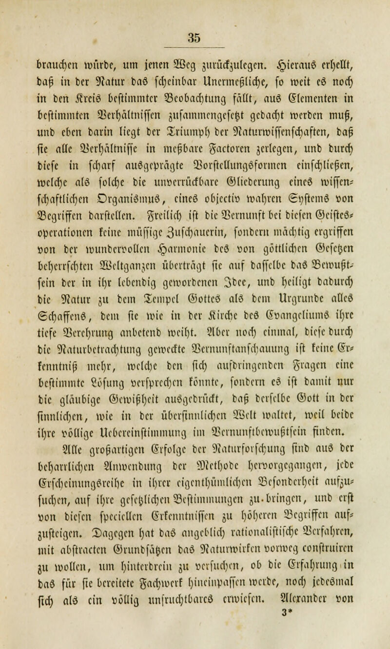 brauchen würbe, um jenen 2ßcg jurücfjulegen. .ipierauö erbettt, baß in ber Statur baö febeinbar Unermeßliche, fo weit eö noefj in ben Äreiö beftimmter ^Beobachtung fällt, auö Elementen in beftimmten 3Sert)ältntffcn jitfammengefe$t gcbacfjt werben muß, unb eben barin liegt ber Xriumpl) ber 9caturroiffenfcbaften, baß fie alte Scrhältniffe in meßbare gactoren jerlegen, unb bureb biefe in fd>arf ausgeprägte 23orftcUungöformcn einfließen, welche alö folebe bie uiwcrrücfbare ©licberung eincö roiffen* fcbaftlid)cn Drganiömuö, einer? objeetio wahren <2»;ftcmö öon Segriffen barftctlcn. greif ich ift bie Vernunft bei biefen ©eiftcö* Operationen feine muffige 3ufcl)aucrin, fonbern mächtig ergriffen Bon ber wunbcrpoücn Harmonie bcö »on göttlichen ©efetjen bctycrrfcbtcn 2ücltganjcn überträgt fte auf baffclbc baö SScwußt- fein ber in il)r lebenbig geworbenen 3bcc, unb beiligt babureb bie SRatur ju bem Xcmpcl ©otteö alö bem Urgrunbc atlce3 (Scbaffcnö, bem fte wie in ber Strebe bcö @t>angcliumö it)re tiefe 9Screr)rttttg anbetenb wcil)t. Slbcr noer) einmal, biefe burd) bie SRaturbctracbturtg geweette SBernunftonfcfcauung ift feine @r* fenntniß mehr, welche ben ftcb aufbringenben fragen eine beftimmte Söfung »crfprcd)cn föuntc, fontern cö ift bamit nur bie gläubige ©emißbeit auögcbrütft, baß berfclbc ®ott in ber ftnnlicben, wie in ber übcvfitmlicfjcn SBclt waltet, weil beibc iljre völlige Ucbcrcinftimmung im SScniunftbcwußtfcin finben. Sltlc großartigen ©rfolgc ber 9taturfovfcbung ftnb auö ber beharrlichen Slnwenbung ber ÜRetljobe tjcrüorgegangen, jcbe (Srfcbeimtngörcibe in il)rcr cigentl)ümlicben SScfonbcrbeit nufju* fueben, auf ibjc gcfcj}tid)cn S3cftiminuiigen ju.bringen, unb erft «on biefen fpecietfen ©rfenntniffen ju fyöbcrcn «Begriffen auf* jufteigen. 2)agegen bat baö angeblid; rationaliftifebe Verfahren, mit abftracten ©runtfä&cn baö 9catum>irfcn oorweg conftruiren ju wollen, um binterbrein ju t>cvfud)cn, ob bie Grfabrungan baö für fte bereitete gaebmerf ()inrinymffcn werbe, noch, jcbeömal ftd) dö ein »öllig un|'rud)tbarcö erwtefen. Sllcranbcv con