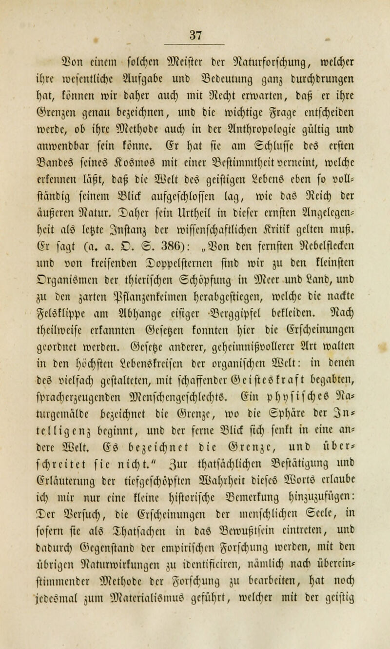 SBon einem folgen s?JJeifter ber 9caturforfcbung, welcher i£>re roefcntlicrje 2lnfgat>e unb SBcbeutung gan$ burcfybrungen f)at, tonnen wir bafjer auef) mit 9icct)t erwarten, bafj er ifyre ©renken genau bejeicfynen, unb bie wichtige grage entfcfjeiben »erbe, ob ifyrc s3Jcetf)obe auet) in ber 2lntl)ropologie gültig unb anwenbbar fein fönne. (Sr fjat ftc am Sdjuiffe be6 erften SSanbeä feines Äoßmoö mit einer 23cftimmtl)cit »enteint, welcbc evfcnnen läfjt, bajj bie SBelt bcö geiftigen SebenS eben (o »ott* ftänbig feinem 23lirf aufgcfcfjloffen lag, wie baö SReict) ber äußeren 9?atur. 2)ar)cr fein Urtfyeil in biefer ernften Slngelegen« f;cit alö lc£te Snftanj ber wiffenftfjaftlicfyen Äritif gelten muf. ®i fagt (a. a. D. 6. 386): „SSon ben fernften 9cebelflecfax unb »on freifenben 3}oppe(fternen ftnb wir ju ben fteinften Organismen ber tf)icrifd)en Schöpfung in 9)ieer unb Sanb, unb ju ben jarten ^flanjcnfeiincn fyerabgeftiegen, iüclcfjc bie naefte gclöflippe am 2lbl)ange eifiger Berggipfel befleiben. 9tacf) tfycilweifc erfannten ®cfe$en fonnten l)ier bie (Srfcrjeinungen georbnet werben, @cfe£e anberer, gcr)eimm'fjvol(crcr 2(rt walten in ben fyödjften &e6en$freifen ber organifcfycn Sßelt: in benen beö uieffaef) gematteten, mit ferjaffenber ©eifteöfraft begabten, fpraefiergeugcnben 9Wenfcr)cngcfct)(ccr;tö. (Sin pfytyfifefjeö 9Ja* turgcmülbc begeid)nct bie ©renje, wo bie Sphäre ber 3n* telligenj beginnt, unb ber ferne 93licf ftcf; fenft in eine an» bere SBelt. So bcäeicfjnet bie ©renje, unb über* f er; reit et fic nicf)t. 3ur tfjatfäctjlicfyen Betätigung unb Erläuterung ber tiefgcfrfjbpften SS>at)vc)ctt biefcö Sßortö erlaube id) mir nur eine fleinc rjtftorifcrjc Bewertung fjinjujufügen: 3)er SScrfuct), bie S'rfdjeinungcn ber inenföliefen «Seele, in fofem ftc alö XI)atfacf)cn in baö Bcwufjtfein eintreten, unb baburet) ©egenftanb ber empirifef/cn gorfdjung werben, mit ben übrigen 9caturwirfungcit ju itentificiren, nämlicf) nacb übereilt* ftimmcnfccr 9J?ctl)obc ber Sorfctung ju bearbeiten, I)at noef) jebeömal jum OTaterialiömuö geführt, welcher mit ber geiftig