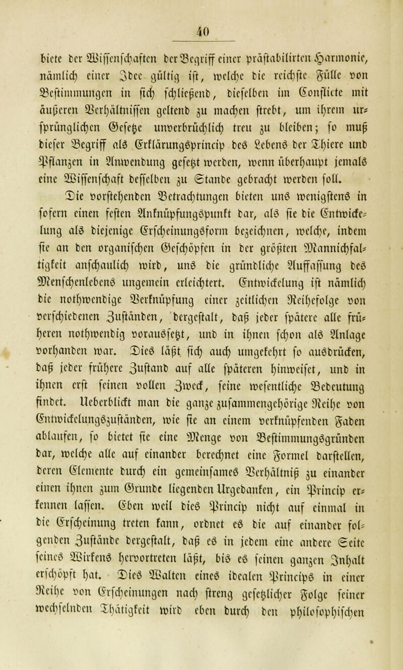 biete ber Stffenfcrjsften bet SSegriff einer präftabilirten Harmonie, nämlid) einer 3bcc gültig ift, mcldje bie rcid)ftc gölte »on 23cftinimungcn in fid) fdjltcfjcnb, biefe!6en im Sonflitte mit äujjcren 5Bcrt)ältniffen gcltenb ju machen ftrebt, um ifyrem m* fprimglid)cn ©efe^c unserbrüdilid) treu ju bleiben; (o mujj biefer 23egriff als (Srflärungöprincip beS ScbcnS ber £f)iere unb $f(anjen in 2lnwenbung gefegt werben, wenn überhaupt jemals eine SBiffenfcfmft beffclben gu ©tanbe gebracht werben foll. 2)ie »orftcfjenbcn 93etrad)tungen bieten unS wcnigftenS in fofern einen feften 2lnfnüpfungSpunft bar, als fte bie ßntwiefe^ lung als biejenige ßrfdjeinungSform bejeiefmen, welche, inbem fte an ben organifcfyen ©efcfjöpfcn in ber größten sDcannid)fal* tigfeit anfcr)aulid) wirb, unS bie grimblicfye Sluffaffung beS SDcenfdjenlcbcnS ungemein erleichtert. Gsntmirfclung ift nämlid) bie notfywcnbige SSerfnüpfung einer jeitlid)cn 9tci()efolge »on »crfd)iebenen ^«P^nben, bergcftalt, bajj jeber fpätere alle frü* r)eren nott)wenbig »orauSfefct, unb in if>ncn fd)on als Slnlage »orfjanben war. 2)ieS läjjt ftd) aud) umgelernt fo auSbrütfen, bafj jeber frühere 3ftanb auf alle fpdteren fyinweifct, unb in ifjnen erft feinen »ollen 3wccf, feine wefcnt(id)c 33ebeutung ftnbet. Ucberblirft man bie ganjc jufammcngcl)örigc 9tcit)e »on ßntwidclungSjuftänben, wie fte an einem »erfnüpfenben gaben ablaufen, fo bietet fte eine SRenge »on SBeftimmungSgrünbcn bar, welche alle auf einanber berechnet eine gormel barftellen, beren Slcmente burd) ein gemeinfameS aScrfyältnifj ju einanber einen ifjnen 311111 ©vunbe liegenbcnUrgcbanfcn, ein ^vineip er* fennen laffen. ®bm weil bieS ^rineip nidjt auf einmal in bie Grfdjeinung treten fann, orbnet eS bie auf einanber fol* genben Suftänbe bergcftalt, bafj eS in jebem eine anbere Seite feincö 2BirfenS f)cr»ortreten läfjt, bis eS feinen ganjen Snfjalt er|d)öpft t)at. 2)ieS 2Baltcn eines ibealen ^rincipS in einer 9veif)c »on (Srfdieinungcn nad) ftreng gefc(jlid)er golge feiner wccbfelnben 2[)ätigfeit wirb eben burcr) bot pl)ilofopf)ifd)en