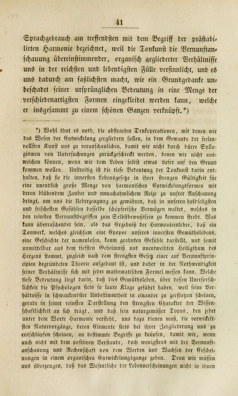 Sprachgebrauch am treffcnbftm mit bem Segriff ber präftabi* [irten Harmonie bejciitnct, roeil bie üonfunft bic Scrnunftan« fcfjauung übercinftimmenber, organifcf) .qeglicbertcr SScvftältniffc unö in ber rcicfyftcrt unb lebenbigften gülle »crfinnlictjt, unb eö urtö baburef) am faßlichsten maerjt, roie ein ©runbgebanfe im« begäbet feiner urfprünglicf)cn Sebcutung in eine SRettge ber »crfcfyicbcnartigftcn gönnen cingefkibet werben fann, weiche er inögcfammt ju einem fcfjönen ©anjen »cifnüpft. *) *) 23ot)( tbut es notf>, tic abftracten ißenf Operationen, mit Jenen roü JaS SBcfcn Jer (5ntwicfe(ung jcrgücJern feilen, in t-cm ©cwanJc Jer fcclen-- »oflftcn ftunft uns ju oeranfcr)nutf$en, Jamit wir nicht Jurcb Jürre ©»flo: giümen i>on Untcrfuctjungen ^iirücfijefcbvccft werten, Jenen »it nicht nufc wcid)cn tonnen, wenn wir Jon Sehen felbft etwas tiefer auf Jen ©runj feinmen wollen, llnjlreitig ift Jic tiefe SeJeutung Jer Scnfunft Jarin ent; feilten, Jag fie Jic inuerften ßehenägefejje in ihrer ftrengen ©ültigfeft für eine uncnJlicb, grojje 9Mcnge »on barmenifchen (fntroicfelunggformcn mit ceren blübcnJcm Räuber unJ unnachahmlichem Dtcijc ju uufrer 3tnf$auung bringt, um uns Jic Ucberjcugung j« gewähren, Jafi in unferen bolJfeligftcn unJ frifebefien ©efübjen Jaffclbc fcijöpferifcr)e Vermögen waltet, welches in Jen reinften SBernunftbegriffcn jum ©elbftberouütfein 51t fommen ftrebt. SBaS fann überrafcbcnJcr fein, als Ja3 (vrgebnin Per .frarmoiiiccnlcbic, Jan ein ütonwerf, welches gleitbfam eine (Epopöe unfcrcS iunerfteit ©ciuütbslcbcnff, eine ©efebichte Jer namenlofcn, faum geahnten ©efüblc Jarfteflt, unJ fotnit unmitteibar auö Jem tiefften Wcbcimnijj unJ unentwegten 'Ociltgtbum Je« •Stcrjciiö- ftaimut, juglcicb nacl) Jem ftrcugften ©efeö einer auf 55ernunftprin= eipien begrünJcteu Sbeorie aufgebaut ift, unp Jaber in Jer ^iotbiveiuigfcit feiner Vcrbältniffc fiel) mit jeJer mathematifeben gormel nieffen fann. Sclcbc tiefe SBebeutung liegt Jarin, Jag JicS ©cmütbslcbcn, über Jeffen llncrforfch-- licl)feit Jie Sßfncfc/ologen ftets fo laute .Silage gefühlt baben, »eil feine Vcr-- bdltniffc in fchroanfciuftcr ltnbeftimmtbeit in einaujer ju jtrfliegen fcbelnen, gevaJc in feiner rcinjtcn £arftc(limg Jen ftrengften (ibarafter Jer SBifien; fcbaftlicbfcit an fiel» tragt, unj Jafi fein naturgemäßer ZtopuS, Jen jeJer unter Jem SBortc Harmonie verficht, uns Jaju Jicnen mnö, Jie rerroicfelt; jlen Jcaturwgänge, Jeren (Elemente ftets bei ihrer 3trglitJerung unö ju entfchltipfen fcbeiiten, an beftimmte begriffe ju fmipfen, Jamit wir, wenn auch niebt mit Jem poRtiocn VerftanJc, Joch wcnigftcuS mit Jer Vernunft; anfebauung unö Siccbenfcbaft t>on Jem [Berten unJ Sacbfcn Jer (Jrfchei; niingen in einem organifdjen (intwicfclungSgange geben. SDenn wir muffen uns überzeugen, Jafi Jas 2Befentlicb,c Jer Scbcnscijcbeinuugcu nicht in ihnen