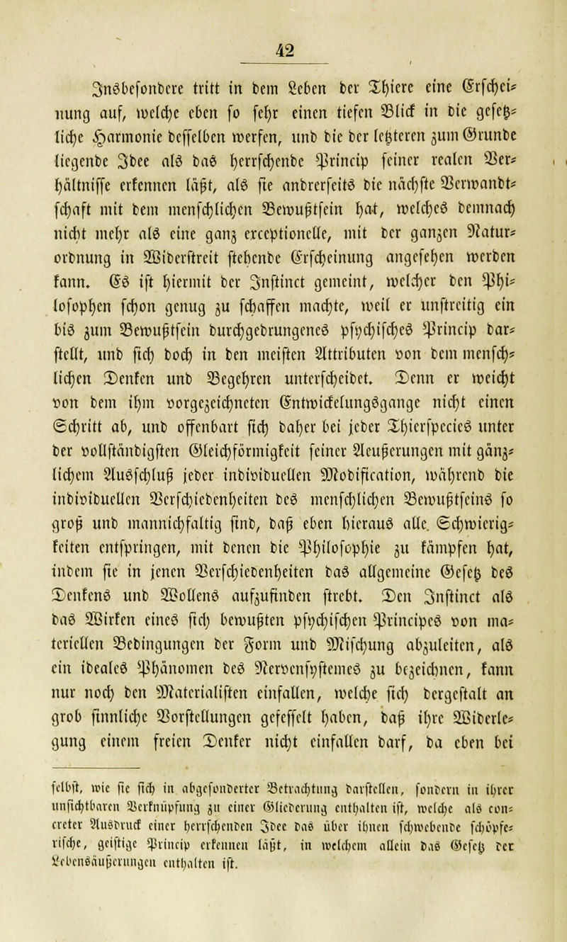 SnSbefonbere tritt in bem geben ber Sfyiere eine Srfcr)ci* nung auf, weiche eben fo fer)r einen tiefen 33licf in bie gefefc* licfye Harmonie beffelbcn werfen, unb bie ber (enteren jum ©runbe licgcnbe 3bee a(ö baö Ijerrfcfyenbc Sßthrcip feiner realen SSefc fyältniffe erfennen läfjt, alö fte anbrerfeitö bie näcfyfte 23cnt>anbt* fcfyaft mit bem menfcfjliclicn Sevoufitfein l)at, wlcr)c3 bcmnacr) nicht mefyr tili eine ganj erccptionclk, mit ber ganzen 9?atur* orbnung in 2ßiberftreit ftebcnbe (Srfcfjeinung angcfetjen werben fann. ©6 ift hiermit ber Snftinct gemeint, welcher bcn tyty* lofopfycn fcfion genug ju fcbaffen machte, weit er unftreitig ein bie jtfin Seroujjtfein burdjgebrungcncö pfydjifdjeS s4?rincip bar* ftellt, unb ftd) boct) in ben meiften Attributen üon bem menfdt)« Itcfjcn £>enfcn unb 23eget)rert untcrfcfyeibct. 2)enn er nxicfyt »on bem tr)m üorgejctctjneten ©ntroicfelungögange ntcr)t einen Schritt ab, unb offenbart fiel) bafyer bei jcber £f)icrfpccic6 unter ber »otlftänbigftm ®leid)förmigfcit feiner 2Ieupcrungen mit gänj* liebem Sluäfctjfufj feber inbimbuctlen 9J?obification, wäfjrcnb bie inbirubuclkn 23crfd)iebenl)eiten beS mcnfdjiictjen SScnmjjtfeinä fo groß unb mannigfaltig ftnb, bafj eben liicrauö alle. <2ci)wicrig= feiten entfpiingen, mit benen bie $ßr)ilofopf)te ju fämpfen t)at, inbem fie in jenen ÜBcrfctjiebenljeitcn ba6 allgemeine ®efc(3 beö 2>cnfen8 unb Söollenö aufjufinben ftrebt. 2)en Snftinct als baö äßirfen eineö ftd; bewußten pfr/cfyifcfyen ^rincipcS son ma* tcricllen Sebingungcn ber gorm unb SJtifdjung abzuleiten, alö ein ibealeö '.ßfjänomen beö 9ier»cnfpftemcö ju bezeichnen, fann nur noch ben Stfcatcrialiftcn einfallen, welche fiel) bcrgcftalt an grob ftnnlicfyc SSorftcllungen gefeffelt fyabcn, bafj i()rc SBiberlc* gung einem freien Senf er nicht einfallen barf, ba eben bei fdbft, wie fic fief; in abgcfonöertcr SBctva^tung twfreflen, fontern in ifyrer itnftd>tt>avcn SBerfnüpfung ju einer ©licbcrung enthalten i|r, rcclcfye ali cons creter SluäMucf einer ^evrfe^enten S^ee las über üjnen fc&webcntie fcbovfe« rifetje, geiftige 5jBriiicip erfennen läßt, in rcclctjem allem 6,1« ©e|e(s cce SfUcnSaupcrmiacn enthalten ift.