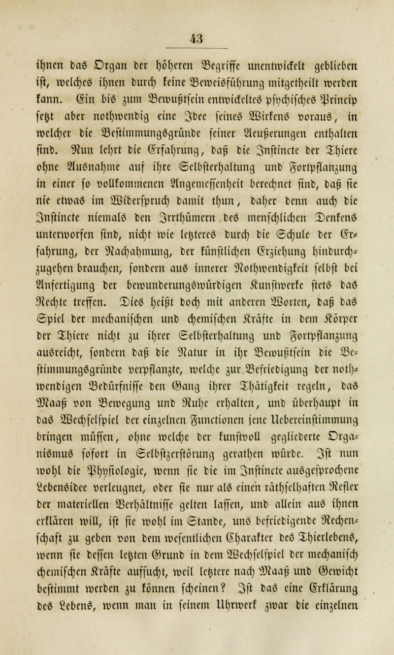 tfyncn baS Drgan ber f)öf)eren Segriffe unentwickelt geblieben ift, welcfycS tfynen bunt feine Beweisführung mitgeteilt werben fann. (Sin bis jum Sttwtftfefn cnttvtcfcttcö pfycfyifdjcS Sßrincty fe&t aber notfywenbig eine 3bee feineö SBirfcnS sorauS, in tocldjcr bie SeftimmungSgrünbe feiner Weiterungen enthalten ftnb. 9cun lefyrt bie @rfal)rung, bafj bie 3nftincte ber £f)icre ofjne SluSnafyme auf tfjre Selbfterljaltung unb Fortpflanzung in einer fo »oUfommencn Stngemcffenljcit berechnet ftnb, bafj fte nie etwas im 2ßiberfprttcl) bamit tfmn, bafyer benn auef) bie 3nftincte niemals ben 3rrtf/ümcm .beS menfd)licr)cn 3)cnfenS unterworfen ftnb, nicf)t wie le^tercS buret) bie (Schule ber (Sr* fafjrung, ber 9lad)ab,mung, ber fünftlicfjcn G'rjicfyung l)inburct)* juge^en brauchen, fonbern auS innerer 9iotl)mcnbigfcit fclbft bei Anfertigung ber bcwunbcrungSwürbigcn Äunfiwetfe ftctS baS 9iecf)tc treffen. 2)ieS fyctjjt boef) mit anbeten 2ßortcn, bafj baS Spiet ber mecbanifcfyen unb cfyemifcfycn Gräfte in beut Äörpcr ber £l)icre nid)t ju tfyrer (gelbftcvfyaltung unb gortpflangung ausreicht, fonbern bafj bie Dcatur in iljr SBevoufjtfetn bte 23c* ftimmungögrünbe »crpflanätc, welche jur Sefriebigung ber notl)* wenbigen 33cbürfitiffe ben (Sang ifyrcr üfyatigfcit regeln, baS Wlaafy iwn Bewegung unb 9iul)e erhalten, unb überhaupt in baS Sßcctifclfpiel ber einzelnen Functionen jene Uebcrcinftiinmung bringen muffen, ol)itc weldje ber htnfhwü geglieberte Drga* niSmuS fofort in ©clbftjcrftövung gcratl)en mürbe. 3ft nun wol)l bie ^l)i;ftologic, wenn fte bie im Snftinctc auSgcfprodjcne icbcnSibee »crlcugnct, ober fte nur als einen rätl)fflt)aftcit Steffel ber materiellen ÜBcrljältniffc gelten [äffen, unb allein auS ifynen erflären will, ift fte wofyl im Stanbe, unS befriebigenbe 9ted)en* fcfyaft 3U geben t>on beut wefcntlidKit Sfyaraftcr beS Überlebens, wenn fte beffen legten ©ruitb in bem aßecbfelfpicl ber medjanifd) cfycmifdjcn Gräfte auffudjt, weil (entere nacl) v>}kap unb ®ewict)t beftimmt werben ju fönnen fcfyeincn? 3ft baS eine (Srflärung beS ScbenS, wenn man in feinem Ut)rwerf jwar bie cü^elnen