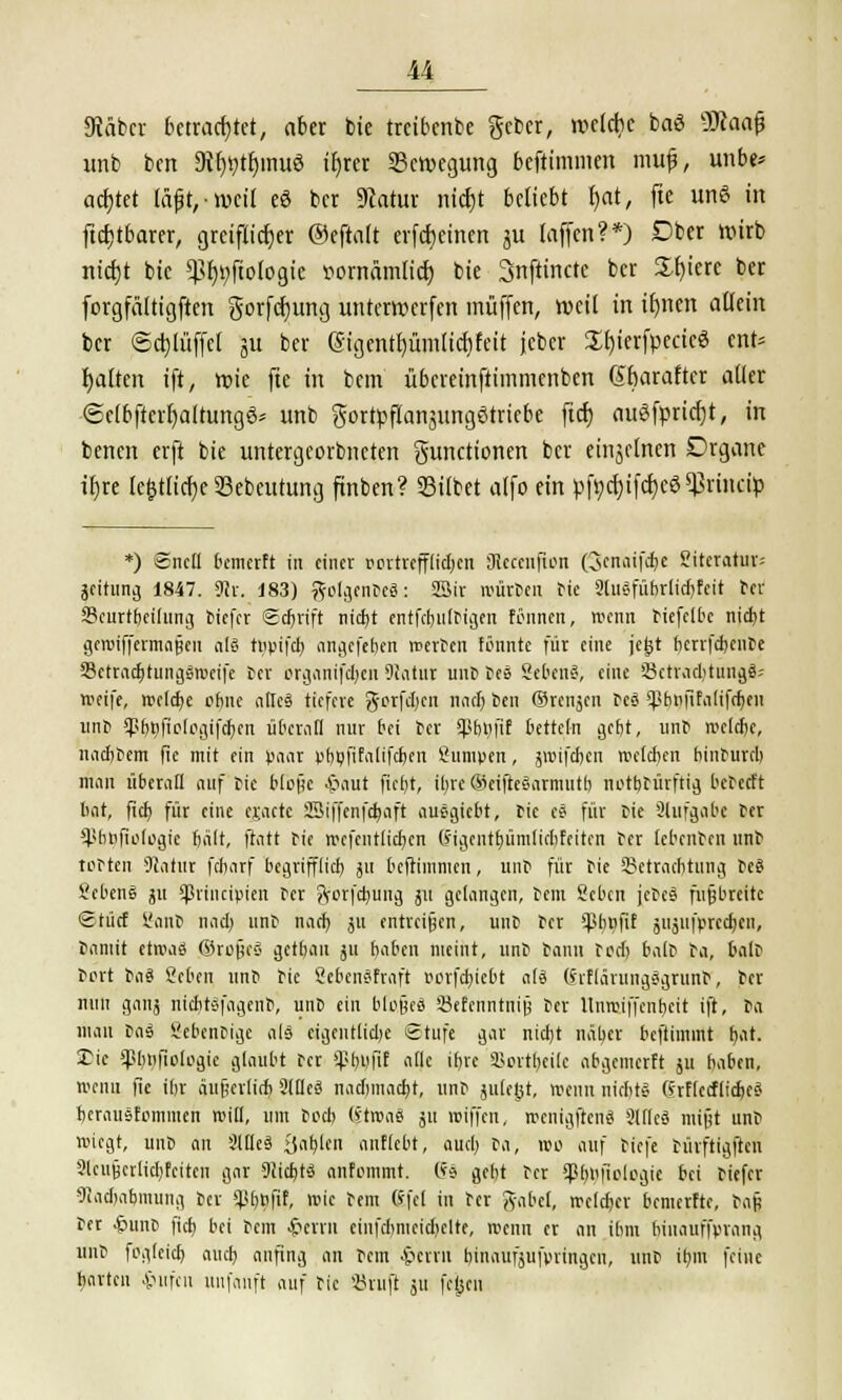 9täbcv betrachtet, aber bie treibcnbe geber, roeldjc baö üJtaafj unb bcn 9ir)t)tr)mu8 ifjrer ^Bewegung beftimmen mufj, unbe* achtet täpt,n)cil eö bcr Statur nicfjt beliebt t)at, fie un<5 in ftcfjtbarer, greiflicrjer ®eftalt erfcf)einen ju (äffen?*) Dber wirb nicfyt bie $f)t;ftoiogic ttornämtict) bie Snftinctc bcr Spiere ber forgfältigften gorfcrjung unterwerfen muffen, weil in ir)nen allein bcr Scrjlüffcl ju ber (Sigentljümftcfjfett jcbcr £f)ierfpecicö cnt= Ratten ift, roie fte in bcm übereinftimmenben Sbaraftcr aller <5elbftcrr)alrungg» unb gortpflansungötriebe ftcr; augfpricrjt, in bencn crft bie untergeorbnctcn gunctionen bcr einzelnen Organe tt>re te&tlidje SBebeutung ftnben? 33ilbet a(fo ein pftcrjtfcfjcg^riiicty *) 6nc(l bcmcrft in einer oortrefflidjcn 3iccenfton Qcnaifdje ?itcratui'= jcitung 1847. SUr. 183) golgenoeä: SSir würben tie 2lusfübrlid)fcit ter 23curtbci(ung tiefer Sdjrift nidit entfestigen fönnen, wenn tiefetbc nid)t gewifferma§en äl@ tiipifd> cmgefe&en werten tonnte für eine je^t berrfebente SSetracfjtungäroeife tcr organifd)cn 9!atur unt tee Sehen«, eine ÖctracbtungS-- weife, meiere ebne allcä tiefere g-orfdjen nnclj ben ©renjen tcS ^hitfifalifdjen unb ipb^fioiogifdjen überall nur bei bcr sphtifif betteln gebt, unb wclcfjc, imcbbcm fie mit ein paar vbbfifalifcben Sumpen, jwifeben welchen binbureb man überall auf bie bloüc Jjaut fict)t, itjre ©eifteSarmntb notbtürfttg bebeett hat, (ich. für eine cr.actc Sßiffenfdjaft auegiebt, tic es für bie Slufgabe ber '•pbnfiologic halt, ftatt bie wcfcntlicfycn (Jigentfyümlidjfeiten ber lebenbrn unb tobten Statut febarf begrifflich, jtt beftimmen, unb für bie SBetradjtung be$ VcbenS ju Sprtncipten ber ftorfdjung ju gelangen, bem Sebcn jcbes fußbreite €tücf üanb nacl) unb nach, ju entreißen, unb ber $b»fif jujufprectyen, bamit etwaö ©ro«c£< getbau ju haben meint, unb bann ted; baib ba, Salt bort i>iii Sehen unb bie ScbcnSfraft oorfchjcbt a(ä (5'ifläiungSgrunb, tcr nun gauj niditäfagenb, unb ein bleues Sefenntnijj ber Itnmiffenfjeit ift, ba man ta3 Scbentige als eigentliche Stufe gar nidjt näher beftimmt tjat. £ie «ßbnfiologic glaubt bcr Spf#fif alle iljre Sortbeile abgemerft ju haben, wenn fie ihr äu§erlid) 2lHc3 naduuacht, unb julegt, wenn nicht? ßrflccfiicrjcS hcrausfonimen will, um tod) (?twae ju wiffen, roenigfrenä Slllcä mijjt unb wiegt, unb cm Slfies' >)ei^lcn anfleht, auet; ba, wo auf tiefe bürftigften 9lcufjcrlid)fcitcn gar Siicbjts anfommt. (*$ gebt tcr <J5bufielegie bei tiefer Madjcifcmung tcr SPf/UJif, wie tem (5|e( in ber gäbet, wcldjer bemerfte, tafe tcr £unb fich bei bem £crrn ciufchmcidielte, wenn er an ihm binaur'fvrang unb foglcicb and) anfing an tem ^errri binaufjufyringcu, unt it)m feine harten Hilfen uiifanft auf tic SJruft 511 fch/n