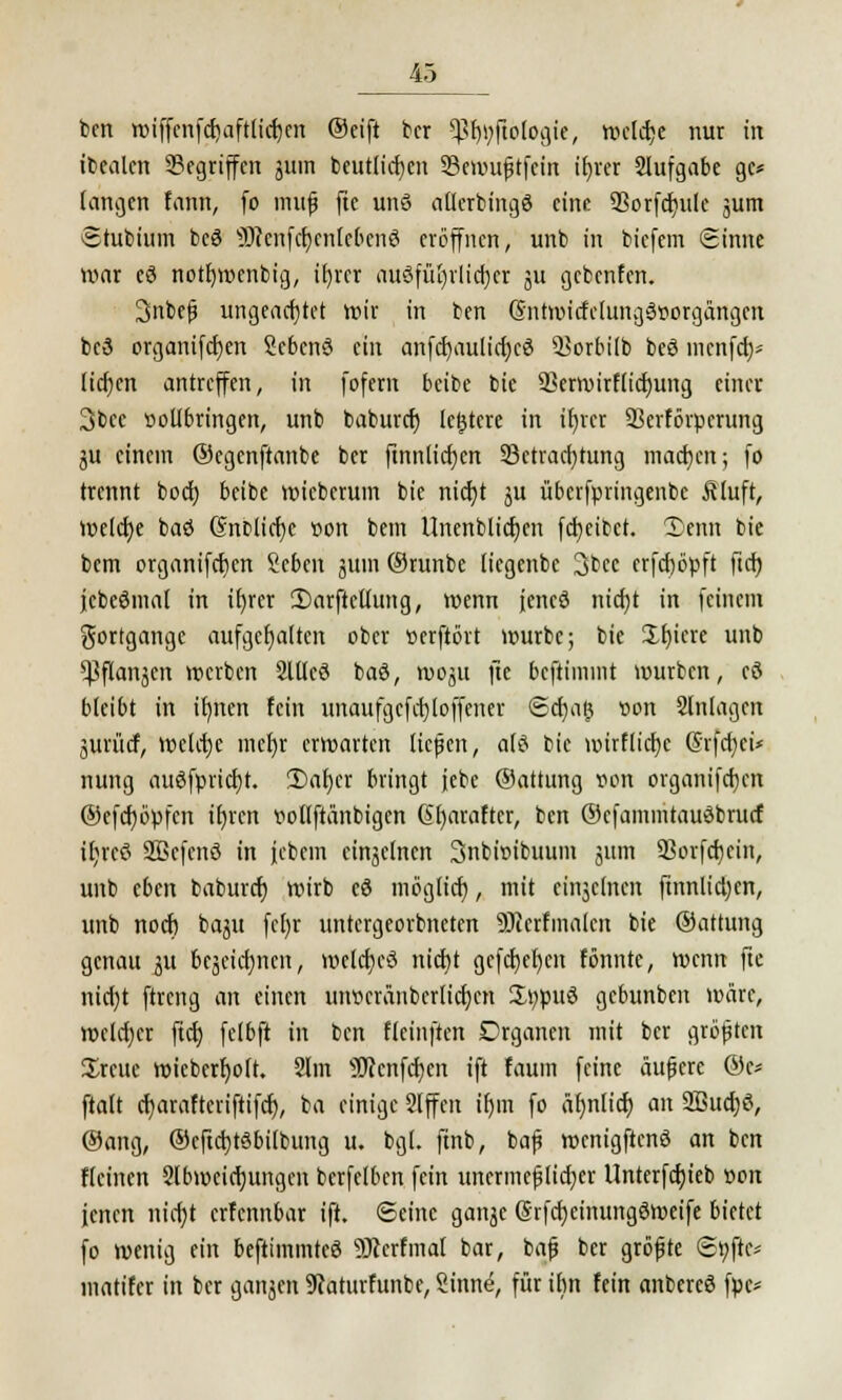 ben wiffenfcr)aftlidjen ©eift bcr ^jlötogi«, welche nur in ibealcn Gegriffen jum beutlicfycn 33ewuftfein xf>rer Slufgabe gc* langen fann, fo muß fte unö allerbingö eine SSorfcfntle jum Shtbium beö 9Kenfc^enIe6ert8 eröffnen, unb in biefem Sinne war eö notfjmcnbig, ifyrcr ausführlicher ju gebenfen. 3nbefj ungeachtet wir in ben (Sntwicfclungörtorgangen bc3 organifcfyen Sebcnö ein anfdjaulicfjcö Borbilb beö menfeb/ licf)en antreffen, in fofem beibe bie 2]erroirf(icf)ung einer 3bec vollbringen, unb baburef; lefstcre in ifyrcr Skrförpcrung ju einem ©egenftanbe ber ftnnticfjen Betrachtung machen; fo trennt boef) beibe wieberum bie nicf;t ju übcrfpringenbe ßluft, Welche baö (Snblicfjc t>on bem Unenblicfycn fdjeibct. 2>emt bie bem organifcfycn Scben junt ©runbe liegenbe 3bec erfcfjöpft ftcf) jcbcömat in it)rer 2)arftellung, wenn jencö nicfjt in feinem gortgange aufgehalten ober »erftört würbe; bie Xfjiere unb ^flanjen werben 2ltlcö baö, woju fte beftimint würben, eö bleibt in irmen fein unaufgefd}loffener Sdjng »cm Anlagen juriief, welche mcf)r erwarten ließen, als bie mirflicfjc Srfcfyci* nung auSfprid)t. 2)af)er bringt jebc ©attung von organifcfjen ©cfcfjöpfcn ilncn voflftünbigen @l)arafter, ben ©cfammtauSbrucf il;reS SBcfenö in febem einzelnen 3nbi»ibuum juin 93orfd)cin, unb eben baburef) wirb eö möglief), mit cinjclncn ftnnlictjen, unb noef) baju fcf)r untergeorbneten 53icrfmalcn bie ©attung genau ju tejeicrjnen, welches nicht gefcfjeljcn fönntc, wenn fte nicfyt ftreng an einen uiwcränbcrlicfjcn $t;puö gebunben wäre, welcher ftcf; felbft in ben fleinften Organen mit ber größten Sreuc wieberf)olt. Slm sJKcnfcf)cn ift faum feine äufjere ©c* ftalt cfjaraltcriftifcf), ba einige Slffen ir)m fo ä^nlict) an 2ßucf)ö, ©ang, ©cftdjtSbilbung u. bgl. finb, bap wcnigftenö an ben Keinen Slbweicfjungcn bcrfelbcn fein unermeßlicher Unterfcfyieb von jenen nicf)t erfennbar ift. Seine gatijc @rfcr)cinungöweife bietet fo wenig ein beftimmteS SKerfmal bar, bafj ber größte ©tjfie* matifer in ber ganzen SRaturfunbe, 2inn(5, für ihn fein anbereö fpc*