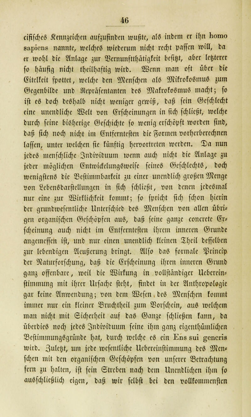 ciftfd)e3 tfennjeicfjen aufjufinben wufte, aß inbcm er tfjn homo sapiens nannte, welcfjeö wieberuin nidjt redjt paffen »piß, ba er wofjl bie Slnlage jur 93crnunfttfjätigfctt beftfct, aber legerer fo f)äuftg nicfjt tfjciUjnftig wirb. 3Bcnn man oft über bie ßitclfcit fpottet, welche ben «SKenfcrjen als 3Jcifrofo3mu3 juin ©egenbilbe unb atepräfentanten beö 9Jcafrofo6mu3 madjt; fo ift eö boct) be6l)atb nict)t weniger gewif, baf fein ©efcblccfjt eine unenblidje SBelt »on ©rfcfjcinungcn in ftd) fcf)Iicft, we(d)e fcuret) feine bisherige ©efcbjidjte fo wenig crfcl)öpft worben ftnb, baf fiel) noefj nid)t im ßntfemteften bie Sonnen »orr)erberecr)nen laffen, unter welchen fte fünftig t)er»ortrcten werben. 2)a nun jcbeö inenfdjlicfje 3nbi»ibuum wenn aud) rticf>t bie Slnlage ju jeber möglichen ßntroitfclungSweife feines ©efdjledjtö, boef) wenigftcnö bie SSeftimmbarfeit jit einer unenblict) großen Sftenge »on SebcnSbarftcUungcn in ftd) fdjlieft, »on benen jcbeömal nur eine jur Sßirflicbjeit tommt; fo fpricf)t fiel; fcf)on l)icrin ber grunbmefentlicrie Untcrfdjieb beö SJicnfdicn »on allen übri* gen organiferjen ©cfcfjöpfcn auS, baf feine ganjc concrete (§r* fd)einung auef) nicfjt im (Sntfernteften i()rem inneren ©runbe angeincffcn ift, unb nur einen unenblict) Keinen £r)eil beffelbcn jur lebenbigen Slcufcrung bringt. Sllfo baö formale Sßrincfy ber 9caturforfdjung, baf bie @rfcf)eitumg il)ren inneren ©runb ganj offenbare, weil bie Sßirfung in »ollftänbiger Ucbcrcin* ftimmung mit if)rcr Urfaetje ftel)t, ftnbet in ber Slntfyropologie gar feine Slnwenbung; »on bem 2Befcn bcö 9)ccnfcf)cn fommt immer nur ein Heiner 23rucfjtf)eil jum Sßorfdjcin, auc3 weld)cm man nid)t mit <Sicf)erl)cit auf ba6 ©anje f erliefen fann, ba überbieö nod) jebcö Snbwibmtin feine ifjin ganj cigcntlntmlidjcn 23cftimmung6grünbe t)at, buref) welche cö ein Ens sui gencris Wirb, ßulcjst, um jcbe wefenttiebe Uebcrcinftiinmung beö 9)icn* fd)cn mit ben organifcfjcn ©cfd)öpfen »on unfern Betrachtung fern ju galten, ift fein Streben nad) bem llncnblid)cn ir)in fo au$fd)licflid) eigen, baf wir fclbft bei ben »ollfommcnftcn
