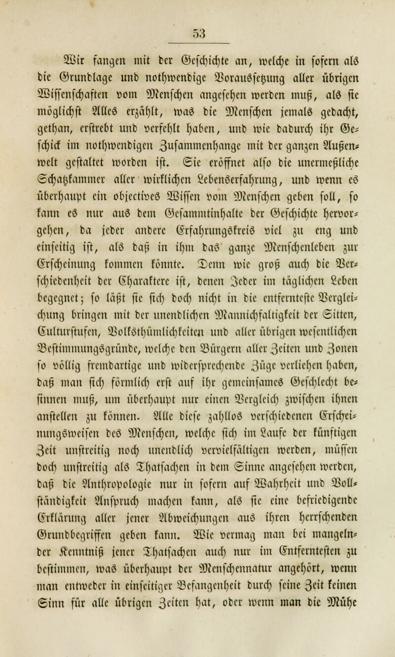 21>ir fangen mit ber @efcf)icf;te an, untere in fofern atö bie ©runblage unb nottjwenbige 23orauSfepng aller übrigen SBiffenfcfjaften com 9Jienfcf)en angcfcfjcn werben muf, atö fte möglicr/ft 2Jtlcö eqäljlt, wag bie Sftenfcfycn jemals gebad)t, gett)an, erftrebt unb »crfetjlt fyaben, unb Wie baburef; it)r ®t> fdu'cf im notfjwcnbigcn 3ilfa>nuienb;rtnge mit ber ganjen 2lufkn* weit gcftaltct morben ift. Sie eröffnet alfo bie unermepebe Scr)al}fammer alter wirflicfjcn Sebenöetfafjrung, unb wenn eö überhaupt ein objeetweö 2ßiffen uom 9)cenfd)en geben foll, fo fann eö nur au3 bem ©cfammtinf)a(te ber @efc()ict)te fycröor* gcfjcn, ba jcber anbere GrfaljrungSfreiö »iel gu eng unb einfeitig ift, alß bafj in ifjm baö ganje 53ccnfcr;enlcbctx jur (Srfcrjcinung fommen fönntc. 3)cmt wie grofj auet) bie 93er» fcrjiebcnfjcit ber St)avaftere ift, benen 3ebcr im täglichen Scben begegnet; fo läfjt fte ftcr) boef) nict}t in bie entfemtefte 23crglei* cf)ung bringen mit ber uncnblicfjcn iOtannictjfaltigfeit ber Sitten, Sulturftufcn, 9jolfötl)ümlid)feitcjt unb aller übrigen wefentlicf)cn 33cftimmungögrünbc, welche ben bürgern aller ßeiten unb 3onen fo übllig frembartige unb wiberfprcd)cnbc 3i'3c «erliefen I)aben, bafj man ftcr) förmlict) erft auf if)r gemeinfameö @cfcf)lecr)t be* ftnnen mujj, um überhaupt nur einen SSergleicr) groifcfien litten anftellen gu tonnen. Sllle biefe gaf)llo3 ocrfct)iebcncn (Srfcfrci* nungSwcifcn bcö 9Wcnfcr)en, welche fieft im Saufe ber fünftigen 3eit unftreitig nod) uneitblicf) »ermclfaltigcn werben, muffen boer) unftreitig alö £()atfacr;en in bem Sinne angcfefjen werben, bafj bie 9Intf)ropologic nur in fofern auf 2Bat)rf)cit unb 2M* ftänbigfcit SInfprucf) machen fann, alö fte eine befriebigenbe ©rflärung aller jener Slbwcicfjungcn auö ifjren r)errfcrjcnben ©runbbegriffen geben fann. 2Bie vermag man bei mangeln* ber Äenntnifj jener Sfyatfacrjcn auef) nur im GnUfcrnteften gu beftimmen, \x>a$ überhaupt ber ^cenfcfjcnnatur angehört, wenn man entweber in einfeitiger 23cfangenl)eit buref) feine 3cit feinen Sinn für alle übrigen Stitm *)at' °bcr wenn man bie SDiüfje