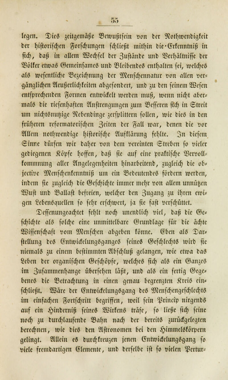 legen. 3Me3 scitgemäßc ©cVüu^tfcin üon ber 9?otf)Wcnbigfcit ter r)iftorifcr)en gorfcfyungen fcpeßt mithin bie-Grfcnntniß in ftd), baß in allem 2ßed)fcl ber 3uftänbe unb SBtr^öItniffe ber Sßölfet etwas ©emcinfamcS unb ©leibcnbeö enthalten fei, iveldjcö als wcfentlidie 33cjeidinung ber 9)ienfd)cnnatur r>on allen »er* gänglicfjen 2lcußerlid)feiten abgefonbert, unb ju ben feinem Sßcfcn cntfprcdjcnben gönnen entwidclt werben muß, wenn nicfjt aber- malö bie riefcnl)aften 2lnftrcngungen jum 33cffercn ft'cf) in Streit um mcfytSnuijtgc 9icbcnbinge jerfplittem fotlcn, tvic bieö in ben früheren rcformatorifd)cn 3t'tw ber $«11 war, benen bie »or 2lllcm notttmenbige r)iftorifcr)c 2luff(ärung fef)lte. 3n biefem Sinne bürfen wir bafyer üon bem vereinten Streben fo vieler gebiegenen Äöpfe Ijoffcn, bafi ftc auf eine praftifetje 53err>oll* fommnung aller 2lngelcgcnr)citcn I)inarbcitenb, äugleicr) bie ob* jeetitfe 9J?enfcr)cnfcnnmiß um ein 23cbctttcnbcö förbern werben, inbem fte auglcicf) bie @efrf)icf)te immer mel)r »ort allem unnü^cn Söuft unb 23allaft befreien, welcher ben 3ugang ju ifyren eww gen McnSqucllcn fo fel)r crfcfywcrt, ja fte faft »crfd)üttct. 3)cffcnungcad)tct fcl)lt nod) uncnblicf) Biet, baß bie @c* fd)id}tc alö fold}e eine unmittelbare ©runblage für bie äcfytc 2Biffenfd)aft vom 9)?cnfcf)cit abgeben fönnc. (fben als 2>ar* ftellung bc3 @ntmitfclungögangc3 feinet ©efdjlccfytS Wirb fte niematö ju einem beftimmten 2lbfd)luß gelangen, Wie etwa baä Sebcn ber organifcfycn @cfd)öpfe, welcfjeö ftcl) alö ein ©anjeö im 3famiix'»f)<:»1g<: überfefjcn läßt, unb alö ein fertig ©ege* bencö bie ^Betrachtung in einen genau bcgrenjtcn Äreiö ein« fcfyticßt. Sßäre ber (Jntwitfclungggang bcö 93cenfcf)engcfd)lcd)t3 im einfachen gortfd)ritt begriffen, weil fein ^rineip nirgcnbS auf ein §inberniß feineö SBirfcnö träfe, fo ließe ftcr) feine noer) ju burcfylaufcnbe 33al)n nad) ber bercitö surürfgefegten berechnen, wie bic6 ben 2lftronomen bei ben ^immclöfbrpem gelingt. Slllein eS burdjfrcujen jenen Gntwirfclungßgang fo viele fremdartigen Elemente, unb berfelbc ift fo vielen *]?crtur-