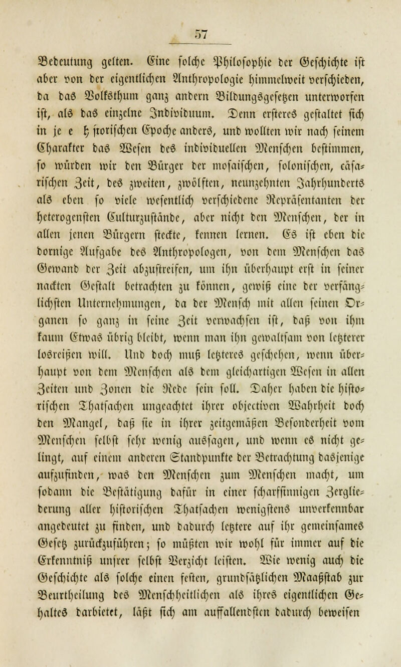 57_ Sebeutttng gelten. @ine folcfjc *ßr)i(ofopr)ie tcr ®efd)id)te ift aber flon bet eigentlichen 2lntf)ropologie t)immclweit t>erfcf)iebeti, ba baö 23olfötf)um gans anbevn 33übungögcfef$cn unterworfen ift, alö baö einäctne Snbioibuum. 2)cnn erftcrcö gcftaftet ftcf) in je e r; jtorifcrjen @pod)e anberö, unb wollten wir nacf) feinem (5t)arafter baö Sßefen beö inbwibueltcn SDicnfc^en beftimmen, fo würben wir bcn Bürger ber mofaifctjen, fo(onifd)en, cäfa* rifdjen ^dt, beö jweiten, zwölften, neunzehnten 3af)r()unbcrtö alö eben fo oiete wefentlicf) »erfcfjicbene 9tepräfentantcn ber f)ctcrogcnften Gutturjuftänbe, aber ntcfjt ben 9J(cnfcf)cit, ber in allen jenen Bürgern ftedte, lernten lernen, ©ö ift eben bie bornige aufgäbe beö Slntfjropologcn, tfon beut üftenfcljcii baö ©ewanb ber 3cit abstreifen, um ifjn überhaupt erft in feiner nacften ®cftalt betrachten ju tonnen, gcwijj eine ber öerfang^ lidjftcn Unternehmungen, ba ber SJccnfcf) mit allen feinen Dr* ganen fo ganj in feine ßnt »erwaebfen ift, bafj üon ifjm fattm ßtwaö übrig bleibt, wenn man il)n gewaltfam von legerer loöreipen will. Unb boefj mufj leßtcreö gefct)ct)cn, wenn über- l}aupt Bon bem ÜRenfcljen alö bem gleichartigen 2ßcfen in alten 3eiten unb 3onen bie 9vcbc fein foll. 2)af)cr l)abcn bie f)ifto* rifcfjcn S^atfacfyen ungead)tet il)rcr objeetwen 5ßa()rf)cit boct) ben Solange!, ba|j ftc in ifjrer zeitgemäßen 93cfonberf)eit com 9Jccnfd)cn felbft fe()r wenig auöfagcn, unb wenn eö nicfjt ge* lingt, auf einem anbeten Stanbpunfte ber Betrachtung baöjcnige aufjufinben, wai bcn Ü)ccnfd)en jum 9Jcenfd)cn macfjt, um fobann bie Betätigung bafür in einer fdjarffinnigen 3frglics berung aller l)iftorifd}cn £l)atfad)en wenigftcnö untferfennbar angebeutet ju finben, unb baburd) lefstere auf if)r gemeinfameö ®cfc& äuiüdjufüfjrcn; fo müßten wir wof)l für immer auf bie @rfenntni|j unjrer felbft Bcrjtdjt (eiften. SQSie wenig aud) bie @efd)id)tc alö fo(d)e einen feften, grunbfä&Iid)en Scaafjftab jur Beurteilung beö 9)ccnfdif)citlid)cit alö ifjrcö eigentlichen ®e* fyaltcö barbietet, läßt ftcf) am auffatlentftcn bahird) beweifen