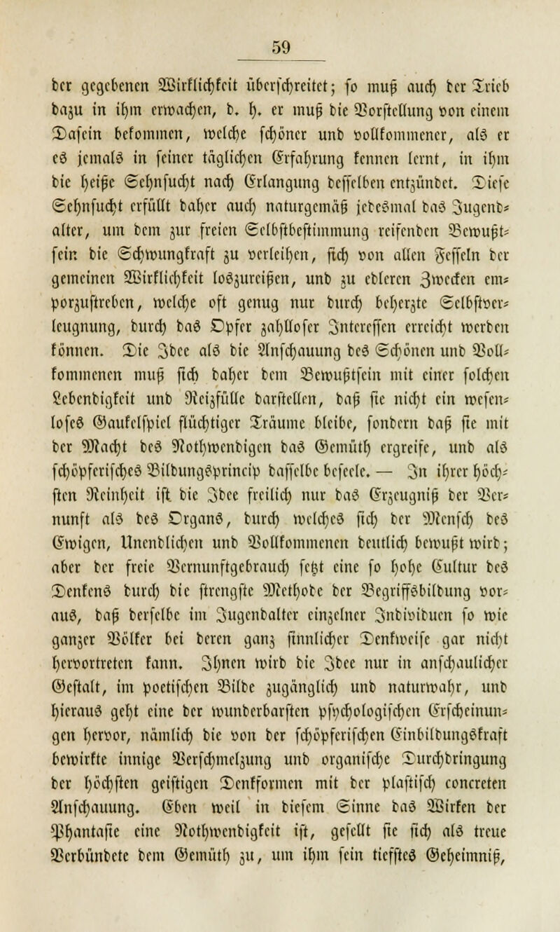 bcr gegebenen 2Sirf lief) feit übcrfcfjreitet; fo muß auef) ber Zxub baju in if)in erwachen, b. f). er muß bie 53orftcllung »on einem 3)afein befommen, wclcbe fct)6ncr unb »ollfommencr, als er eS jemals in feiner täglichen (Srfafyrung fennen lernt, in ir)m bie Ijeißc @el)nfucf)t naef) Grlangung bcffclben entjünbet. Tiefe ©efnifucfit erfüllt baf)cr auef) naturgemäß jebeömal baS Sugcnb* alter, um bem jur freien Sclbftbcftimmung reifenben Gemußt* fein bie ©cfjroungfraft ju »erleiden, ftcf) »on allen geffetn bcr gemeinen SBirflicfjfeit loSsttrcißcn, unb su ebleren 3wccfen em« poräuftreben, wclcfje oft genug nur buref) bctjerjtc Sclbfiscr* (eugnung, buref; baS Dpfcr japofer Sntcrcffen errcicfit »erben tonnen. 2)ie 3bce als bie 2lnfcf)auung beS (schönen unb 53oll* fommenen muß ftcf) bafyer bem SBettnißtfeiit mit einer folgen Scbcnbigfcit unb Sveijfütle barftellen, baß fte nief/t ein mefen* lofcS ©aufclfpicl flüchtiger Sräume bleibe, fonbern baß fte mit bcr 9Jcacf)t bcS S'cotljroenbigcn baS ©emüte) ergreife, unb als fcf)öpfcrifcf)eS 2M(bungSprincip baffclbc bcfcclc. — 3n i£)rcr r)öcr)i ften 9tcinl)cit ift. bie 3bee freilief) nur baS Grjcugniß ber 93er* nunft at3 beS DrganS, buref) n>clcfjcS ftcf> ber ÜRenfcJ) beS (Steigen, Unenblicficn unb 93otlfommencn bcutlicf) beimißt wirb; aber bcr freie Q3crnunftgcbraucf) fc£t eine fo f;ot)e Kultur beS TcnfcnS buref) bie ftrengftc 9Jfctf)obe bcr 23egriffSbilbung ttor* aus, baß berfclbc im Sugcnbaltcr eingelner Snbiinbucn fo wie ganjer 93blfer bei beren ganj ftnnticfjer Tenfmcifc gar nief/t l)cr»ortretcn fatttt. 3l)nen wirb bie 3bee nur in anfcfjaulicfjcr ©eftalt, im poetifcfim Silbe jugänglicf) unb natttrroafyr, unb fyicrauS getjt eine bcr nnmberbarften pft;cf)o(ogi|cf)en (Jrfcfjeinuii^ gen l)cn?or, nämlicf) bie »on ber fcf)üpferifcf)en GinbilbungSfraft bemirfte innige SSerfcfjmeljung unb organifcfje Turcfybringung ber f)ocf)ften geiftigen Tcnfformen mit ber plaftifcf) concreten 2fnfcf)auung. dbett »eil in biefem Sinne baS SBirfen ber $f)antafte eine 9Jotf)menbigfcit ift, gefeilt fte lief) als treue 3Scrbünbetc beut ®emütt) 31t, um if)in fein ticfftcS @cf)eimniß,