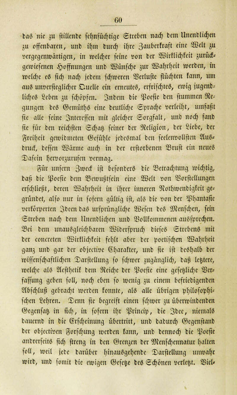 baS nie ju fttüenbc fetmfücfjtige ©treten nacf) bem llncnblicrjen gu offenbaren, unb tljm burct) ifjre ßauberfraft eine SBeft ju ^gegenwärtigen, in welcher feine von bcr 2ßirflici)feit jurücf* gcun'efenen Hoffnungen unb SBünfcfje jur 2Baf)rf)cit werben, in welche eS ftcf) nacf) jebem fct)l»eren SSerlufte flüchten fann, um aus unoerfieglicfjer Duelle ein erneutes, erfrtfcfyteS, ewig jugenb* ItcrjcS Seben jit fcf}öpfen. 3nbem bie *J?oefte ben ftummen Re- gungen beö ®cmütf)S eine beutlicfje ©pracfje »erteilt, umfafjt fie alle feine Sntcrcffcn mit gleicher Sorgfalt, unb noef) fanb fie für ben reichten <Scf)a| feiner ber Religion, ber Siebe, ber greifjcit gewibmeten ©cfüt)tc jebeSmal ben fectetwoltften 2luS* bruef, beffen SBärme au er) in ber erftorbenen SBruft ein neues 2)afein ^eroorjurufen »ermag. gut unfern $md ift befonberS bie Betrachtung wichtig, bafj bie *ßoefic bem SScwufjtfein eine Sßelt oon 53orftctIungen crfcfyliefit, bereit 2Bal)tf)eit in it)rer inneren 9cotr)roenbigfeit ge* grünbet, alfo nur in fofern gültig ift, als bie »on ber ^ß^antafte ixrförperten 3becn baS urfprünglicfje SBefen beS SRenfcfyen, fein (Streben nacf) bem Unenblid)en unb SSollfoinmcnen auSfprecfjen. Set bem unauSglcicfibaren SBiberfprucf) biefcS ©trcbcnS mit bcr concreten äBirfftdjfett fefjlt aber bcr poctifcf)cn SS5ar)rt)eit ganj unb gar bcr objeetioe (Sfjarafter, unb fie ift bcSfyalb ber wiffcnfcf)aftlirf)cn 2)arftcllung fo fcfjwcr äitgänglicf), baf? ledere, weld)e als 2leftl)ctif beut Reicfje ber ^oefie eine gefef3licf)e 93er* faffung geben folf, noef) eben fo wenig ju einem befriebigenben 2fbfcf)luj? gebracht werben fonntc, als alte übrigen pl)ilofopf)i* fehlen 2et)ren. 2)enn fie begreift einen fdjwcr ju überwinbenben ©egenfafc in fiel), in fofern if)r *|3rmcip, bie 3bce, niemals bauernb in bie Srfdjeinung übertritt, unb baburd) ©egenftanb ber objeetioen gorfd)ung werben fann, unb bennoer) bie ^oefie anbrerfcitS ftcf) ftreng in ben ©renken ber 9)cenfcf)emtatur galten foll, weil jebc barüber l)inauSgef)enbc 2)arfteflung unwahr wirb, unb fomit bie ewigen ©efefce beS ©cf)bnen »erlebt. 93iel»