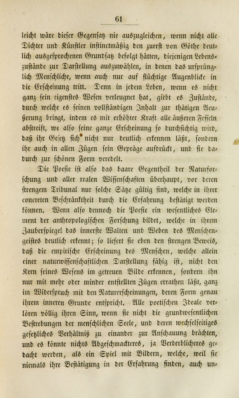 lcicf)t wäre bicfcr ©ccjcnfa^ nie ausgleichen, wenn nicht aüe Siebter unb Mnftler inftinetmäßig ben juerft von ©otfjc beut« ItcE> auögcfprocbcrten ©runbfa£ befolgt Ratten, biejenigen Scbcnö* Suftänbc $ur 2)arftellung auszuwählen, in benen baö urfprüng* lieb 9}}cnict)licf)c, wenn auch nur auf flüchtige Slugenblicfe in bie ßrfcheinung tritt. £)enn in jebem Sebcn, wenn e§ nicf)t ganj fein eigenfteS SBefcn verleugnet r)at, giebt cö S^flänbe, bureb weiche eö feinen votlftänbigen 3nt)alt jur tbätigen 2leu* ßcrung bringt, inbem cö mit erboster Äraft alle äußeren geffelrt abftreift, wc alfo feine gnn^c Grfcbeinimg fo burcf)ftcr;tig wirb, baß ir)r ©efeij fieb* nicht nur bcutlid) erfennen läßt, fonbern ib,r auef) in alten 3gcn fein ©epräge aufbrücft, unb fte ba* burci) jur fcfyönen gorm »crcbelt. 3)ie 5pocfte ift alfo ba6 baarc ©egentbeil ber 9iaturfor= ftbung unb aller realen 2ßiffenfcf;aften überhaupt, vor beren ftrengem Tribunal nur fold)c ©ä^c gültig ftnb, welche in tljrcr concreten 3Sefcf}ranftr)cit buref) bie (§rfal)rung beftätigt »erben fönnen. Sßcnn alfo bennoef) bie ^oefic ein wcfcntlicbeö (Sic ment ber antfn'opologifcbcn gorfetjung bilbet, welche in il)rem 3aubcrfpiegcl baö innerfte Sßaltcn unb Soeben beö SRenfcften* geifteö bcutlid; erfennt; fo liefert fte eben ben ftrengen 33cwciö, baß bie cmpirifdje (Srfcbeimmg bcö ©ienfeben, welche allein einer naturwiffenfcbaftlicbcn Sarftcllung fällig ift, nicfyt ben Ä'ern feincö Sßcfenö im getreuen Silbe erfennen, fonbern ihm nur mit mer)r ober minber entftcllten 3ugcn chatten läßt, ganj im 2ßibcrfprud) mit ben 9iaturcrfd)etnungen, beren gorm genau ihrem inneren ©runbc entfpriebt. Stile poctifdjen 3bcak ver* lören völlig tt)icn ©in«, wenn fte nicht bie grunbwcfentlicfyen 23eftrcbungen ber mcnfd)licficn ©ecle, unb beren wccbfclfcitigeS gcfe&licbcö 2krf)ältniß 51t cinanber jur 2lnfcl)auung brächten, unb eö tonnte niebte 2lbgefcbmacftcrcö, ja SBcrberblicfycreS ge* baebt werben, afö ein ©piel mit SBilbcm, welche, weil fte niemals itjre 25cftätigung in ber ßrfaljrung ftnbcn, auch un*